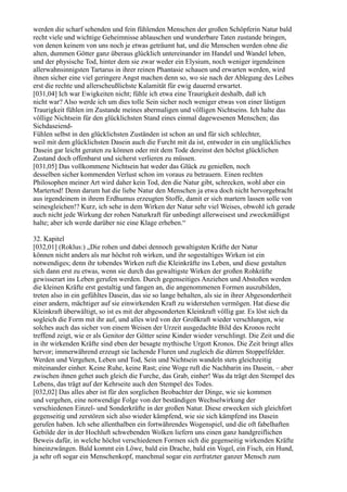 werden die scharf sehenden und fein fühlenden Menschen der großen Schöpferin Natur bald
recht viele und wichtige Geheimnisse ablauschen und wunderbare Taten zustande bringen,
von denen keinem von uns noch je etwas geträumt hat, und die Menschen werden ohne die
alten, dummen Götter ganz überaus glücklich untereinander im Handel und Wandel leben,
und der physische Tod, hinter dem sie zwar weder ein Elysium, noch weniger irgendeinen
allerwahnsinnigsten Tartarus in ihrer reinen Phantasie schauen und erwarten werden, wird
ihnen sicher eine viel geringere Angst machen denn so, wo sie nach der Ablegung des Leibes
erst die rechte und allerscheußlichste Kalamität für ewig dauernd erwartet.
[031,04] Ich war Ewigkeiten nicht; fühle ich etwa eine Traurigkeit deshalb, daß ich
nicht war? Also werde ich um dies tolle Sein sicher noch weniger etwas von einer lästigen
Traurigkeit fühlen im Zustande meines abermaligen und völligen Nichtseins. Ich halte das
völlige Nichtsein für den glücklichsten Stand eines einmal dagewesenen Menschen; das
Sichdaseiend-
Fühlen selbst in den glücklichsten Zuständen ist schon an und für sich schlechter,
weil mit dem glücklichsten Dasein auch die Furcht mit da ist, entweder in ein unglückliches
Dasein gar leicht geraten zu können oder mit dem Tode dereinst den höchst glücklichen
Zustand doch offenbarst und sicherst verlieren zu müssen.
[031,05] Das vollkommene Nichtsein hat weder das Glück zu genießen, noch
desselben sicher kommenden Verlust schon im voraus zu betrauern. Einen rechten
Philosophen meiner Art wird daher kein Tod, den die Natur gibt, schrecken, wohl aber ein
Martertod! Denn darum hat die liebe Natur den Menschen ja etwa doch nicht hervorgebracht
aus irgendeinem in ihrem Erdhumus erzeugten Stoffe, damit er sich martern lassen solle von
seinesgleichen!? Kurz, ich sehe in dem Wirken der Natur sehr viel Weises, obwohl ich gerade
auch nicht jede Wirkung der rohen Naturkraft für unbedingt allerweisest und zweckmäßigst
halte; aber ich werde darüber nie eine Klage erheben.“

32. Kapitel
[032,01] (Roklus:) „Die rohen und dabei dennoch gewaltigsten Kräfte der Natur
können nicht anders als nur höchst roh wirken, und ihr sogestaltiges Wirken ist ein
notwendiges; denn ihr tobendes Wirken ruft die Kleinkräfte ins Leben, und diese gestalten
sich dann erst zu etwas, wenn sie durch das gewaltigste Wirken der großen Rohkräfte
gewisserart ins Leben gerufen werden. Durch gegenseitiges Anziehen und Abstoßen werden
die kleinen Kräfte erst gestaltig und fangen an, die angenommenen Formen auszubilden,
treten also in ein gefühltes Dasein, das sie so lange behalten, als sie in ihrer Abgesondertheit
einer andern, mächtiger auf sie einwirkenden Kraft zu widerstehen vermögen. Hat diese die
Kleinkraft überwältigt, so ist es mit der abgesonderten Kleinkraft völlig gar. Es löst sich da
sogleich die Form mit ihr auf, und alles wird von der Großkraft wieder verschlungen, wie
solches auch das sicher von einem Weisen der Urzeit ausgedachte Bild des Kronos recht
treffend zeigt, wie er als Genitor der Götter seine Kinder wieder verschlingt. Die Zeit und die
in ihr wirkenden Kräfte sind eben der besagte mythische Urgott Kronos. Die Zeit bringt alles
hervor; immerwährend erzeugt sie lachende Fluren und zugleich die dürren Stoppelfelder.
Werden und Vergehen, Leben und Tod, Sein und Nichtsein wandeln stets gleichzeitig
miteinander einher. Keine Ruhe, keine Rast; eine Woge ruft die Nachbarin ins Dasein, – aber
zwischen ihnen gehet auch gleich die Furche, das Grab, einher! Was da trägt den Stempel des
Lebens, das trägt auf der Kehrseite auch den Stempel des Todes.
[032,02] Das alles aber ist für den sorglichen Beobachter der Dinge, wie sie kommen
und vergehen, eine notwendige Folge von der beständigen Wechselwirkung der
verschiedenen Einzel- und Sonderkräfte in der großen Natur. Diese erwecken sich gleichfort
gegenseitig und zerstören sich also wieder kämpfend, wie sie sich kämpfend ins Dasein
gerufen haben. Ich sehe allenthalben ein fortwährendes Wogenspiel, und die oft fabelhaften
Gebilde der in der Hochluft schwebenden Wolken liefern uns einen ganz handgreiflichen
Beweis dafür, in welche höchst verschiedenen Formen sich die gegenseitig wirkenden Kräfte
hineinzwängen. Bald kommt ein Löwe, bald ein Drache, bald ein Vogel, ein Fisch, ein Hund,
ja sehr oft sogar ein Menschenkopf, manchmal sogar ein zerfratzter ganzer Mensch zum
 