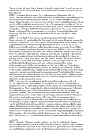 Vorschein! Aber wie lange dauern diese oft recht schön ausgebildeten Formen? So lange, als
keine stärker auf sie einwirkende Kraft sie vorerst um die schöne Form und endlich gar ums
Dasein bringt!
[032,03] Ist es denn aber mit unserer Form und mit unserem Dasein etwa sehr viel
anders? Durchaus nicht! Wie sehr verändert sich diese beim Menschen von der Geburt an bis
in sein Greisenalter, wenn er ein solches erreicht! Und wo ist der stolze Mensch, der vor
tausend Jahren die ganze Erde zu erobern sich vornahm? Dort, wo die Schneeflocke weilt, die
mit ihren Millionen Geschwistern die ganze Erde in Eis zu verwandeln bemüht war! Wo ist
der Orkan, dem gestern noch die stärksten Zedern im Wege standen, und der ihrem Dasein ein
völliges Ende zu machen drohte? Eine mächtigere Gegenkraft hat ihn, wie der Kronos seine
Kinder, verschlungen! Nur in unserer auch nur zeitweiligen Erinnerung besteht er sehr
mattgeistig noch fort; in der Wirklichkeit aber hat er für die ganze Ewigkeit zu toben
aufgehört!
[032,04] Als ich durch Persien reiste, ward ich Zeuge einer höchst merkwürdigen
Naturerscheinung. Es war ein glühheißer Tag, so daß wir mit unserer Karawane unter großen,
schattigen Bäumen Schutz vor den zu glühend heißen Sonnenstrahlen suchen mußten. Etwa
ein paar Stunden vor dem Sonnenuntergange bemerkten wir von Osten her ein starkes,
kohlschwarzes Gewölke aufsteigen und die Zugrichtung gegen uns nehmen. Unsere Führer
prophezeiten uns einen mächtigen Sturm und rieten uns, den Wald nicht eher zu verlassen, als
bis der Sturm vorübergesaust sein werde. Wir taten das, und in einer halben Stunde war der
Sturm mit Blitz und Donner über uns. Es krachte und tobte ganz entsetzlich in den Bäumen,
und mancher starke Ast hat da sein Dasein eingebüßt, und das arme Laub der Bäume hat
gewaltig gelitten. Es fing an zu regnen, aber eben nicht zu reichlich; doch ward es finsterer
und finsterer. Als der Regen aber einige Augenblicke anhielt, da fingen unter den stets
reichlicher fallenden Regentropfen auch ganz vollkommen ausgebildete Kröten
millionenweise aus den Wolken mit dem Regen auf die Erde zu fallen an. Die ins Wasser
fielen, die schwammen ganz gut herum, während nur wenige die auf den harten Erdboden
fielen, mit dem Leben auf einige Augenblicke davonkamen. Merkwürdig war es, daß wenige
Augenblicke nach diesem sonderbaren Sturm, der eine starke Viertelstunde anhielt, als die
dem Untergange sich nahende Sonne wieder ihre heißen Strahlen auf den Erdboden schießen
ließ, auch unsere Kröten verschwanden und nichts als ein schleimiger Schimmel von ihnen
übrigblieb, und das auch nur hier und da.
[032,05] Nun frage ich, von woher diese zahllos vielen Kröten gekommen sind, und
wer sie also gebildet hat? Wer anders als die Naturkräfte, die sich wie zufällig in der Art
begegnet sind, daß aus ihrem gegenseitigen Anstreben gerade die Kröten entstehen mußten!
Diejenigen, die ins Wasser kamen, fanden wahrscheinlich eine ihnen zusagende Nahrung in
ihrem Hauptelemente, und es dürften viele erhalten worden sein; aber die da auf den
glühheißen Erdboden fielen, trafen ein ihrem Wesen feindliches Element und ihnen sehr
entgegenstrebende Kräfte, und die Folge war die völlige Auflösung ihrer für die Kürze ihres
Seins noch zu wenig gediegenen Existenz. Die Natur wirkt, wie man aus gar vielen
Erscheinungen gar deutlich abnehmen kann, allzeit blind ohne irgendwelche ökonomische
Berechnung; sie erzeugt Dinge von einer oder der andern Art stets in einer solchen Unzahl,
von der gewöhnlich kaum der hundertste Teil zu einer gediegenen und dauernden Existenz
gelangt. Man betrachte nur einen Baum, der im Frühjahre seine Blüten ansetzt! Wer wollte
oder könnte die tausendmal tausend Blüten zählen? Man gehe aber nur acht Tage nach der
Blütezeit unter dem Baume herum, und man wird da schon eine große Menge herabgefallener
Blüten samt den Nährstengelchen am Boden finden; darauf aber geht dann das Herabfallen
des zu vielen Ansatzes in einem fort bis zum vollen Reifwerden des am Baume Gebliebenen.“

33. Kapitel
[033,01] (Roklus:) „Wäre nun irgendein höchst weiser Gott der Schöpfer des Baumes
und seines Fruchtansatzes, so würde er doch sicher ökonomischer zu Werke gehen, weil denn
eine weise Ökonomie doch auch in die Sphäre der Weisheit gehört! Aber aus dem oft höchst
unwirtschaftlichen anfänglichen Ansatze der Dinge leuchtet ja doch mehr als klar hervor, daß
 
