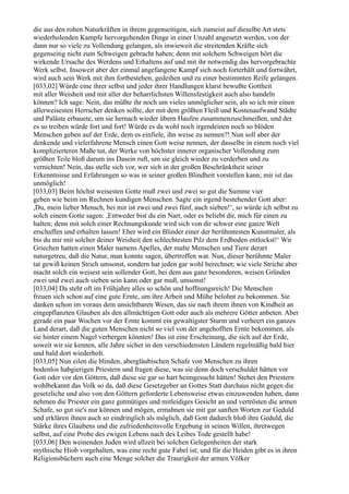 die aus den rohen Naturkräften in ihrem gegenseitigen, sich zumeist auf dieselbe Art stets
wiederholenden Kampfe hervorgehenden Dinge in einer Unzahl angesetzt werden, von der
dann nur so viele zu Vollendung gelangen, als inwieweit die streitenden Kräfte sich
gegenseitig nicht zum Schweigen gebracht haben; denn mit solchem Schweigen hört die
wirkende Ursache des Werdens und Erhaltens auf und mit ihr notwendig das hervorgebrachte
Werk selbst. Insoweit aber der einmal angefangene Kampf sich noch forterhält und fortwährt,
wird auch sein Werk mit ihm fortbestehen, gedeihen und zu einer bestimmten Reife gelangen.
[033,02] Würde eine ihrer selbst und jeder ihrer Handlungen klarst bewußte Gottheit
mit aller Weisheit und mit aller der beharrlichsten Willensfestigkeit auch also handeln
können? Ich sage: Nein, das müßte ihr noch um vieles unmöglicher sein, als so ich mir einen
allerweisesten Herrscher denken sollte, der mit dem größten Fleiß und Kostenaufwand Städte
und Paläste erbauete, um sie hernach wieder übern Haufen zusammenzuschmeißen, und der
es so treiben würde fort und fort! Würde es da wohl noch irgendeinen noch so blöden
Menschen geben auf der Erde, dem es einfiele, ihn weise zu nennen?! Nun soll aber der
denkende und vielerfahrene Mensch einen Gott weise nennen, der dasselbe in einem noch viel
komplizierteren Maße tut, der Werke von höchster innerer organischer Vollendung zum
größten Teile bloß darum ins Dasein ruft, um sie gleich wieder zu verderben und zu
vernichten! Nein, das stelle sich vor, wer sich in der großen Beschränktheit seiner
Erkenntnisse und Erfahrungen so was in seiner großen Blindheit vorstellen kann; mir ist das
unmöglich!
[033,03] Beim höchst weisesten Gotte muß zwei und zwei so gut die Summe vier
geben wie beim im Rechnen kundigen Menschen. Sagte ein irgend bestehender Gott aber:
,Du, mein lieber Mensch, bei mir ist zwei und zwei fünf, auch sieben!‘, so würde ich selbst zu
solch einem Gotte sagen: ,Entweder bist du ein Narr, oder es beliebt dir, mich für einen zu
halten; denn mit solch einer Rechnungskunde wird sich von dir schwer eine ganze Welt
erschaffen und erhalten lassen! Eher wird ein Blinder einer der berühmtesten Kunstmaler, als
bis du mir mit solcher deiner Weisheit den schlechtesten Pilz dem Erdboden entlockst!‘ Wir
Griechen hatten einen Maler namens Apelles, der malte Menschen und Tiere derart
naturgetreu, daß die Natur, man konnte sagen, übertroffen war. Nun, dieser berühmte Maler
tat gewiß keinen Strich umsonst, sondern hat jeden gar wohl berechnet; wie viele Striche aber
macht solch ein weisest sein sollender Gott, bei dem aus ganz besonderen, weisen Gründen
zwei und zwei auch sieben sein kann oder gar muß, umsonst!
[033,04] Da steht oft im Frühjahre alles so schön und hoffnungsreich! Die Menschen
freuen sich schon auf eine gute Ernte, um ihre Arbeit und Mühe belohnt zu bekommen. Sie
danken schon im voraus dem unsichtbaren Wesen, das sie nach ihrem ihnen von Kindheit an
eingepflanzten Glauben als den allmächtigen Gott oder auch als mehrere Götter anbeten. Aber
gerade ein paar Wochen vor der Ernte kommt ein gewaltigster Sturm und verheert ein ganzes
Land derart, daß die guten Menschen nicht so viel von der angehofften Ernte bekommen, als
sie hinter einem Nagel verbergen könnten! Das ist eine Erscheinung, die sich auf der Erde,
soweit wir sie kennen, alle Jahre sicher in den verschiedensten Ländern regelmäßig bald hier
und bald dort wiederholt.
[033,05] Nun eilen die blinden, abergläubischen Schafe von Menschen zu ihren
bodenlos habgierigen Priestern und fragen diese, was sie denn doch verschuldet hätten vor
Gott oder vor den Göttern, daß diese sie gar so hart heimgesucht hätten! Stehet den Priestern
wohlbekannt das Volk so da, daß diese Gesetzgeber an Gottes Statt durchaus nicht gegen die
gesetzliche und also von den Göttern geforderte Lebensweise etwas einzuwenden haben, dann
nehmen die Priester ein ganz gutmütiges und mitleidiges Gesicht an und vertrösten die armen
Schafe, so gut sie's nur können und mögen, ermahnen sie mit gar sanften Worten zur Geduld
und erklären ihnen auch so eindringlich als möglich, daß Gott dadurch bloß ihre Geduld, die
Stärke ihres Glaubens und die zufriedenheitsvolle Ergebung in seinen Willen, ihretwegen
selbst, auf eine Probe des ewigen Lebens nach des Leibes Tode gestellt habe!
[033,06] Den weinenden Juden wird allzeit bei solchen Gelegenheiten der stark
mythische Hiob vorgehalten, was eine recht gute Fabel ist; und für die Heiden gibt es in ihren
Religionsbüchern auch eine Menge solcher die Traurigkeit der armen Völker
 