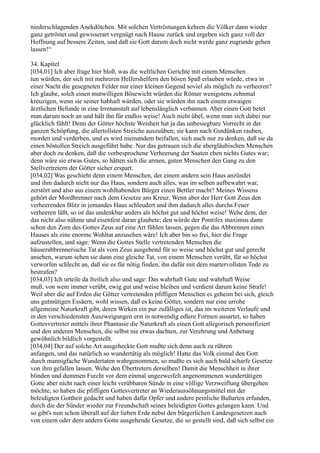 niederschlagenden Anekdötchen. Mit solchen Vertröstungen kehren die Völker dann wieder
ganz getröstet und gewisserart vergnügt nach Hause zurück und ergeben sich ganz voll der
Hoffnung auf bessere Zeiten, und daß sie Gott darum doch nicht werde ganz zugrunde gehen
lassen!“

34. Kapitel
[034,01] Ich aber frage hier bloß, was die weltlichen Gerichte mit einem Menschen
tun würden, der sich mit mehreren Helfershelfern den bösen Spaß erlauben würde, etwa in
einer Nacht die gesegneten Felder nur einer kleinen Gegend soviel als möglich zu verheeren?
Ich glaube, solch einen mutwilligen Bösewicht würden die Römer wenigstens zehnmal
kreuzigen, wenn sie seiner habhaft würden, oder sie würden ihn nach einem etwaigen
ärztlichen Befunde in eine Irrenanstalt auf lebenslänglich verbannen. Aber einen Gott betet
man darum noch an und hält ihn für endlos weise! Auch nicht übel, wenn man sich dabei nur
glücklich fühlt! Denn der Götter höchste Weisheit hat ja das unbesiegbare Vorrecht in der
ganzen Schöpfung, die allertollsten Streiche auszuüben; sie kann nach Gutdünken rauben,
morden und verderben, und es wird niemandem beifallen, sich auch nur zu denken, daß sie da
einen böstollen Streich ausgeführt habe. Nur das getrauen sich die abergläubischen Menschen
aber doch zu denken, daß die vorbesprochene Verheerung der Saaten eben nichts Gutes war;
denn wäre sie etwas Gutes, so hätten sich die armen, guten Menschen den Gang zu den
Stellvertretern der Götter sicher erspart.
[034,02] Was geschieht denn einem Menschen, der einem andern sein Haus anzündet
und ihm dadurch nicht nur das Haus, sondern auch alles, was im selben aufbewahrt war,
zerstört und also aus einem wohlhabenden Bürger einen Bettler macht? Meines Wissens
gehört der Mordbrenner nach dem Gesetze ans Kreuz. Wenn aber der Herr Gott Zeus den
verheerenden Blitz in jemandes Haus schleudert und ihm dadurch alles durchs Feuer
verheeren läßt, so ist das undenkbar anders als höchst gut und höchst weise! Wehe dem, der
das nicht also nähme und eisenfest daran glaubete; den würde der Pontifex maximus dann
schon den Zorn des Gottes Zeus auf eine Art fühlen lassen, gegen die das Abbrennen eines
Hauses als eine enorme Wohltat anzusehen wäre! Ich aber bin so frei, hier die Frage
aufzustellen, und sage: Wenn die Gottes Stelle vertretenden Menschen die
häuserabbrennerische Tat als vom Zeus ausgehend für so weise und höchst gut und gerecht
ansehen, warum sehen sie dann eine gleiche Tat, von einem Menschen verübt, für so höchst
verworfen schlecht an, daß sie es für nötig finden, ihn dafür mit dem martervollsten Tode zu
bestrafen?
[034,03] Ich urteile da freilich also und sage: Das wahrhaft Gute und wahrhaft Weise
muß, von wem immer verübt, ewig gut und weise bleiben und verdient darum keine Strafe!
Weil aber die auf Erden die Götter vertretenden pfiffigen Menschen es geheim bei sich, gleich
uns gutmütigen Essäern, wohl wissen, daß es keine Götter, sondern nur eine urrohe
allgemeine Naturkraft gibt, deren Wirken ein pur zufälliges ist, das im weiteren Verlaufe und
in den verschiedensten Auszweigungen erst in notwendig edlere Formen ausartet, so haben
Gottesvertreter mittels ihrer Phantasie die Naturkraft als einen Gott allegorisch personifiziert
und den anderen Menschen, die selbst nie etwas dachten, zur Verehrung und Anbetung
gewöhnlich bildlich vorgestellt.
[034,04] Der auf solche Art ausgeheckte Gott mußte sich denn auch zu rühren
anfangen, und das natürlich so wundertätig als möglich! Hatte das Volk einmal den Gott
durch mannigfache Wundertaten wahrgenommen, so mußte es sich auch bald scharfe Gesetze
von ihm gefallen lassen. Wehe den Übertretern derselben! Damit die Menschheit in ihrer
blinden und dummen Furcht vor dem einmal ungezweifelt angenommenen wundertätigen
Gotte aber nicht nach einer leicht verübbaren Sünde in eine völlige Verzweiflung übergehen
möchte, so haben die pfiffigen Gottesvertreter an Wiederaussöhnungsmittel mit der
beleidigten Gottheit gedacht und haben dafür Opfer und andere peinliche Bußarten erfunden,
durch die der Sünder wieder zur Freundschaft seines beleidigten Gottes gelangen kann. Und
so gibt's nun schon überall auf der lieben Erde nebst den bürgerlichen Landesgesetzen auch
von einem oder dem andern Gotte ausgehende Gesetze, die so gestellt sind, daß sich selbst ein
 