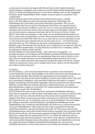 in allem noch so keuscher und tugendvoller Mensch ohne weiteres täglich mindestens
zehnmal dagegen versündigen muß, wodurch er sich der Gnade und des Wohlgefallens seines
Gottes ein wenig unwürdig gemacht hat. Er muß sich am Abende, noch vor dem Untergange
der Sonne, durch vorgeschriebene Mittel reinigen, ansonst er gleich in ein größeres Übel
verfallen kann.
[034,05] Ich kann und will das durchaus nicht schlecht nennen; denn es schadet
nicht, so die Menschheit ein zartes Gewissen hat, und gewisse Waschungen und
Reinhaltungen des Leibes haben noch keinem Menschen je geschadet. Aber mir und
meinesgleichen darf man sie nicht als Anordnungen eines Gottes, der nirgends existiert,
aufbürden! Ich und meine Gefährten wissen das, was wir wissen, und niemand kann uns
nachsagen, daß wir für unser reinstes Wissen jemals Jünger geworben haben. Aber das wird
uns etwa doch geheim wenigstens erlaubt sein, daß wir für uns kein X für ein U halten
dürfen?! Wir werden nie jemandem zu nahe treten, da wir sämtlich Menschenfreunde sind;
aber wir bitten auch uns ungeschoren zu lassen. Wozu keulen die Priester Jerusalems nun in
einem fort auf uns Essäer? Sie sollen sein, was sie sind, und wir, was wir sind; denn sie sind
vor dem Forum der reinen Vernunft nicht um ein Haar mehr als wir, – wir im Grunde auch
nicht mehr denn sie. Wir verfluchen sie aber nicht, sondern bedauern sie nur ihrer groben
Blindheit wegen. Wer aber gibt ihnen das Recht, uns zu verfluchen, da wir doch uns selbst das
schwere Problem gestellt haben, nie einen Menschen zu richten und zu verderben, sondern
nur jedermann zu helfen mit Rat und Tat?!
[034,06] Verüben wir auch falsche Wunder – denn wahre hat es nie gegeben –, so
geschieht das darum, um der blinden und blind bleiben wollenden Menschheit desto leichter
zu helfen, weil ihr auf einem hellen, rein menschlichen Wege nicht mehr zu helfen ist. Das
aber sollte von solchen Priestern, die sich Schriftgelehrte nennen und doch auch wissen
müßten, wie sie daran sind, doch auch eingesehen werden! Sie sollten sich mit uns vereinen
und mit uns gemeinsam wirken, und in wenigen Jahren schon würde es mit der Menschheit
ganz anders aussehen denn jetzt.“

35. Kapitel
[035,01] (Roklus:) „Aber diese Gottesstellvertreter in Jerusalem sind erstens dumm
wie die Nachteulen am Tage, dabei gefräßig wie die Wölfe und herrsch- und eifersüchtig wie
ein roter Hahn, und dabei aber dennoch roh, ungeschlacht und unverträglich wie die
Wildschweine! Wer kann da mit solchen Nachbarn in Frieden und Einigkeit leben?! Wer muß
bei so bewandten Umständen in seiner gerechten Erbitterung nicht gegen sie zeugen?!
Solchen Auswürflingen der Menschheit gegenüber muß man ja dann und wann mit der reinen
Wahrheit vor allen Menschen auftreten und diesen wohlmeinend zeigen, mit welchen
allerschändlichsten Lumpen sie zu tun haben! Wir nehmen dadurch der Menschheit gewiß
nichts anderes weg als ihre alte Blindheit!
[035,02] Daß das den alten, an Herz und Seele versteinerten Schoßkindern Abrahams
eben nicht sehr angenehm ist, läßt sich ganz wohl denken; aber wir können da wahrlich nichts
dafür, und es wäre nun wohl schon hoch an der Zeit, diesen alten Augiasstall einmal zu
reinigen! Diese Kerle verschreien uns als gottlos und nennen uns Lästerer des Allerheiligsten.
Wo ist denn ihr Gott, den wir verlästerten, und was ist ihr Allerheiligstes?! Etwa ihr Tempel,
der Vorhang in demselben, oder die halbeherne und halbhölzerne Bundeslade mit der
Naphthaflamme oder vormals mit einer Rauchsäule, die freilich etwas schwerer herzustellen
war als die Naphthaflamme?! Oder sollen etwa die riesigen sogenannten Cherubs das
Allerheiligste darstellen, oder das alte Manna in der Lade, der Stab Aarons, oder die alten
Ochsenhornposaunen, durch deren Schall Jerichos Mauern eingestürzt sind, die goldene Harfe
Davids und seine Krone, oder die gesamte sogenannte heilige Schrift, die die Pharisäer nicht
mehr lesen, sondern bloß nur anbeten dürfen?! Kurz, ich möchte der Juden Gott und sein
Allerheiligstes denn doch einmal anderswo sehen oder in etwas anderem wahrnehmen als in
solch einem antiken Gerümpel, darin nichts anderes ersichtlich und wahrnehmbar ist als eine
alte, ägyptisch typische Plumpheit menschlicher Künstlerhände, die von etwas rein
Göttlichem aber noch um vieles weiter entfernt ist als das Blaue des Himmels von der Erde!
 