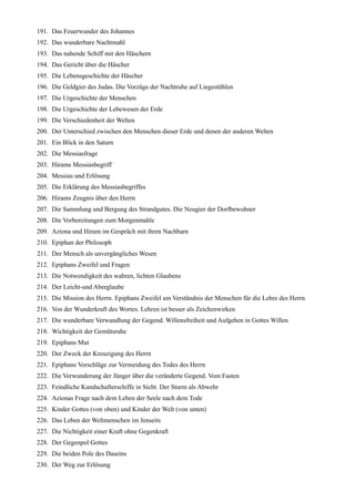 191. Das Feuerwunder des Johannes
192. Das wunderbare Nachtmahl
193. Das nahende Schiff mit den Häschern
194. Das Gericht über die Häscher
195. Die Lebensgeschichte der Häscher
196. Die Geldgier des Judas. Die Vorzüge der Nachtruhe auf Liegestühlen
197. Die Urgeschichte der Menschen
198. Die Urgeschichte der Lebewesen der Erde
199. Die Verschiedenheit der Welten
200. Der Unterschied zwischen den Menschen dieser Erde und denen der anderen Welten
201. Ein Blick in den Saturn
202. Die Messiasfrage
203. Hirams Messiasbegriff
204. Messias und Erlösung
205. Die Erklärung des Messiasbegriffes
206. Hirams Zeugnis über den Herrn
207. Die Sammlung und Bergung des Strandgutes. Die Neugier der Dorfbewohner
208. Die Vorbereitungen zum Morgenmahle
209. Aziona und Hiram im Gespräch mit ihren Nachbarn
210. Epiphan der Philosoph
211. Der Mensch als unvergängliches Wesen
212. Epiphans Zweifel und Fragen
213. Die Notwendigkeit des wahren, lichten Glaubens
214. Der Leicht-und Aberglaube
215. Die Mission des Herrn. Epiphans Zweifel am Verständnis der Menschen für die Lehre des Herrn
216. Von der Wunderkraft des Wortes. Lehren ist besser als Zeichenwirken
217. Die wunderbare Verwandlung der Gegend. Willensfreiheit und Aufgehen in Gottes Willen
218. Wichtigkeit der Gemütsruhe
219. Epiphans Mut
220. Der Zweck der Kreuzigung des Herrn
221. Epiphans Vorschläge zur Vermeidung des Todes des Herrn
222. Die Verwunderung der Jünger über die veränderte Gegend. Vom Fasten
223. Feindliche Kundschafterschiffe in Sicht. Der Sturm als Abwehr
224. Azionas Frage nach dem Leben der Seele nach dem Tode
225. Kinder Gottes (von oben) und Kinder der Welt (von unten)
226. Das Leben der Weltmenschen im Jenseits
227. Die Nichtigkeit einer Kraft ohne Gegenkraft
228. Der Gegenpol Gottes
229. Die beiden Pole des Daseins
230. Der Weg zur Erlösung
 
