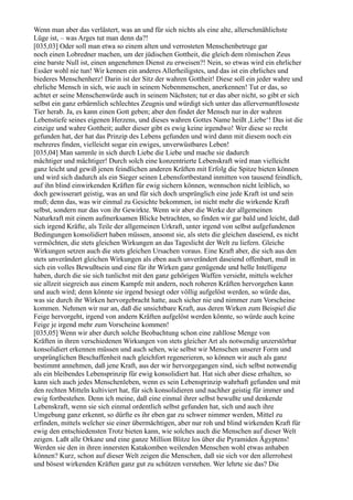 Wenn man aber das verlästert, was an und für sich nichts als eine alte, allerschmählichste
Lüge ist, – was Arges tut man denn da?!
[035,03] Oder soll man etwa so einem alten und verrosteten Menschenbetruge gar
noch einen Lobredner machen, um der jüdischen Gottheit, die gleich dem römischen Zeus
eine barste Null ist, einen angenehmen Dienst zu erweisen?! Nein, so etwas wird ein ehrlicher
Essäer wohl nie tun! Wir kennen ein anderes Allerheiligstes, und das ist ein ehrliches und
biederes Menschenherz! Darin ist der Sitz der wahren Gottheit! Diese soll ein jeder wahre und
ehrliche Mensch in sich, wie auch in seinem Nebenmenschen, anerkennen! Tut er das, so
achtet er seine Menschenwürde auch in seinem Nächsten; tut er das aber nicht, so gibt er sich
selbst ein ganz erbärmlich schlechtes Zeugnis und würdigt sich unter das allervernunftloseste
Tier herab. Ja, es kann einen Gott geben; aber den findet der Mensch nur in der wahren
Lebenstiefe seines eigenen Herzens, und dieses wahren Gottes Name heißt ,Liebe‘! Das ist die
einzige und wahre Gottheit; außer dieser gibt es ewig keine irgendwo! Wer diese so recht
gefunden hat, der hat das Prinzip des Lebens gefunden und wird dann mit diesem noch ein
mehreres finden, vielleicht sogar ein ewiges, unverwüstbares Leben!
[035,04] Man sammle in sich durch Liebe die Liebe und mache sie dadurch
mächtiger und mächtiger! Durch solch eine konzentrierte Lebenskraft wird man vielleicht
ganz leicht und gewiß jenen feindlichen anderen Kräften mit Erfolg die Spitze bieten können
und wird sich dadurch als ein Sieger seinen Lebensfortbestand inmitten von tausend feindlich,
auf ihn blind einwirkenden Kräften für ewig sichern können, wennschon nicht leiblich, so
doch gewisserart geistig, was an und für sich doch ursprünglich eine jede Kraft ist und sein
muß; denn das, was wir einmal zu Gesichte bekommen, ist nicht mehr die wirkende Kraft
selbst, sondern nur das von ihr Gewirkte. Wenn wir aber die Werke der allgemeinen
Naturkraft mit einem aufmerksamen Blicke betrachten, so finden wir gar bald und leicht, daß
sich irgend Kräfte, als Teile der allgemeinen Urkraft, unter irgend von selbst aufgefundenen
Bedingungen konsolidiert haben müssen, ansonst sie, als stets die gleichen daseiend, es nicht
vermöchten, die stets gleichen Wirkungen an das Tageslicht der Welt zu liefern. Gleiche
Wirkungen setzen auch die stets gleichen Ursachen voraus. Eine Kraft aber, die sich aus den
stets unverändert gleichen Wirkungen als eben auch unverändert daseiend offenbart, muß in
sich ein volles Bewußtsein und eine für ihr Wirken ganz genügende und helle Intelligenz
haben, durch die sie sich tunlichst mit den ganz gehörigen Waffen versieht, mittels welcher
sie allzeit siegreich aus einem Kampfe mit andern, noch roheren Kräften hervorgehen kann
und auch wird; denn könnte sie irgend besiegt oder völlig aufgelöst werden, so würde das,
was sie durch ihr Wirken hervorgebracht hatte, auch sicher nie und nimmer zum Vorscheine
kommen. Nehmen wir nur an, daß die unsichtbare Kraft, aus deren Wirken zum Beispiel die
Feige hervorgeht, irgend von andern Kräften aufgelöst werden könnte, so würde auch keine
Feige je irgend mehr zum Vorscheine kommen!
[035,05] Wenn wir aber durch solche Beobachtung schon eine zahllose Menge von
Kräften in ihren verschiedenen Wirkungen von stets gleicher Art als notwendig unzerstörbar
konsolidiert erkennen müssen und auch sehen, wie selbst wir Menschen unserer Form und
ursprünglichen Beschaffenheit nach gleichfort regenerieren, so können wir auch als ganz
bestimmt annehmen, daß jene Kraft, aus der wir hervorgegangen sind, sich selbst notwendig
als ein bleibendes Lebensprinzip für ewig konsolidiert hat. Hat sich aber diese erhalten, so
kann sich auch jedes Menschenleben, wenn es sein Lebensprinzip wahrhaft gefunden und mit
den rechten Mitteln kultiviert hat, für sich konsolidieren und nachher geistig für immer und
ewig fortbestehen. Denn ich meine, daß eine einmal ihrer selbst bewußte und denkende
Lebenskraft, wenn sie sich einmal ordentlich selbst gefunden hat, sich und auch ihre
Umgebung ganz erkennt, so dürfte es ihr eben gar zu schwer nimmer werden, Mittel zu
erfinden, mittels welcher sie einer übermächtigen, aber nur roh und blind wirkenden Kraft für
ewig den entschiedensten Trotz bieten kann, wie solches auch die Menschen auf dieser Welt
zeigen. Laßt alle Orkane und eine ganze Million Blitze los über die Pyramiden Ägyptens!
Werden sie den in ihren innersten Katakomben weilenden Menschen wohl etwas anhaben
können? Kurz, schon auf dieser Welt zeigen die Menschen, daß sie sich vor den allerrohest
und bösest wirkenden Kräften ganz gut zu schützen verstehen. Wer lehrte sie das? Die
 