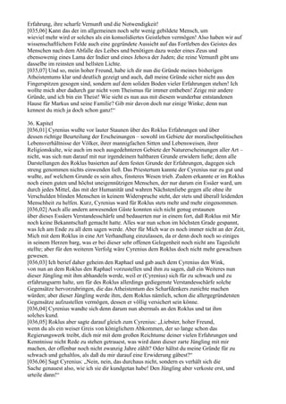 Erfahrung, ihre scharfe Vernunft und die Notwendigkeit!
[035,06] Kann das der im allgemeinen noch sehr wenig gebildete Mensch, um
wieviel mehr wird er solches als ein konsolidiertes Geistleben vermögen! Also haben wir auf
wissenschaftlichem Felde auch eine gegründete Aussicht auf das Fortleben des Geistes des
Menschen nach dem Abfalle des Leibes und benötigen dazu weder eines Zeus und
ebensowenig eines Lama der Indier und eines Jehova der Juden; die reine Vernunft gibt uns
dasselbe im reinsten und hellsten Lichte.
[035,07] Und so, mein hoher Freund, habe ich dir nun die Gründe meines bisherigen
Atheistentums klar und deutlich gezeigt und auch, daß meine Gründe sicher nicht aus den
Fingerspitzen gesogen sind, sondern auf dem soliden Boden vieler Erfahrungen stehen! Ich
wollte mich aber dadurch gar nicht vom Theismus für immer entheben! Zeige mir andere
Gründe, und ich bin ein Theist! Wie sieht es nun aus mit diesem wunderbar entstandenen
Hause für Markus und seine Familie? Gib mir davon doch nur einige Winke; denn nun
kennest du mich ja doch schon ganz!“

36. Kapitel
[036,01] Cyrenius wußte vor lauter Staunen über des Roklus Erfahrungen und über
dessen richtige Beurteilung der Erscheinungen – sowohl im Gebiete der moralischpolitischen
Lebensverhältnisse der Völker, ihrer mannigfachen Sitten und Lebensweisen, ihrer
Religionskulte, wie auch im noch ausgedehnteren Gebiete der Naturerscheinungen aller Art –
nicht, was sich nun darauf mit nur irgendeinem haltbaren Grunde erwidern ließe; denn alle
Darstellungen des Roklus basierten auf dem festen Grunde der Erfahrungen, dagegen sich
streng genommen nichts einwenden ließ. Das Priestertum kannte der Cyrenius nur zu gut und
wußte, auf welchem Grunde es sein altes, finsteres Wesen trieb. Zudem erkannte er im Roklus
noch einen guten und höchst uneigennützigen Menschen, der nur darum ein Essäer ward, um
durch jedes Mittel, das mit der Humanität und wahren Nächstenliebe gegen alle ohne ihr
Verschulden blinden Menschen in keinem Widerspruche steht, der stets und überall leidenden
Menschheit zu helfen. Kurz, Cyrenius ward für Roklus stets mehr und mehr eingenommen.
[036,02] Auch alle andern anwesenden Gäste konnten sich nicht genug erstaunen
über dieses Essäers Verstandesschärfe und bedauerten nur in einem fort, daß Roklus mit Mir
noch keine Bekanntschaft gemacht hatte. Alles war nun schon im höchsten Grade gespannt,
was Ich am Ende zu all dem sagen werde. Aber für Mich war es noch immer nicht an der Zeit,
Mich mit dem Roklus in eine Art Verhandlung einzulassen, da er denn doch noch so einiges
in seinem Herzen barg, was er bei dieser sehr offenen Gelegenheit noch nicht ans Tageslicht
stellte; aber für den weiteren Verfolg wäre Cyrenius dem Roklus doch nicht mehr gewachsen
gewesen.
[036,03] Ich berief daher geheim den Raphael und gab auch dem Cyrenius den Wink,
von nun an dem Roklus den Raphael vorzustellen und ihm zu sagen, daß ein Weiteres nun
dieser Jüngling mit ihm abhandeln werde, weil er (Cyrenius) sich für zu schwach und zu
erfahrungsarm halte, um für des Roklus allerdings gediegenste Verstandesschärfe solche
Gegensätze hervorzubringen, die das Atheistentum des Scharfdenkers zunichte machen
würden; aber dieser Jüngling werde ihm, dem Roklus nämlich, schon die allergegründetsten
Gegensätze aufzustellen vermögen, dessen er völlig versichert sein könne.
[036,04] Cyrenius wandte sich denn darum nun abermals an den Roklus und tat ihm
solches kund.
[036,05] Roklus aber sagte darauf gleich zum Cyrenius: „Liebster, hoher Freund,
wenn du als ein weiser Greis von königlichem Abkommen, der so lange schon das
Regierungswerk treibt, dich mir mit dem großen Reichtume deiner vielen Erfahrungen und
Kenntnisse nicht Rede zu stehen getrauest, was wird dann dieser zarte Jüngling mit mir
machen, der offenbar noch nicht zwanzig Jahre zählt? Oder hältst du meine Gründe für zu
schwach und gehaltlos, als daß du mir darauf eine Erwiderung gäbest?“
[036,06] Sagt Cyrenius: „Nein, nein, das durchaus nicht, sondern es verhält sich die
Sache genauest also, wie ich sie dir kundgetan habe! Den Jüngling aber verkoste erst, und
urteile dann!“
 