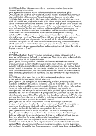 [036,07] Sagt Roklus: „Nun denn, so wollen wir sehen, auf welchem Platze er den
Stein der Weisen gefunden hat!“
[036,08] Darauf wandte sich Roklus an den schon neben ihm stehenden Raphael:
„Nun, so gib denn kund, was du verstehest! Kannst du zunichte machen meine Erfahrungen
oder mit Blindheit schlagen meinen Verstand, dann kannst du an mir ein schwaches
Schilfrohr finden, das von allerlei Winden nach allen beliebigen Seiten leichtlich gebogen
wird; läßt du mich aber, wie ich bin, so wird es dir schwer gelingen, mich umzugestalten aus
deinen Erfahrungen heraus! Denn du kannst kaum mehr als Rom gesehen haben und das, was
dir auf der Reise hierher alles untergekommen ist! Du warst sicher noch niemals in Ägypten,
dem Lande der alten Weisheit, und hast lange nicht aus der Erfahrung kennengelernt, wie
viele Arten von Glauben an einen oder mehrere Götter und Göttinnen die verschiedenen
Völker haben, und du willst es mit uns zwölf Riesen in den Dingen der Erfahrung
aufnehmen? Nun wohl denn, ich habe ja eben auch nichts dawider; wir werden es ja sehen,
wie stark behaart etwa deine Zähne sind! Mache dich also auf und widerlege meine rein
atheistischen Gründe, und zeige mir den Gott, der sich mit der reinen Vernunft eines
Menschen verträgt und mit des Menschen innerstem Lebensprinzip, das offenbar die Liebe
ist! Aber mit einem andern Gotte komme uns ja nicht; denn der wird schon von vornhinein
verworfen, weil es keinen andern geben kann und auch nie geben wird! Ist ihm das recht, so
beginne er, an uns zu fegen!“

37. Kapitel
[037,01] Sagt Raphael: „Lieber Freund, du hast dich ein wenig zu früh gegen mich in
einen leeren Eifer gesetzt! Laß mich erst auch ein paar Worte mit dir reden, und es wird sich
dann schon zeigen, ob ich dir gewachsen bin!
[037,02] Höre, du hast gleich von vornherein ein förmliches Interdikt dahin an mich
erlassen, dir keinen andern Gott aufzubürden als allein einen solchen, den deine Vernunft
gutheißt! Und siehe, ich selbst kenne wahrlich auch keinen andern als Den, welchen du mit
deiner Vernunft gefunden hast! Der Unterschied zwischen uns beiden ist nur der, daß du dir
einen solchen Gott wünschest, den ich wahrhaft persönlich zu kennen die allerhöchste Ehre
habe, und habe zugleich auch noch diese hohe Ehre, Sein allzeit bereitwilligster Diener zu
sein.
[037,03] Dieser allein wahre Gott ist pur Liebe und aus der Liebe heraus erst die
vollste Weisheit und durch diese Weisheit allmächtig.
[037,04] Dieser Gott ist zugleich die höchste Ordnung, Wahrheit, Gerechtigkeit und
alles Licht und Leben Selbst, und alle Wesen und Dinge auf dieser Erde – die Erde selbst mit
allen ihren Geistern und Elementen, der Mond, die Sonne und alle die zahllos vielen anderen
Sterne, die nichts anderes als eben auch ungeheure Weltkörper sind, manche um
unaussprechbar viele Male größer als diese Erde, die so gut eine Kugel ist, als wie du den
Mond und die Sonne nie anders denn als Kugeln gesehen hast, von denen die letzte, die Sonne
nämlich, um eine ganze Million Male größer ist denn diese Erde –, alles das sind Werke eines
und desselben Gottes, der ganz so beschaffen ist in Seiner ureigentlichsten Wesenheit, als wie
Ihn deine wahrlich sehr geläuterte Vernunft sich vorstellt!
[037,05] Er weiß um alle die schlechten und falschen Vorstellungen von Ihm und
erweckt auch gleichfort Menschen, die von Ihm einen wahren Begriff bekommen; aber sie
werden von den trägen und blinden Menschen gewöhnlich auf dieser Welt nie recht
verstanden, und diese bleiben bei ihren alt angewohnten Torheiten.
[037,06] Du meintest freilich, daß ein solch reeller Gott denn doch unmöglich so
lange die Greuel der Menschen ansehen und dulden könnte. Ihm, als dem allmächtigen
Gebieter, müßte es ja doch wohl möglich sein, all den argen und falschen Quark über den
Haufen zu schmeißen. Da hast du im Grunde durchaus nicht unrecht.
[037,07] Ich fühle und denke da geradeso wie du, und es geschieht mir dabei um so
schwerer, weil auch ich, als ein schon lange vollkommen konsolidiertes Geistlebenswesen,
ganz die Macht habe, durch meinen Willen, wenn es darauf ankäme, in einem Augenblicke
alle jene Berge, die dort über dem Meere emporragen, in ein für deine Sinne blankstes Nichts
 