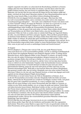 möglich vorgemalt wird, daß es sie schon durch die Beschreibung ordentlich zu brennen
anfängt; denn das Feuer fürchtet der Indier am meisten, weil ihm dieses schon hier den
größten Schmerz bereitet, den sein Fleisch zu empfinden fähig ist. Durch die scharfen
Bußwerke, die Gott der Herr bis jetzt und noch für länger hin bei den Indiern zuläßt und
duldet, wird doch die Seele dieser Menschen erhalten in ihrer Menschenlebensform und ist
dann fürs ewige Jenseits fähig, in eine höhere Lebensvollendung überzugehen.
[038,04] Du wirst mir dagegen freilich einwenden und sagen: ,Man lasse dies Volk
nur recht wissenschaftlich bilden, und es wird dann etwa sicher nicht in alle möglichen
Unzuchtsausartungen übergehen!‘ – Tut's nicht, mein schätzbarster Freund, trotz deiner noch
so reinen Vernunft! Völkern, bei denen die Phantasie von Natur aus zu geweckt ist, ist die
Wissenschaft ein wahres Lebensgift! Nehmen wir an, die phantasiereichen und
einbildungskräftigen Indier besäßen die Wissenschaften Griechenlands, Roms und
Alexandriens, so wäre die ganze Erde nicht sicher vor ihnen! Ihnen würden allerlei Künste
und Wissenschaften nur die Mittel in die Hände liefern, eines der furchtbarsten und
entartetsten Völker der Erde zu werden; denn sie würden bald Dinge ans Tageslicht fördern,
die alles, was einst Babylon und Ninive und ganz Ägypten, Athen und Rom gemacht haben,
im höchsten Grade überbieten würden. Die Berge würden ihrem Mutwillen weichen müssen,
Städte würden sie erbauen, die gleich über ganze fruchtbarste Länder reichten, Flüsse und
Ströme würden sie eindämmen, auf daß dann ungeheure Seen entstünden. Kurz und gut, die in
alle Wissenschaften eingeweihten Indier würden zu einem fürchterlichsten Volke der ganzen
Erde, wenn sie jetzt auch ein noch so sanftmütiges Gemüt und Gesicht besitzen!“

39. Kapitel
[039,01] (Raphael:) „Übrigens aber wird ein Volk, das eine große Phantasie besitzt,
schon auch darum nie zu tief wissenschaftlich gebildet, weil die zu mächtige Einbildungskraft
und die daraus hervorgehende Phantasie stets hinderlich dagegen wirken. Es behagt diesen
Menschen besser, allerlei läppische Bilder in ihrer Phantasie zu schauen, als logisch richtig
über eine oder die andere Erscheinung nachzudenken; übrigens kommen die von dir
gesehenen strengen Bußen eben nicht gar so häufig vor, wie du es meinst und man es dir
gesagt hat. Denn ein Reicher löst sich auch los, und der Arme wird nur dann dazu berufen,
wenn er wirklich ein schon bedeutendes Vergehen wider die bestehenden Gesetze sich hatte
zuschulden kommen lassen. Es besteht demnach in Indien bis jetzt noch eine solche
patriarchalische Ordnung, gegen die man noch nicht gleich mit Blitz und Feuer aus den
Himmeln dreinschlagen kann. Wohl gibt es eine krasseste Masse des tollsten Aberglaubens,
dem gesteuert werden sollte; aber da solcher Aberglaube stets eine sicher reichste Frucht bei
allen jenen Völkern ist, die eine sehr rege Phantasie besitzen, so kann man dagegen auch nicht
sogleich mit den allergewaltigsten Prügeln dreinschlagen!
[039,02] Denn es ist noch immer besser, das Volk im Aberglauben zu belassen, als es
in alle die Wissenschaften einzuweihen; denn der Aberglaube heftet den Indier auf seinen
Boden, während ihn die Wissenschaft nur zu bald mit Aarsflügeln versehen würde, sich gleich
über die ganze Erde verderblich auszubreiten. Ja, wenn es möglich wäre, das gesamte
Indiervolk mit einem Schlage in die reinste Wissenschaft ohne ihre Mühe zu versetzen, so
würden sie eine Weile staunen darüber, wie sie so lange die große und sinnlose Torheit über
sich haben herrschen lassen können. Bald darauf würden sie aber von Zorn und Grimm über
ihre Priester derart entbrennen und im gleichen auch über sämtliche andervölkerliche
Persönlichkeiten, daß diese alle über die allerschärfsten Klingen springen müßten. Sie würden
eine Purifikation vornehmen, über der die ganze Erde ehestens blutrot aussehen müßte. Und
was wäre am Ende damit gewonnen? Der dumme Menschenteil würde natürlich
niedergemetzelt werden, und aus den wissenschaftlich geweckten Menschen würden lauter
blutdurstige Tiger hervorgehen!
[039,03] Daß aber dies also ginge, beweisest du als ein rein vernünftiger Mensch
durch deinen großen Ärger über alle die Gottheiten und besonders über ihre sogenannten
Stellvertreter. Wenn dir so meine Macht zu eigen wäre! O weh, wie geschwinde würdest du
allem Priestertume auf der ganzen Erde ein Ende machen! Aber was hernach mit den anderen
 