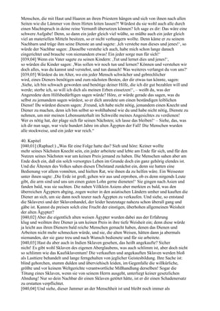 Menschen, die mit Haut und Haaren an ihren Priestern hängen und sich von ihnen nach allen
Seiten wie die Lämmer von ihren Hirten leiten lassen?! Würdest du sie wohl auch alle durch
einen Machtspruch in deine reine Vernunft übersetzen können? Ich sage es dir: Das wäre eine
schwere Aufgabe! Denn, so dann ein jeder gleich viel wüßte, so müßte auch ein jeder gleich
viel an materiellen Mitteln besitzen, so er nicht verhungern wollte. Denn käme er zu seinem
Nachbarn und trüge ihm seine Dienste an und sagete: ,Ich verstehe nun dieses und jenes!‘, so
würde der Nachbar sagen: ,Dasselbe verstehe ich auch, habe mich schon lange danach
eingerichtet und brauche von niemandem etwas! Ein jeder sorge nun für sich!‘
[039,04] Wenn ein Vater sagete zu seinen Kindern: ,Tut und lernet dies und jenes!‘,
so würden die Kinder sagen: ,Was sollen wir noch tun und lernen? Können und verstehen wir
doch alles, was du kannst und verstehst, und tun danach! Was weiteres verlangst du von uns?‘
[039,05] Würdest du im Alter, wo ein jeder Mensch schwächer und gebrechlicher
wird, eines Dieners benötigen und zum nächsten Besten, der dir etwas tun könnte, sagen:
,Siehe, ich bin schwach geworden und benötige deiner Hilfe, die ich dir gut bezahlen will und
werde; sterbe ich, so will ich dich als meinen Erben einsetzen!‘, – weißt du, was der
Angeredete dem Hilfsbedürftigen sagen würde? Höre, er würde gerade das sagen, was du
selbst zu jemandem sagen würdest, so er dich anredete um einen beständigen leiblichen
Dienst! Du würdest diesem sagen: ,Freund, ich habe nicht nötig, jemandem einen Knecht und
Diener zu machen, denn ich bin selbst so wohlhabend wie du und habe nicht nötig, Dienste zu
nehmen, um mir meinen Lebensunterhalt im Schweiße meines Angesichtes zu verdienen!
Wer es nötig hat, der plage sich für seinen Nächsten; ich lasse das bleiben!‘ – Siehe, das, was
ich dir nun sage, war viele hundert Jahre im alten Ägypten der Fall! Die Menschen wurden
alle stockweise, und ein jeder war reich.“

40. Kapitel
[040,01] (Raphael:) „Was für eine Folge hatte das? Sieh und höre: Keiner wollte
mehr seines Nächsten Knecht sein, ein jeder arbeitete und lebte am Ende für sich, und für den
Nutzen seines Nächsten war um keinen Preis jemand zu haben. Die Menschen sahen aber am
Ende doch ein, daß ein solch versorgtes Leben im Grunde doch ein ganz gehörig elendes ist.
Und die Ältesten des Volkes sahen diesen Übelstand zunächst ein, denn sie hatten eine
Bedienung vor allem vonnöten, und hielten Rat, wie ihnen da zu helfen wäre. Ein Weisester
unter ihnen sagte: ,Die Erde ist groß; gehen wir aus und erproben, ob es denn nirgends Leute
gibt, die arm sind und uns um einen guten Lohn gerne dieneten!‘ Sie gingen nach Asien und
fanden bald, was sie suchten. Die nahen Völklein Asiens aber merkten es bald, was den
überreichen Ägyptern abging, zogen weiter in den asiatischen Ländern umher und kauften die
Diener an sich, um sie dann noch teurer nach Ägypten zu verkaufen. Und siehe, so entstand
die Sklaverei und der Sklavenhandel, der leider heutzutage nahezu schon überall gang und
gäbe ist. Kannst du preisen solch eine Frucht der einstigen, überhohen allgemeinen Weisheit
der alten Ägypter?
[040,02] Aber die eigentlich alten weisen Ägypter wurden dabei aus der Erfahrung
klug und weihten ihre Diener ja um keinen Preis in ihre tiefe Weisheit ein; denn diese würde
ja leicht aus ihren Dienern bald reiche Menschen gemacht haben, denen das Dienen und
Arbeiten nicht mehr schmecken würde, und sie, die alten Weisen, hätten dann ja abermals
niemanden, der sie ganz treu und nach Wunsch bedienete und für sie arbeitete.
[040,03] Hast du aber auch in Indien Sklaven gesehen, das heißt angekaufte? Sicher
nicht! Es gibt wohl Sklaven des eigenen Aberglaubens, was auch schlimm ist, aber doch nicht
so schlimm wie das Kaufsklaventum! Die verkauften und angekauften Sklaven werden bloß
als Lasttiere behandelt und lange ferngehalten von jeglicher Geistesbildung. Ihre Sache ist:
blind gehorchen, stumm dulden und überviehisch leiden, im Gegenfalle die willkürliche,
größte und vor keinem Weltgerichte verantwortliche Mißhandlung derselben! Sogar die
Tötung eines Sklaven, wenn sie von seinem Herrn ausgeht, unterliegt keiner gesetzlichen
Ahndung! Nur so dein Nachbar dir einen Sklaven getötet hätte, ist er dir einen Schadenersatz
zu erstatten verpflichtet.
[040,04] Und siehe, dieser Jammer an der Menschheit ist und bleibt noch immer als
 