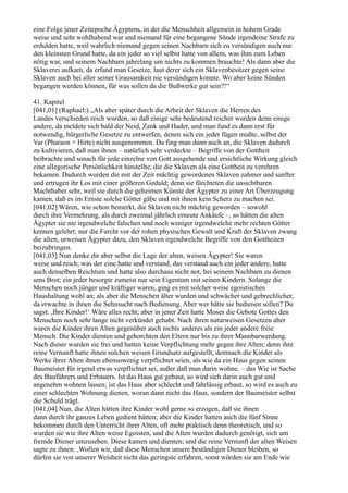 eine Folge jener Zeitepoche Ägyptens, in der die Menschheit allgemein in hohem Grade
weise und sehr wohlhabend war und niemand für eine begangene Sünde irgendeine Strafe zu
erdulden hatte, weil wahrlich niemand gegen seinen Nachbarn sich zu versündigen auch nur
den kleinsten Grund hatte, da ein jeder so viel selbst hatte von allem, was ihm zum Leben
nötig war, und seinem Nachbarn jahrelang um nichts zu kommen brauchte! Als dann aber die
Sklaverei aufkam, da erfand man Gesetze, laut derer sich ein Sklavenbesitzer gegen seine
Sklaven auch bei aller seiner Grausamkeit nie versündigen konnte. Wo aber keine Sünden
begangen werden können, für was sollen da die Bußwerke gut sein?!“

41. Kapitel
[041,01] (Raphael:) „Als aber später durch die Arbeit der Sklaven die Herren des
Landes verschieden reich wurden, so daß einige sehr bedeutend reicher wurden denn einige
andere, da meldete sich bald der Neid, Zank und Hader, und man fand es dann erst für
notwendig, bürgerliche Gesetze zu entwerfen, denen sich ein jeder fügen mußte, selbst der
Var (Pharaon = Hirte) nicht ausgenommen. Da fing man dann auch an, die Sklaven dadurch
zu kultivieren, daß man ihnen – natürlich sehr verdeckte – Begriffe von der Gottheit
beibrachte und sonach für jede einzelne von Gott ausgehende und ersichtliche Wirkung gleich
eine allegorische Persönlichkeit hinstellte, die die Sklaven als eine Gottheit zu verehren
bekamen. Dadurch wurden die mit der Zeit mächtig gewordenen Sklaven zahmer und sanfter
und ertrugen ihr Los mit einer größeren Geduld; denn sie fürchteten die unsichtbaren
Machthaber sehr, weil sie durch die geheimen Künste der Ägypter zu einer Art Überzeugung
kamen, daß es im Ernste solche Götter gäbe und mit ihnen kein Scherz zu machen sei.
[041,02] Wären, wie schon bemerkt, die Sklaven nicht mächtig geworden – sowohl
durch ihre Vermehrung, als durch zweimal jährlich erneute Ankäufe –, so hätten die alten
Ägypter sie nie irgendwelche falschen und noch weniger irgendwelche mehr rechten Götter
kennen gelehrt; nur die Furcht vor der rohen physischen Gewalt und Kraft der Sklaven zwang
die alten, urweisen Ägypter dazu, den Sklaven irgendwelche Begriffe von den Gottheiten
beizubringen.
[041,03] Nun denke dir aber selbst die Lage der alten, weisen Ägypter! Sie waren
weise und reich; was der eine hatte und verstand, das verstand auch ein jeder andere, hatte
auch denselben Reichtum und hatte also durchaus nicht not, bei seinem Nachbarn zu dienen
ums Brot; ein jeder besorgte zumeist nur sein Eigentum mit seinen Kindern. Solange die
Menschen noch jünger und kräftiger waren, ging es mit solcher weise egoistischen
Haushaltung wohl an; als aber die Menschen älter wurden und schwächer und gebrechlicher,
da erwachte in ihnen die Sehnsucht nach Bedienung. Aber wer hätte sie bedienen sollen? Du
sagst: ,Ihre Kinder!‘ Wäre alles recht; aber in jener Zeit hatte Moses die Gebote Gottes den
Menschen noch sehr lange nicht verkündet gehabt. Nach ihren naturweisen Gesetzen aber
waren die Kinder ihren Alten gegenüber auch nichts anderes als ein jeder andere freie
Mensch. Die Kinder dienten und gehorchten den Eltern nur bis zu ihrer Mannbarwerdung.
Nach dieser wurden sie frei und hatten keine Verpflichtung mehr gegen ihre Alten; denn ihre
reine Vernunft hatte ihnen solchen weisen Grundsatz aufgestellt, demnach die Kinder als
Werke ihrer Alten ihnen ebensowenig verpflichtet seien, als wie da ein Haus gegen seinen
Baumeister für irgend etwas verpflichtet sei, außer daß man darin wohne, – das Wie ist Sache
des Bauführers und Erbauers. Ist das Haus gut gebaut, so wird sich darin auch gut und
angenehm wohnen lassen; ist das Haus aber schlecht und fahrlässig erbaut, so wird es auch zu
einer schlechten Wohnung dienen, woran dann nicht das Haus, sondern der Baumeister selbst
die Schuld trägt.
[041,04] Nun, die Alten hätten ihre Kinder wohl gerne so erzogen, daß sie ihnen
dann durch ihr ganzes Leben gedient hätten; aber die Kinder hatten auch die fünf Sinne
bekommen durch den Unterricht ihrer Alten, oft mehr praktisch denn theoretisch, und so
wurden sie wie ihre Alten weise Egoisten, und die Alten wurden dadurch genötigt, sich um
fremde Diener umzusehen. Diese kamen und dienten; und die reine Vernunft der alten Weisen
sagte zu ihnen: ,Wollen wir, daß diese Menschen unsere beständigen Diener bleiben, so
dürfen sie von unserer Weisheit nicht das geringste erfahren, sonst würden sie am Ende wie
 