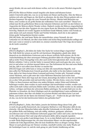 unsere Kinder, die uns auch nicht dienen wollen, weil sie in alle unsere Weisheit eingeweiht
sind!‘
[041,05] Die Sklaven blieben sonach langehin sehr dumm und bekamen keinen
andern Unterricht außer den, was sie zu tun hatten als Diener und Knechte. Aber die Sklaven
mehrten sich sehr und fingen an, ihre Kraft zu erkennen, die die alten Weisen geheim sehr zu
fürchten begannen! Da sagte die reine Vernunft den Weisen: ,Machet bald Menschen aus
ihnen, sonst werden sie als große Herden der reißendsten Tiere euch zerreißen!‘ Darauf erst
erfand man für die gefürchteten Sklaven das bekannte Göttertum und ließ von den Göttern im
Angesichte der Sklaven allerlei Wunder wirken. Dadurch wurden die Sklaven eingeschüchtert
und dienten nun den alten Ägyptern als eine eigene Kaste der Menschen mit doppeltem Fleiße
freiwillig. Dadurch erst wurde Ägypten im höchsten Grade blühend, lockte viele Fremde an,
unter denen sich auch mitunter Neider und Verräter befanden, durch die in den späteren
Zeiten große Verlegenheiten bereitet wurden.
[041,06] Siehe, das sind lauter Werke der menschlichen, reinen Vernunft, die mir
vorkommt wie ein Mensch, der über einen hohen und steilen Berg herabzulaufen anfängt und
den Lauf, wenn er einmal so recht darin ist, nimmer einstellen kann! Die Folge davon kannst
du dir leicht vorstellen.“

42. Kapitel
[042,01] (Raphael:) „Da haben die Indier ihre Sache bei weitem klüger eingerichtet!
Das Volk bleibt bei seinem an und für sich harmlosen Aberglauben, glaubt aber dabei
dennoch an ein allerhöchstes Gottwesen und an dessen weltliche Stellvertreter, die für die
Aufrechterhaltung der alten stereotypen Ordnung gleichfort dahin die eifrigste Sorge tragen,
daß ja nichts Neues hinzugefügt wird, aber auch nichts hinwegkommen darf, was die alten
Bücher enthalten. Und so wird der Indier in tausend Jahren auch noch ganz das sein, was er
jetzt ist und schon vor etlichen tausend Jahren war. Das Schlimmste bei ihm sind seine Bußen
und das, daß er sich selbst einen Richter zu machen hat.
[042,02] Gegen sich selbst kann er streng sein über alle menschlichen Begriffe, weil
dem selbst frei Wollenden kein Unrecht geschieht; aber dafür ist bei den Indiern wieder das
Gute, daß es bei ihnen keinen bösen Leumund und keinen Verräter gibt. Niemand verklagt
seinen Nächsten, und es gibt unter den vielen Millionen Menschen auch nicht einen
schadenfrohen! Darin aber liegt auch der Grund, demzufolge die Indier in ihrer Art und Weise
ein so altes Volk geworden sind und noch älter werden. Mit den Zeiten, wenn etwa fremde
Völker zu ihnen kommen und ihnen eine andere Religion, andere Sitten und Gebräuche
beibringen werden, dann werden sie auch unruhiger und unzufriedener werden, werden sich
selbst nicht mehr richten und keine Bußen mehr verrichten; aber dafür werden sie die anderen
richten, verfolgen und ihnen die schwersten Bußen auferlegen. Sie werden bald sein wie die
Pharisäer zu Jerusalem, die ihren Gläubigen auch die unerträglichsten Lasten aufbürden und
jedermann richten; aber über sich dulden sie ja keinen Richter und rühren keine Last und
Bürde, auch nicht mit der Spitze des kleinsten Fingers, an! – Findest du das gut oder besser
als das, was du bei den harmlosesten Indiern also gefunden hast?“

43. Kapitel
[043,01] (Raphael:) „Siehe, über Indien, jenseits der höchsten Berge dieser Erde, gibt
es noch ein gar großes Kaiserreich, das wenigstens fünfmal so viele Menschen zählt als das
römische. Alle jene Menschen haben nahe dieselbe Gotteskunde wie die Indier. Sie leben in
der größten Ruhe und Ordnung, sind sehr mäßig, nüchtern, genügsam, arbeitsam,
unverdrossen und voll des blindesten Gehorsams gegen ihre Lehrer und Leiter, und ihr Kaiser
ist ihr vollkommener Herr und sorgt allerwachsamst dafür, daß ja nirgends irgendein
Fremdling in sein großes Land dringen kann. Es ist zu dem Behufe auch sein ganzes Land, wo
es mehr flache Begrenzungen hat, mit einer kolossalsten Mauer von den angrenzenden
Ländern der Erde abgeschnitten, über die kein feindliches Heer zu dringen vermag. Diese
Mauer ist auch gleichwegs mit Türmen versehen, innerhalb welcher eine starke Wache auf
der beständigen Lauer ist, und die stark genug ist, jede fremde Annäherung auf das
 