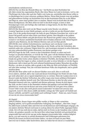 entschiedenste zurückzuweisen.
[043,02] Nur ein Bote des Bramah (Brau ma = hat Recht) aus dem Hochindien hat
alle Jahre einmal das zugestandene Recht, über diese Mauer ins Land zu kommen, weil er, der
Überbringer des Lobes oder auch des Tadels vom Lama aus, unmittelbar dem Kaiser selbst es
zu überbringen hat in einer schweren, goldenen Büchse. Dieser Bote kommt zwar mit großem
und glänzendstem Gefolge zur bestimmten Zeit an den bestimmten Platz bis zu der Mauer
und fängt an, unten einen großen Lärm zu machen. Darauf wird ein Korb über die hohe
Mauer herabgelassen. Der Bote allein nur darf in den Korb steigen, in dem er dann
hinaufgezogen wird; sein Gefolge aber muß dann so lange harren, bis der Bote wieder
zurückgekommen ist.
[043,03] Der Bote aber wird von der Mauer weg die weite Strecke von etlichen
zwanzig Tagereisen in einer Sänfte getragen, aus der er nichts als nur den Himmel sehen
kann. Erst in der großen Kaiserstadt, die mehr als ganz Palästina Einwohner hat, wird er auf
freien Fuß gestellt und mit allen Ehren zum Kaiser geleitet. Dort übergibt er die goldene
Büchse mit ihrem Inhalte und gibt dem Kaiser den Wunsch des großen Lama zu erkennen,
worauf er vom Kaiser ansehnlichst beschenkt und in Gnaden entlassen wird. Darauf beginnt
sogleich seine Rückreise, die der früheren Herreise stets auf ein Haar gleicht.
[043,04] Bei einer solchen Gottesbotenreise zum Kaiser und vom Kaiser wieder nach
Hause strömt stets eine große Menge Menschen an die Straße, auf der der Gottesbote, den
natürlich außer den vertrauten Trägern beim Ein- und Aussteigen niemand zu sehen bekommt,
mit einer unbeschreiblich großen Zeremonie zum Kaiser getragen wird.
[043,05] Fragst du das Volk, warum es den Gottesboten niemals zu sehen und noch
weniger zu sprechen bekommt, so wird dir das Volk, ganz voll der höchsten Demut, zur
Antwort geben: ein solches Verlangen wäre schon eine nie verzeihbare Sünde. Es ist der
Gnade des großen Gottes schon ohnehin in höchster Überfülle, den heiligen Boten des großen
Gottes von ferne hin tragen zu sehen, wodurch ein jeder so etwas Sehende so viel des Segens
überkommt, daß er damit gut für noch zehnmal hunderttausend andere Menschen des großen
Reiches, von dem sie meinen, daß es gerade in der Mitte der Welt sich befindet, in Überfülle
auf zehn Jahre auslangt. Nun, das wird dem harmlosen Volke also beigebracht, und es glaubt
steinfest daran.
[043,06] Der Bote selbst weiß von diesem Glauben zwar auch; aber er weiß noch
etwas anderes, nämlich, daß er das Land und dessen Einrichtungen bei Strafe mit dem Tode
gar nicht sehen darf, um es irgend möglicherweise zu verraten. Denn der Landesverrat ist in
diesem Lande das höchste Verbrechen, das selbst wegen einer kaum achtbaren Kleinigkeit
gleich auf das schärfste bestraft wird. Das Volk dieses Reiches ist aber bei aller seiner
Dummheit dennoch sehr treu, wahrhaft und überaus gehorsam. Kannst du dich ärgern, wenn
das Volk von den Leitern in der Dummheit erhalten und gepflegt wird und dabei ganz
glücklich ist, wenn auch der Kaiser und seine ersten Diener für sich ganz etwas anderes
wissen? Oder ist das alles nicht gleich eurem Essäerorden? Ist dann Gott unweise und
ungerecht, wenn Er alles dieses zuläßt und duldet, solange das Volk irgend voll Geduld und
Demut verbleibt, und daß Er auch duldet euch wollüstige Essäer? – Rede nun, mein Freund,
ob nun du mir etwas einzuwenden hast!“

44. Kapitel
[044,01] Roklus, dessen Augen stets größer wurden, je länger er den vermeinten
Jüngling anhörte, rief in großverwunderlicher Aufregung zum Raphael: „Aber höre, Junge!
Du zählst kaum sechzehn Jahre und trittst mir mit Kenntnissen und Erfahrungen entgegen, die
ein anderer ehrlicher Mensch sich kaum in sechzig Jahren bei allem Fleiße angeeignet haben
würde. Ich will nun nicht davon reden, daß du mich im Ernste zu der Annahme eines wahren
Gottes, der geradeso aussieht, wie ihn mein Herz schon lange heimlich sich gewünscht hat,
umgewendet hast und ich dir nun gar nichts dagegen einzuwenden habe, sondern lediglich
davon, wie und wann du zu solchen Kenntnissen und Erfahrungen gekommen bist.
[044,02] Du kennst ein Reich noch hinter Indien, von dem ich kaum ein paar Male,
und zwar nur in Indien, habe faseln hören; denn ein Indier hat mir davon so wunderliche
 