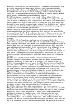 Dinge ganz treuherzig erzählt, daß ich mich dabei des Lachens kaum erwehren konnte. Jetzt
erst komme ich durch deinen Mund zu einer richtigeren Vorstellung dieses fabelhaften
Reiches, dessen Einwohner etwa die größte Kultur bezüglich der Industrie, Künste und
Gewerbe besitzen sollen. Ja, du hast freilich durchgängig recht und scheinst auch in der
Magie aller Völker großartigst bewandert; denn sonst hättest du von einer gewissen Allmacht,
die dir eigen sei, wohl sicher nimmer eine Erwähnung gemacht!
[044,03] Ich sehe nun, wenn auch noch etwas dunkel, wohl ein, daß die Gottheit aus
wahrlich höchst weisen Gründen alles, wie es nun ist, auf der Erde sein und geschehen läßt,
da es ihr nur um die Bildung der Seele, nicht aber um die Wohlfahrt der Leiber der Menschen
zu tun sein kann! Aber um meine volle Ein- oder Nichteinsicht in dieser Sache handelt sich's
jetzt auch gar nicht, auch fällt mit einem Schlage keine alte Zeder des Libanon um, – sondern
es handelt sich nun, für mich vom höchsten Interesse seiend, ganz einfach nur einzig und
allein darum, wie du zu dem allem gekommen bist!
[044,04] Du brauchst mir nun auch gar nicht mehr zu erzählen, wie des alten Markus
neues palastartiges Haus samt Garten und samt dem Hafen und seinen ganz neuen Schiffen
entstanden ist; denn du stehst als der zauberische Baumeister ja offenbar vor mir und hast dich
als solcher schon verraten, wahrscheinlich absichtlich, um mich zu erproben, ob ich nicht
trotz meines geweckten Verstandes zu dumm sei, um solche deine hingeworfenen Worte zu
verstehen
[044,05] Das Feld der Magie ist ein ungeheures und unbegrenztes, und selbst der
größte Meister darin ist und bleibt nichts anderes als ein schülerhafter Anfänger. Wir Essäer,
unter uns gesagt, verstehen uns gewiß darauf, da wir doch persische und ägyptische Magier in
unserem Solde haben, die Wundertaten zu verrichten imstande sind, vor denen unsereinem
ganz ordentlich zu schwindeln anfängt, obwohl auch ich selbst in dieser Sphäre nicht als ein
Laie dastehe; aber abgesehen von dem habe ich in Indien Magier gesehen, die da Dinge
verrichtet haben, gegen die unsere ganze Magie als ein purstes Kinderspiel anzusehen ist! Ich
hätte tausend Pfunde Goldes darum gegeben, wenn mich der Königsmagier von Thiba nur
einige seiner unübertrefflichen Zaubereien gelehrt hätte; aber er war um kein Geld dazu zu
bewegen.
[044,06] Und so kannst du ebenfalls irgend in Geheimnisse eingeweiht sein, von
denen mir noch nie etwas geträumt hat, und kannst deine unsichtbaren Helfershelfer und
dienstbaren Naturgeister verwenden, wie du sie nur immer willst, und es ist dir also ein
leichtes, einen ganzen Berg, und um so leichter ein solches Haus usw. in einem Augenblicke
herzustellen. Denn ich habe von dem früher erwähnten Magier zu Thiba gesehen, wie er in
einem Augenblicke aus einer vor uns stehenden weitgedehnten Landschaft einen See gebildet
hat, aus dem mehrere Inseln emporragten und auf dessen Oberfläche mehrere Schiffe
herumschwammen. Mehrere Augenblicke lang war dieser See zu sehen; darauf machte der
Magier einen Wink, und die frühere Gegend war wieder unversehrt zu sehen.
[044,07] Freilich hat er uns zu dem Behufe in ein ganz dunkles Kabinett geführt und
ließ uns durch ein Fenster die Gegend schauen, die ganz dieselbe war, wie sie außer dem
Kabinett frei zu sehen war. Darauf schloß er das Fenster, machte einige Zeichen, öffnete
darauf das Fenster abermals, und von der früheren, natürlichen Gegend war keine Spur mehr,
sondern wir sahen die vorher beschriebene Seegegend weit und weit ausgedehnt, und das alles
so natürlich, wie nur etwas natürlich sein kann. Nur merkte ich dabei ein eigenes Ziehen in
den Augen, wovon der Grund offenbar in der großen Überraschung lag.
[044,08] Der Magier sagte dann, daß er uns durch dasselbe eine Fenster noch eine
Menge der wunderbarsten Gegenden vorzaubern könnte, – aber so was würde uns viel Goldes
kosten; wir ließen uns daher die weitere Neugierde vergehen. Ich fragte ihn, ob er solch eine
Gegend auch fixieren könnte, daß sie bliebe. Er bejahte solches und verbarg sich dann
plötzlich. Als wir darauf ins Freie kamen, war von der Seegegend keine Spur mehr.
[044,09] Ich frage, wie solches möglich, beantworte mir aber die Frage dahin selbst,
daß jener Magier von Thiba offenbar mit den geheimen Kräften der Natur um noch vieles
vertrauter war. Wie wäre es sonst möglich gewesen, durch ein und dasselbe Fenster, durch das
ich vorher ganz gut die wirkliche Naturgegend geschaut habe, eine Seegegend herzuzaubern
 