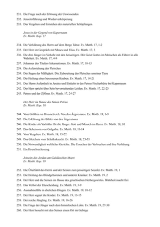 231. Die Frage nach der Erlösung der Unwissenden
232. Jenseitsführung und Wiederverkörperung
233. Das Vergehen und Entstehen der materiellen Schöpfungen

     Jesus in der Gegend von Kapernaum
     Ev. Matth. Kap. 17

234. Die Verklärung des Herrn auf dem Berge Tabor. Ev. Matth. 17, 1-2
235. Der Herr im Gespräch mit Moses und Elias. Ev. Matth. 17, 3
236. Die drei Jünger im Verkehr mit den Jenseitigen. Der Geist Gottes im Menschen als Führer in alle
     Wahrheit. Ev. Matth. 17, 4-9
237. Johannes des Täufers Inkarnationen. Ev. Matth. 17, 10-13
238. Die Auferstehung des Fleisches
239. Der Segen der Mäßigkeit. Die Zubereitung des Fleisches unreiner Tiere
240. Die Heilung eines besessenen Knaben. Ev. Matth. 17, 14-21
241. Des Herrn Aufenthalt in Jesaira und Einkehr in des Petrus Fischerhütte bei Kapernaum
242. Der Herr spricht über Sein bevorstehendes Leiden. Ev. Matth. 17, 22-23
243. Petrus und der Zöllner. Ev. Matth. 17, 24-27

     Der Herr im Hause des Simon Petrus
     Ev. Matth. Kap. 18

244. Vom Größten im Himmelreich. Von den Ärgernissen. Ev. Matth. 18, 1-9
245. Die Erklärung der Bilder von den Ärgernissen
246. Die Kinder als Vorbilder für die Jünger. Gott und Mensch im Herrn. Ev. Matth. 18, 10
247. Das Geheimnis von Golgatha. Ev. Matth. 18, 11-14
248. Vom Vergeben. Ev. Matth. 18, 15-22
249. Das Gleichnis vom Schalksknecht. Ev. Matth. 18, 23-35
250. Die Notwendigkeit weltlicher Gerichte. Die Ursachen der Verbrechen und ihre Verhütung
251. Ein Heuschreckenzug

     Jenseits des Jordan am Galiläischen Meere
     Ev. Matth. Kap. 19

252. Die Überfahrt des Herrn und der Seinen zum jenseitigen Seeufer. Ev. Matth. 19, 1
253. Die Heilung des Blindgeborenen und anderer Kranker. Ev. Matth. 19, 2
254. Der Herr und die Seinen im Hause des griechischen Herbergswirtes. Wahrheit macht frei
255. Das Verbot der Ehescheidung. Ev. Matth. 19, 3-9
256. Ausnahmefälle in ehelichen Dingen. Ev. Matth. 19, 10-12
257. Der Herr segnet die Kinder. Ev. Matth. 19, 13-15
258. Der reiche Jüngling. Ev. Matth. 19, 16-26
259. Die Frage der Jünger nach dem himmlischen Lohn. Ev. Matth. 19, 27-30
260. Der Herr besucht mit den Seinen einen Ort im Gebirge
 