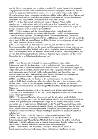 und die frühere Naturgegend ganz vergehen zu machen? Er machte dann freilich wieder die
Seegegend verschwinden und wieder entstehen die erste Naturgegend; aber er hätte auch für
immer die Seegegend können stehen lassen, – was er aber nicht wollte, weil die frühere
Gegend schon sehr lange zu einer der fruchtbarsten gehörte und so schöne Äcker, Wiesen und
Gärten der Menschheit doch offenbar von größerem Nutzen sind als ein meerähnlicher und
unabsehbar weit ausgedehnter See mit etwelchen Inseln und Schiffen.
[044,10] Für dies Zauberstück hätte ich ihm gerne zweihundert Pfunde Goldes
gegeben; aber er wollte davon nichts hören und wissen. Sein Haus mußte ganz voll von
allerlei der allermächtigsten Naturgeister gewesen sein, ohne deren Beihilfe der Magier die
besagte Seegegend nimmer zustande gebracht hätte!
[044,11] Und so hast denn auch du, junger Zauberer, dieses zustande gebracht,
dessen plötzliches Auftauchen uns eigentlich hierher gelockt hat! Es ist ein ganz dem zu
Thiba von mir und diesen elf Gefährten gesehenen vollkommen ähnliches Zauberstück,
dessen Hervorbringungsgeheimnis ich mit viel Gold bezahlen würde; aber ich weiß es, daß dir
das so wenig feil ist wie jenem Magier von Thiba. Denn du bist noch jung und wirst dir damit
viel Geldes und andere Schätze verdienen.
[044,12] Du siehst auch aus dem nun wohl sicher ein, daß ich dir nicht einmal das
Geheimnis entlocken will; aber nur das einzige möchte ich aus deinem Munde erfahren, wie,
wo und wann du zu solcher Weisheit und zu solcher magischen Kunst gelangt bist! Du hast
mich samt meinen Gefährten zur Annahme eines wahren, höchsten Gottwesens gebracht, und
es wird dich demnach auch gar nicht beirren, so du es mir sagst, wenigstens nur das, wo du
hinter alles das in so früher Jugend gekommen bist!“

45. Kapitel
[045,01] Sagt Raphael: „Du bist doch ein sonderbarer Mensch! Deine vielen
Erfahrungen haben dir den Kopf derart verrückt, daß du nun das Falsche vom eigentlich
Wahren gar nicht zu unterscheiden verstehst! Hättest du den zu Thiba weilenden Magier nur
aufgefordert, daß er dir ohne Kammer und Fenster eine Seegegend hinzaubern solle, so würde
er dir das um eine ganze Welt voll Goldes nicht getan haben, weil ihm solches ganz
unmöglich gewesen wäre; aber in der bewußten Kammer hätte er dir durch das gewisse
Fenster noch mehrere andere Gegenden vorzaubern können!
[045,02] Jener Magier solle nur draußen in der nackten Natur so ein solides Haus
sogleich für bleibend, mit allem versehen, herzaubern! Das wird er aber, wie gesagt, schön
bleiben lassen! Darum ist das, offen gesagt, ein Gotteswerk, – und jenes nur das eines
Menschen, der im Grunde nur ein naturkundiger Maschinist und durchaus kein sogenannter
Magier ist.
[045,03] So das aber ein Gotteswerk ist, da ist auch meine Weisheit ein Gleiches!
Alles, was du an mir entdeckest, ist aus Gott! Darum frage ja nicht mehr, wie, wo und wann
ich zu all dem gekommen bin!
[045,04] Fürs Auge der Menschen können wohl auch die Menschen wunderähnliche
Taten zuwege bringen; aber es sind das durchaus keine Wunder, sondern mit ganz natürlichen
Mitteln auch ganz natürlich hervorgebrachte Dinge, die nur darum dem Laien als Wunder
erscheinen, weil er weder von den Mitteln noch von der Art und Weise, dieselben zu einem
bestimmten Zwecke zu gebrauchen, irgendeine Ahnung hat. Sagt man ihm aber die Mittel und
ihren Gebrauch mit den daraus entspringenden Erfolgen an, so wird er sogleich dasselbe
Wunder zu wirken imstande sein wie derselbe Magier, den er früher für einen Wundertäter
gehalten hat.“
[045,05] Sagt Roklus: „Auch die Gegendherzauberung des Magiers zu Thiba?“
[045,06] Sagt Raphael: „Allerdings, aber die Mittel dazu sind etwas schwer zu
bekommen; denn jener Magier hat ein Mittel selbst erfunden, und das andere auch. Diese
beiden gibt er freilich nicht preis, und so ist es dir schon schwer, dasselbe zu bewirken, was
dort er bewirkt und sich dadurch das Ansehen eines Hauptmagiers gibt.
[045,07] Verstündest du aber den reinen Kiesstein zu schmelzen und daraus zu
bereiten ein reines Glas und endlich dasselbe zu schleifen und zu polieren, wie man
 