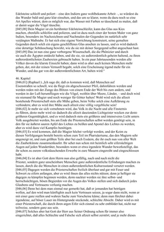 Edelsteine schleift und poliert – eine den Indiern ganz wohlbekannte Arbeit –, so würdest du
das Wunder bald und ganz klar einsehen, und das um so klarer, wenn du dazu noch so eine
Art Apelles wärest, dem es möglich war, das Wasser mit Farben so täuschend zu malen, daß
er damit sogar die Vögel täuschte.
[045,08] Dein Magier ist ein berühmter Edelsteinschleifer, kann das Glas aus Kies
machen, ebenfalls schleifen und polieren, und ist dazu noch einer der besten Maler von ganz
Indien, besonders im Nachzeichnen und Nachmalen der Gegenden im natürlich sehr
verjüngten Maßstabe. Er hat sich eine eigene Vorrichtung konstruiert, seine gemalten
Gegenden durch solch ein eigens geschliffenes Glas ansehen zu lassen, und es wird dadurch
eine derartige Sehtäuschung bewirkt, wie du sie mit deiner Seegegend selbst angeschaut hast.
[045,09] Das ist nun eine ganz verborgene Wissenschaft, die die Phönizier und durch
sie auch die Ägypter entdeckt haben, und die sie, sie außerordentlich geheim haltend, zu ihren
außerordentlichsten Zaubereien gebraucht haben. In ein paar Jahrtausenden werden alle
Völker davon die klarste Einsicht haben; dann wird es aber auch keinen Menschen mehr
geben, der, mit der reinen Vernunft begabt, solch eine Erscheinung irgend mehr für ein
Wunder, und das gar von der außerordentlichsten Art, halten wird.“

46. Kapitel
[046,01] (Raphael:) „Ich sage dir, daß es kommen wird, daß Menschen auf
Eisenstraßen so schnell, wie da fliegt ein abgeschossener Pfeil, dahinfahren werden und
werden reden mit der Zunge des Blitzes von einem Ende der Welt bis zum andern, und
werden in der Luft herumfliegen wie die Vögel, weithin über Meere, Länder, – und doch wird
sie niemand für Magier und noch weniger für Götter halten! Wohl wird sich die allzeit
bestehende Priesterschaft stets alle Mühe geben, beim Volke solch eine Aufklärung zu
verhindern; aber es wird ihre Mühe auch allzeit eine völlig vergebliche sein!
[046,02] Je mehr sie sich vornehmen wird, das Volk in die Nacht und alle Finsternis
zu führen, desto mehr wird sie dadurch die allzeit daseienden Lichtgeister wecken zur desto
größeren Gegentätigkeit, und es wird dadurch stets ein größeres und intensiveres Licht unters
Volk ausgebreitet werden, bis am Ende die Priesterschaften selbst werden genötigt sein, in
den für sie äußerst sauren Apfel des Lichtes zu beißen und Apostel des Lichtes zu werden;
aber es wird dazu viel Kampfes benötigen.
[046,03] Es wird kommen, daß die Magier höchst verfolgt werden, und der Keim zu
diesen Verfolgungen besteht bereits schon zum Teil im Pharisäertume, das den Magiern sehr
ungeneigt ist, und zum größten Teile aber bei euch Essäern, die ihr euch nun von aller Welt
die Zauberkünste zusammenkaufet. Ihr sehet nun schon mit heimlich sehr eifersüchtigen
Augen auf jeden Wundertäter, besonders wenn er etwa irgendein Wunder bewerkstelligt, das
ihr schon zu eurem volkstäuschenden Erwerbe in eure Mauern eingereiht und eingeschlossen
habt.
[046,04] Es ist aber Gott dem Herrn nun also gefällig, nach und nach nicht die
Priester, sondern ganz unscheinbare Menschen ganz außerordentliche Erfindungen machen zu
lassen, durch die die Menschen in einen außerordentlichen Kulturzustand versetzt werden.
[046,05] Dagegen werden die Priesterschaften freilich überlaut und gar mit Feuer und
Schwert zu eifern anfangen, aber es wird ihnen das alles nichts nützen; denn je heftiger sie
dagegen zu kämpfen beginnen werden, desto nackter werden sie ihre selbst- und
herrschsüchtigen, bösen Begierden vor die Augen des Volkes stellen und sich dadurch jedes
Glaubens und Vertrauens verlustig machen.
[046,06] Denn bei dem man einmal nur gemerkt hat, daß er jemanden hat betrügen
wollen, auf den wird man künftighin auch kein Vertrauen setzen, ja sogar dann nicht, wenn er
mit einer ganz reellen und wahren Sache zum Vorscheine käme; denn man fürchtet dabei
irgendeine, auf böser Lauer im Hintergrunde steckende, schlechte Absicht. Daher wird es mit
einer Priesterschaft, die durch ihren argen Eifer sich einmal zu sehr entblödet hat, nicht nur
teilweise, sondern ganz aus sein.
[046,07] Solches aber hat Gott der Herr aus Seiner Ordnung schon für immer also
eingerichtet, daß alles Schlechte und Falsche sich allzeit selbst zerstört; und je mehr dieses
 