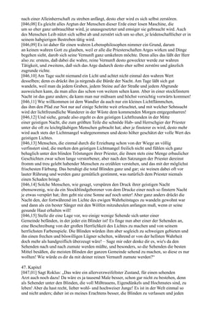 nach einer Alleinherrschaft zu streben anfängt, desto eher wird es sich selbst zerstören.
[046,08] Es gleicht alles Argtun der Menschen dieser Erde einer losen Maschine, die
um so eher ganz unbrauchbar wird, je unausgesetzter und emsiger sie gebraucht wird. Auch
des Menschen Leib nützt sich selbst ab und zerstört sich um so eher, je leidenschaftlicher er in
seinem habgierigen Bestreben tätig wird.
[046,09] Es ist daher für einen wahren Lebensphilosophen nimmer ein Grund, darum
an keinen wahren Gott zu glauben, weil er alle die Priesterschaften Arges wirken und Dinge
begehen sieht, darob sich seine Vernunft ganz umkehren möchte. Denn alles das läßt der Herr
also zu: erstens, daß dabei die wahre, reine Vernunft desto geweckter werde zur wahren
Tätigkeit, und zweitens, daß sich das Arge dadurch desto eher selbst zerstöre und gänzlich
zugrunde richte.
[046,10] Am Tage sucht niemand ein Licht und achtet nicht einmal den wahren Wert
desselben; denn es drückt ihn ja nirgends die Bürde der Nacht. Am Tage läßt sich gut
wandeln, weil man da jedem Graben, jedem Steine auf der Straße und jedem Abgrunde
ausweichen kann, da man alles das schon von weitem sehen kann. Aber in einer stockfinstern
Nacht ist das ganz anders; da kann man nur mühsam und höchst vorsichtig vorwärts kommen!
[046,11] Wie willkommen ist dem Wandler da auch nur ein kleines Lichtflämmchen,
das ihm den Pfad zur Not nur auf einige Schritte weit erleuchtet, und mit welcher Sehnsucht
wird der lichtfreundliche Wanderer in der Wüste dem kommenden Morgen entgegenharren!
[046,12] Und siehe, gerade also ergeht es den geistigen Lichtfreunden in der Mitte
einer geistigen Nacht, die zum größten Teile die schnöde Hab- und Herrschgier der Priester
unter die oft zu leichtgläubigen Menschen gebracht hat; aber je finsterer es wird, desto mehr
wird auch stets der Lichtmangel wahrgenommen und desto höher geschätzt der volle Wert des
geistigen Lichtes.
[046,13] Menschen, die einmal durch die Erziehung schon von der Wiege an völlig
verfinstert sind, die merken den geistigen Lichtmangel freilich nicht und fühlen sich ganz
behaglich unter den blinden Tröstungen ihrer Priester, die ihnen stets eine Menge erbaulicher
Geschichten zwar schon lange verstorbener, aber nach den Satzungen der Priester dereinst
fromm und treu gelebt habender Menschen zu erzählen verstehen, und das mit der möglichst
frischesten Färbung. Das beruhigt die total Blinden ganz und gar; sie weinen dabei oft vor
lauter Rührung und werden ganz gemütlich gestimmt, was natürlich dem Priester niemals
einen Schaden bringt.
[046,14] Solche Menschen, wie gesagt, verspüren den Druck ihrer geistigen Nacht
ebensowenig, wie da ein Stockblindgeborener von dem Drucke einer noch so finstern Nacht
je etwas verspürt hat; ihm geht nie eine Sonne auf noch unter! Aber ganz anders drückt die
Nacht den, der fortwährend im Lichte des ewigen Wahrheitstages zu wandeln gewohnt war
und dann als ein bester Sänger mit den Wölfen mitzuheulen anfangen muß, wenn er seine
gesunde Haut erhalten will!
[046,15] Stelle dir eine Lage vor, wo einige wenige Sehende sich unter einer
Gemeinde befänden, in der jeder ein Blinder ist! Es finge nun aber einer der Sehenden an,
eine Beschreibung von der großen Herrlichkeit des Lichtes zu machen und von seinem
herrlichsten Farbenspiele. Die Blinden würden ihm aber sogleich zu schweigen gebieten und
ihn einen frechen und böswilligen Lügner schelten, während er von der hellsten Wahrheit
doch mehr als handgreiflich überzeugt wäre! – Sage mir oder denke dir es, wie's da den
Sehenden nach und nach zumute werden müßte, und besonders, so die Sehenden die besten
Mittel besäßen, die meisten Blinden der ganzen Gemeinde sehend zu machen, so diese es nur
wollten! Wie würde es dir da mit deiner reinen Vernunft zumute werden?“

47. Kapitel
[047,01] Sagt Roklus: „Das wäre ein allerverzweifeltster Zustand, für einen sehenden
Arzt auch noch dazu! Da wäre es ja tausend Male besser, schon gar nicht zu bestehen, denn
als Sehender unter den Blinden, die voll Mißtrauens, Eigendünkels und Hochmutes sind, zu
leben! Aber du hast recht, lieber wohl- und hochweiser Junge! Es ist in der Welt einmal so
und nicht anders; daher ist es meines Erachtens besser, die Blinden zu verlassen und jeden
 