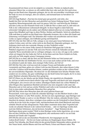 Zusammenstoß mit ihnen soviel als möglich zu vermeiden. Werden sie dadurch jedes
sehenden Führers bar, so müssen sie alle endlich über kurz oder auch der Zeit nach etwas
länger an den Rand eines Abgrundes gelangen, der sie alle unvermeidbar verschlingen wird.
Ihr Ende ist zwar ein trauriges, aber ein sicheres, und niemand kann sie bewahren vor
demselben!“
[047,02] Sagt Raphael: „Nun hast du einmal ganz gut geurteilt, und siehe, also
handelt der Herr mit den Menschen auch gleichfort aus Seiner Ordnung heraus! Wann immer
irgendeine Menschengemeinde oder auch ein ganzes Volk frei- und böswillig der Wahrheit
und dem Lichte aus den Himmeln feind wird, so läßt der Herr es dann auch zu, daß solch ein
Volk in die vollkommenste Lebensnacht übergeht. In dieser begeht es dann bald eine
schreiende Unklugheit um die andere und offenbart dadurch allen nur ein wenig Sehenden die
eigene böse Blindheit und Lüge in allem Wollen, Streben und Handeln. Solch ein unheilbares
Volk muß dann ja endlich an den Rand eines Abgrundes kommen, der es ohne alle Gnade und
Erbarmung verschlingen muß. Die Sehenden aber werden sich auszubreiten und mit ihrem
Lichte zu segnen anfangen, den Erdboden geistig und körperlich.
[047,03] Aber der Herr läßt ein Volk, solange es nur einen ganz leisen Schimmer des
wahren Lichtes unter sich hat, sicher nicht an den Rand des Abgrundes gelangen, weil im
Schimmer doch noch eine warnende Ahnung vor dem Verderben wohnt.
[047,04] Aber wo bei einem Volke einmal ein förmlicher Haß gegen das Licht der
Wahrheit eingetreten ist und das Volk und seine Priester einmal die Sehenden auf jede
mögliche Weise anzufeinden und zu verfolgen anfangen, wie es nun, ich sage es dir, soeben
schon seit langem bei den Juden der Fall ist, da hat dann auch des Herrn Geduld ein Ende,
und solch ein Volk entgeht seinem Untergange nimmer.
[047,05] Da ist es dann, daß der Herr aus den Himmeln Selbst zur Erde kommt und
ein Gericht hält über die bösblinden Frevler, wie es nun auch soeben auf der Erde, und zwar
im schönsten Lande der Juden, dem einstigen Volke Gottes, der Fall ist!
[047,06] Der Herr aber wird nun noch die wenigen Treuen und Sehenden um Sich
versammeln und ihnen geben ein vollstes Licht aus den Himmeln; aber neben diesem Lichte
wird alles Lichtlose nicht bestehen können, sondern getrieben werden an den vollsten Rand
des unvermeidlichen Abgrundes. Da nützet dir vor den Sehenden kein falsches Wunder mehr,
sondern nur ein solches, das ganz wahrhaftigst aus der Kraft Gottes hervorgeht, die Er in eines
jeden Wahrheit sehenden Menschen Herz gelegt hat.
[047,07] Denn wie der falsche und der blinde Glaube, der eigentlich ein Aberglaube
ist, sich nur zu bald erweist durch allerlei Lüge und Trugwerke und durch eine stets steigende
Lieblosigkeit, also erweist sich ein wahrer, lebendiger Glaube durch die vollste Wahrheit in
allen Dingen ohne irgendeinen Rückhalt und durch eine stets steigende Liebe unter den
Menschen und zu Gott und aus solcher Wahrheit und Liebe in der Gotteskraft und Macht, die
Gott in eines jeden wahrsehenden Menschen Herz gelegt hat.
[047,08] Was nützet dem Menschen dann alle seine geheime Kunst und
Wissenschaft, wenn sogar am Ende die sehenden Sperlinge von den Dächern herab es dem
falschen Propheten vor aller Welt zurufen: ,Du bist ein stets eigennütziger, arger Betrüger und
machst deine Wunder so und so vor den Blinden! Aber die wahren, sehenden Kinder Gottes
täuschest du nimmer; denn diese vermögen etwas anderes aus der Gotteskraft in ihren Herzen,
welche da ist der Geist der ewigen Liebe, und durchschauen dein elend Machwerk und deine
schnöde Absicht auf das allergenaueste. Packe daher zusammen deine alten Trugmittel und
werde ein sehender Mensch in der wahren Kraft Gottes, – oder wir Sperlinge werden dich
noch des bißchen Schimmers, den du besitzest, berauben!‘ – Sage! Könntest du den
Sperlingen darum gram werden? Wohl ist dem Betrüger sicher nichts ärgerlicher, als so man
ihm mit dem Vollichte der Wahrheit entgegentritt; aber anerkennen muß er sie am Ende
dennoch auf Gnade oder Ungnade!
[047,09] Da sieh an das unverkennbare Wunderwerk, hervorgegangen aus der
wahren Kraft Gottes! – Du bist ein Essäer und dazu ein Hauptmagier dieses Ordens. Du
machst Tote lebendig, den Mond ziehst du den geistig blinden Staunenden nahezu gerade vor
ihre Nasen herab, machst Bäume und Gras und Wasser, Felsen und Mauern reden. Was
 