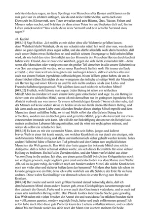 möchtest du dazu sagen, so diese Sperlinge von Menschen aller Rassen und Klassen es dir
nun ganz laut zu erklären anfingen, wie du und deine Helfershelfer, wenn euch eure
Dienstzeit ins Kloster ruft, eure Toten erwecket und eure Bäume, Gras, Wasser, Felsen und
Mauern reden machet, und brächten dir dann einen Toten her und forderten dich auf, ihn ins
Leben zurückzurufen? Was würde deine reine Vernunft und dein scharfer Verstand dazu
sagen?“

48. Kapitel
[048,01] Sagt Roklus: „Ich müßte es mir sicher ohne alle Widerrede gefallen lassen;
denn Wahrheit bleibt Wahrheit, ob sie mir schadet oder nützt! Ich weiß aber nun, was du mir
damit so ganz eigentlich etwa sagen willst, und das dürfte allenfalls wohl darin bestehen, daß
auch unser Orden etwas Schlechtes sei und endlich seinem Untergange so bald anheimfallen
wird, als wie bald das reine Gotteslicht aus den Himmeln der Menschen Herzen durchleuchtet
haben wird. Freund, das ist zwar eine Wahrheit, gegen die sich nichts einwenden läßt – denn
wenn alle Menschen oder wenigstens nur ein großer Teil derselben in alle unsere Geheimnisse
von Gott aus eingeweiht werden, so hat unser Handwerk freilich wohl für immer ein Ende
erreicht –; aber man wird uns wenigstens nie nachsagen können, daß wir solches alles mit
auch nur einem Funken irgendeines selbstsüchtigen, bösen Willens getan haben, da uns in
dieser höchst trüben Zeit nichts als nur wenigstens das irdische allseitige Wohl der Menschen
am Herzen lag und unser Kloster an und für sich nichts anderes ist als eine Liebe- und
Freundschaftsbezeigungsanstalt. Wir wählten dazu auch nicht ein schlechtes Mittel!
[048,02] Freilich, wohl könnte man sagen: Jeder Betrug ist schon ein schlechtes
Mittel! Aber da erwidere ich auch einem Gotte ganz entschieden und sage: Ja, ein Betrug ist
sicher stets ein schlechtes Mittel, wenn ich mit demselben nur im geringsten irgendeine böse
Absicht verbinde aus was immer für einem selbstsüchtigen Grunde! Wenn ich aber sehe, daß
der Mensch auf keine andere Weise zu heilen ist als nur durch einen offenbaren Betrug, und
ich dann auch aus purer Liebe zum leidenden Bruder dieses einzige Mittel ergreife und dem
Menschen damit unfehlbar helfe, so ist und bleibt selbst der allerdickste Betrug kein
schlechtes, sondern nur ein höchst gutes und gerechtes Mittel, gegen das kein Gott mir etwas
einzuwenden imstande sein kann. Ich will dir zur Bekräftigung dessen nur ein Beispiel aus
meiner essäischen Lebenserfahrung mitteilen, und du wirst mir recht geben müssen, und
wärest du selbst ein zehnfacher Gott.
[048,03] Es kam zu mir ein weinender Mann, dem sein liebes, junges und äußerst
braves Weib in einer Art krank wurde, von welcher Krankheit sie nur durch ein einziges, mir
wohlbekanntes Mittel einzig und allein und mathematisch sicher geheilt werden konnte. Jedes
andere Heilmittel hätte offenbar den Tod gebracht und den Gatten zum unglücklichsten
Menschen der Welt gemacht. Das Weib aber hatte gegen das bekannte Mittel eine solche
Antipathie, daß es lieber zehnmal sterben wollte, als sich dieses Heilmittels für seine sichere
Heilung zu bedienen. Da half alles Zureden nichts, und der Mann verfiel dabei aus einer
Verzweiflung in die andere. Ich aber, um einen guten Einfall bei solchen Gelegenheiten noch
nie verlegen gewesen, sagte sogleich ganz ernst und entschieden vor dem Manne zum Weibe:
,Oh, sei du da ganz ruhig, da weiß ich noch um hundert andere Mittel, die solche Krankheiten
noch um vieles eher und sicherer heilen denn das benannte!‘ Mit dem aber hatte ich schon im
Grunde gelogen wie ein Bär; denn ich wußte wahrlich um alle Schätze der Erde für sie kein
anderes. Diese wahre Kardinallüge war demnach schon ein erster Betrug zum Besten der
Kranken.
[048,04] Der zweite und somit noch größere bestand darauf notwendig darin, daß ich
dem bekannten Mittel einen andern Namen gab, etwas Gleichgültiges daruntermengte und
ihm dadurch die Gestalt, Farbe und in etwas auch den Geschmack veränderte, und es auch auf
einen sehr namhaften Betrag stellte. Drei Pfunde Goldes änderten die Sache ganz gewaltig.
Das Weib nahm mit vielen Freuden die Arznei ein und ward darauf in etlichen Stunden nicht
nur vollkommen gerettet, sondern sogleich frisch, heiter und auch vollkommen gesund! Ich
selbst habe mich über diese gute Prellerei kaum des Lachens enthalten können, und es erfuhr
darauf bis zur Stunde weder das Weib noch der Mann von solchem meinem für beide
 