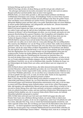 heilsamen Betruge auch nur eine Silbe!
[048,05] Nun frage ich dich, ob dieser Betrug an und für sich gut oder schlecht war?
– Du schweigst und kannst mir da nichts einwenden! Ich werde dir aber noch ein anderes
Beispiel auftischen und dich darüber dann um dein Urteil angehen.
[048,06] Siehe, vor einem Jahre geschah es, daß einem höchst achtbaren und überaus
wohlhabenden Elternpaare seine einzige, dreizehnjährige Tochter an einem bösen Aussatze
verstarb. Ich bekam zufällig davon Kunde und eilte jählings in das Haus der großen Trauer.
Vater und Mutter waren untröstlich um solchen Verlust. Ich besah mir das vollkommen tot
daliegende Mädchen genau und fand, daß es eine große Ähnlichkeit hatte mit einem Mädchen
in unserer großen Menschenhege- und -pflegeanstalt, und dachte mir: ,Diesem trauernden
Paare kann und soll geholfen werden!‘
[048,07] Ich berief sogleich den Vater zu mir und sagte zu ihm: ,Traure nicht! Ich bin
ein wahrer Essäer und sage dir, daß ich diese Schlafende wieder beleben kann durch mein
Arkanum im Kloster! Laß sie hineinbringen mit allem, was sie je besaß, und mache mir eine
genaueste Beschreibung ihres ganzen Charakters, ihrer Sympathien und Antipathien, kurz,
von allem, was sie je umgeben hat, und ich stehe dir dafür, daß ich diese deine nun tote
Tochter dir längstens binnen zwei Monaten in deine Arme zurückbringen werde!‘
[048,08] Daß bei meinem Ernste sich die beiden Eltern dazu nicht lange besannen,
versteht sich von selbst, da sie mich schon im voraus jedes Betruges für rein unfähig hielten.
Was sonach je des Mädchens war von der Wiege an bis zu ihrem Tode, mußte mit ins Kloster
gebracht werden. Da ich in meiner Dienstzeit sehr oft in dies Haus kam und das Mädchen sehr
gut kannte, und da das schon früher erwähnte Hegemädchen der Verstorbenen sehr ähnlich
sah und zugleich sehr viel Kapazität besaß, so war da eine Auswechslung sehr leicht möglich.
Nach der abgelaufenen Zeit von ein paar Monden war das Hegemädchen schon ganz die
wiedererweckte Tochter der beiden gläubig auf deren Wiederkunft harrenden Eltern.
[048,09] Ich selbst nahm die Überbringung der Erweckten ins elterliche Haus vor.
Als mich die beiden Eltern schon von weitem ersahen und wohl erkannten, so liefen sie mir
mit vor Freude aufgehobenen Händen entgegen, und die Pseudotochter tat auf mein Geheiß
und früheren Unterricht, wie sie sich zu benehmen habe, dasselbe. Da hättest du Zeuge von
der Glückseligkeit der beiden Eltern sein sollen, und du hättest samt mir mitgeweint vor
Freuden!
[048,10] Durch diesen sicher höchst feinen, aber dabei dennoch kolossalen Betrug
sind drei Menschen vollkommen glücklich geworden; die zwei Trauernden, Vater und Mutter,
haben ihre verlorene Tochter ungezweifelt wieder, und das sonst höchst arme Mädchen ist zu
einem Paare Wohltäter gekommen, wie sie sein Herz nur je wünschen konnte. Und was habe
ich davon gehabt? Ich sage es dir, so wahr, als ich hier stehe: Nichts als das angenehme
Bewußtsein, drei Menschen ganz glücklich gemacht zu haben!
[048,11] Nun frage ich dich, ob dieser Betrug auch schlecht zu nennen ist! Ja, ich
selbst heiße jeden Betrug schlecht, der von einem Menschen aus Selbst- und schnöder
Gewinnsucht gegen seine harmlosen Mitmenschen unternommen wird; aber so ich nur dann
zu einem recht feinen Betruge meine Zuflucht nehme, wenn ich die vollste Überzeugung
habe, daß irgendein sehr unglücklicher Mensch auf gar keine andere Weise zu heilen ist, da ist
ein noch so dicker Betrug etwas sehr Gutes und kann von keinem vernünftigen und weisen
Gotte als schlecht bezeichnet werden, und man muß dem erfinderischen Menschengeiste noch
obendrauf höchst dankbar sein, der in unserem Orden allerlei Mittel ersann, die leidende
Menschheit glücklich und gesund zu machen!
[048,12] Oder hatte nicht auch euer Gott nach eurer Schrift sich gegen den alten und
blinden Vater Isaak eines offenbaren Betrugs bedient, um seinem Volke in Jakob einen
besseren Stammvater zu geben, als da war der erstgeborene, rauhe Esau? Ich pflichte dir wohl
bei in dem, daß jeder böse Trug, wenn er einmal den Kulminationspunkt erreicht hat, sich
selbst zugrunde richten muß, aber ein Betrug zum Guten für die Menschheit sicher durch sich
selbst nie, – nur durch irgendeinen mutwillig bösen Verräter, ja! Aber da ist dann doch
offenbar der unseren guten Trug verratende Wahrheitsfreund um tausend Male schlechter als
der schlechteste Volksbetrüger unseres Ordens! – Widerlege mich, wenn du es vermagst! Ich
 