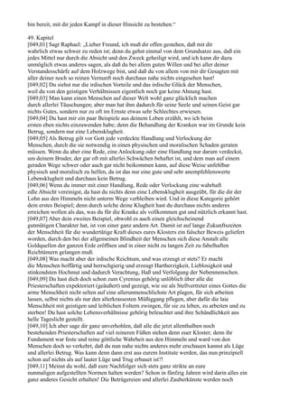 bin bereit, mit dir jeden Kampf in dieser Hinsicht zu bestehen.“

49. Kapitel
[049,01] Sagt Raphael: „Lieber Freund, ich muß dir offen gestehen, daß mit dir
wahrlich etwas schwer zu reden ist; denn du gehst einmal von dem Grundsatze aus, daß ein
jedes Mittel nur durch die Absicht und den Zweck geheiligt wird, und ich kann dir dazu
unmöglich etwas anderes sagen, als daß du bei allem guten Willen und bei aller deiner
Verstandesschärfe auf dem Holzwege bist, und daß du von allem von mir dir Gesagten mit
aller deiner noch so reinen Vernunft noch durchaus nahe nichts eingesehen hast!
[049,02] Du siehst nur die irdischen Vorteile und das irdische Glück der Menschen,
weil du von den geistigen Verhältnissen eigentlich noch gar keine Ahnung hast.
[049,03] Man kann einen Menschen auf dieser Welt wohl ganz glücklich machen
durch allerlei Täuschungen; aber man hat ihm dadurch für seine Seele und seinen Geist gar
nichts Gutes, sondern nur zu oft im Ernste etwas sehr Schlechtes erwiesen.
[049,04] Du hast mir ein paar Beispiele aus deinem Leben erzählt, wo ich beim
ersten eben nichts einzuwenden habe; denn die Behandlung der Kranken war im Grunde kein
Betrug, sondern nur eine Lebensklugheit.
[049,05] Als Betrug gilt vor Gott jede verdeckte Handlung und Verlockung der
Menschen, durch die sie notwendig in einen physischen und moralischen Schaden geraten
müssen. Wenn du aber eine Rede, eine Anlockung oder eine Handlung nur darum verdeckst,
um deinem Bruder, der gar oft mit allerlei Schwächen behaftet ist, und dem man auf einem
geraden Wege schwer oder auch gar nicht beikommen kann, auf diese Weise unfehlbar
physisch und moralisch zu helfen, da ist das nur eine gute und sehr anempfehlenswerte
Lebensklugheit und durchaus kein Betrug.
[049,06] Wenn du immer mit einer Handlung, Rede oder Verlockung eine wahrhaft
edle Absicht vereinigst, da hast du nichts denn eine Lebensklugheit ausgeübt, für die dir der
Lohn aus den Himmeln nicht unterm Wege verbleiben wird. Und in diese Kategorie gehört
dein erstes Beispiel; denn durch solche deine Klugheit hast du durchaus nichts anderes
erreichen wollen als das, was du für die Kranke als vollkommen gut und nützlich erkannt hast.
[049,07] Aber dein zweites Beispiel, obwohl es auch einen gleichscheinend
gutmütigen Charakter hat, ist von einer ganz andern Art. Damit ist auf lange Zukunftszeiten
der Menschheit für die wundertätige Kraft dieses eures Klosters ein falscher Beweis geliefert
worden, durch den bei der allgemeinen Blindheit der Menschen sich diese Anstalt alle
Goldquellen der ganzen Erde eröffnen und in einer nicht zu langen Zeit zu fabelhaften
Reichtümern gelangen muß.
[049,08] Was macht aber der irdische Reichtum, und was erzeugt er stets? Er macht
die Menschen hoffärtig und herrschgierig und erzeugt Hartherzigkeit, Lieblosigkeit und
stinkendsten Hochmut und dadurch Verachtung, Haß und Verfolgung der Nebenmenschen.
[049,09] Du hast dich doch schon zum Cyrenius gehörig unlöblich über alle die
Priesterschaften expektoriert (geäußert) und gezeigt, wie sie als Stellvertreter eines Gottes die
arme Menschheit nicht selten auf eine allerunmenschlichste Art plagen, für sich arbeiten
lassen, selbst nichts als nur den allerkrassesten Müßiggang pflegen, aber dafür die laie
Menschheit mit geistigen und leiblichen Foltern zwingen, für sie zu leben, zu arbeiten und zu
sterben! Du hast solche Lebensverhältnisse gehörig beleuchtet und ihre Schändlichkeit ans
helle Tageslicht gestellt.
[049,10] Ich aber sage dir ganz unverhohlen, daß alle die jetzt allenthalben noch
bestehenden Priesterschaften auf viel reineren Füßen stehen denn euer Kloster; denn ihr
Fundament war feste und reine göttliche Wahrheit aus den Himmeln und ward von den
Menschen doch so verkehrt, daß du nun nahe nichts anderes mehr erschauen kannst als Lüge
und allerlei Betrug. Was kann denn dann erst aus eurem Institute werden, das nun prinzipiell
schon auf nichts als auf lauter Lüge und Trug erbauet ist?!
[049,11] Meinst du wohl, daß eure Nachfolger sich stets ganz strikte an eure
nunmaligen aufgestellten Normen halten werden? Schon in fünfzig Jahren wird darin alles ein
ganz anderes Gesicht erhalten! Die Betrügereien und allerlei Zauberkünste werden noch
 