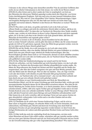 Unkrautes in die schwere Menge unter demselben antreffen! Nun du und deine Gefährten aber
nichts als nur allerlei Unkrautsamen in die Erde streuet, wie wollet ihr da Weizen ernten?
[050,06] Zu allen Zeiten und in allen Landen der Erde ist ursprünglich von Gott aus
den Menschen die allerreinste Wahrheit gepredigt worden durch den Mund der vom Geiste
Gottes durchdrungenen Propheten. Sieh nun nach etwa ein paar tausend Erdenjahren diese
Wahrheiten an! Was sind sie? Zum allergrößten Teile Unkraut, Menschensatzungen, Lügen
und bergdicke Betrügereien aller Art! Ihr aber habt euer Institut auf nichts denn Lüge
gegründet und meinet dadurch, Wahrheit in den Herzen der Menschen zu wecken? Wohin mit
der Welt?!
[050,07] Was nützt es dir denn, ein großes und tiefes Loch in die Erde auf einer
offenen Straße zu schlagen und nicht die entfernteste Absicht dabei zu haben, daß da je ein
Mensch hineinfallen solle?! So dann aber zur Nachtzeit die Menschen diese Straße wandeln
werden, sage, werden sie nicht ebenso in dieses Loches Abgrund stürzen und darin zugrunde
gehen, als so ihr das Loch eben in der Absicht in die Erde gemacht hättet, daß eben die
Menschen da hineinfallen und zugrunde gehen sollen?!
[050,08] Oder es kommt zu dir ein Kranker, dessen Krankheit du bei aller deiner
noch so reinen Vernunft verkennst, und du gibst ihm dann ein Mittel, das für seinen Zustand
gerade ein Gift ist! Er geht daran zugrunde. Kann das Mittel da gut genannt werden, wenn du
als Arzt dabei auch die beste Absicht gehabt hast?!
[050,09] Die auf der Straße, da es sehr morastig ist, ein Loch oder einen tiefen
Abzugsgraben machten, ohne eine darüber führende Brücke mit guten Geländern zu versehen,
hatten auch eine gute Absicht sogar, nämlich die Straße trockenzulegen; aber ihre
Kurzsichtigkeit gewährte ihnen nicht so viel Voraussicht, dernach sie doch unfehlbar einsehen
mußten, daß solch ein Loch oder ein Graben jenen, die zur Nachtzeit diesen Weg macheten,
sehr gefährlich werden müßte.
[050,10] Das Mittel der Straßentrockenlegung war sonach auch bei der besten
Absicht ein schlechtes, weil die Gutabsichtler gar nicht berechnet hatten, wie das Loch oder
der Graben zur Nachtzeit den Reisenden doch offenbar allergefährlichst werden mußte. Ah,
hätten die Wegverbesserer den Sumpf mit Steinen und Holz ausgefüllt und die Straße also
ausgetrocknet, oder über den Graben wenigstens eine gute und feste Brücke gemacht, dann
wäre das Mittel samt der Absicht gut. Weil sie aber nur dachten: ,Nun, am Tage wird das
Loch oder den Graben wohl ohnehin ein jeder Reisende früh genug bemerken und ihm
ausweichen, – zur Nachtzeit aber soll so niemand reisen!‘, also war das Mittel schlecht und
kann durch eine gut sein sollende Absicht nicht geheiligt werden!
[050,11] Und ebenso ist euer Falschwunderinstitut zum Heile der Menschheit ein
kernschlechtes Mittel, weil ihr bei seiner Errichtung gar nicht berechnet habt, welche gar nicht
auszusprechenden Nachteile daraus für die Menschheit erwachsen müssen. Was nützt dir die
falsche Belebung der Tochter deines Freundes, so er durch jemanden, dem er vollen Glauben
schenken könnte, erführe, daß seine eigene Tochter ganz gut begraben wurde und er ein total
fremdes Kind als seine sein sollende neubelebte Tochter in seine Obsorge erhielt? Meinst du
wohl, daß dein Freund mit solch einem Betruge sich auch fürderhin zufriedenstellen wird?
Oder kannst du es dir nicht vorstellen, daß ein derartiger Verrat auf euer ganzes Institut ein
ganz absonderlich verheerendes Licht werfen und es um allen Glauben und um alles
Vertrauen bringen würde?!
[050,12] Überdenke du dir solch eines Verrates beiderseitige Folgen, und du wirst es
dann schon zu begreifen anfangen, ob schlechte Mittel wohl, im Ernste betrachtet, durch eine
unberechnete, total blinde gute Absicht und durch die Erreichung eines doch bloß nur
scheinguten Zweckes als gut und geheiligt angesehen werden können vor dem Forum des
heiligen Richteramtes der wahren und allein gerechten Weisheit Gottes und Seiner lichtvollen
Geister!
[050,13] Oder heißt das nicht die wahrhaftige Kraft des Gottesgeistes, mit dem nicht
selten Menschen auf dieser Erde erfüllt wurden, schwächen oder gar zunichte machen wollen,
teils aus einer ganz falschen Ehrsucht und teils aus Neid und großer Eifersucht und aus Furcht
vor der Erwerbsverkürzung oder gar voller Zugrunderichtung desselben?! Wie muß es einem
 