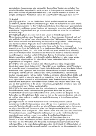 ganz pikfesten Essäer zumute sein, wenn er hier dieses offene Wunder, das am hellen Tage
vor aller Menschen Augen bewirkt wurde, so recht in den Augenschein nimmt und sich am
Ende selbst vollwahr im geheimen denken muß: ,Sieh, so etwas zu bewirken wirst du für
ewighin unfähig sein! Wie nehmen sich da der Essäer Wunderwerke gegen dieses aus!‘?!“

51. Kapitel
[051,01] Sagt Roklus: „Für uns Denker ist da freilich wohl ein unendlicher Abstand
zu entdecken, aber für den Laien ist bald etwas gut! Wenn ein Wundertäter aus seiner inneren
Geisteskraft uns nur nicht vor dem Volke herausfordert und demselben unsere ganz natürliche
Magie entdeckt, so können meines Erachtens wir Naturmagier neben dem wahren Magier aus
seiner innern Gottgeisteskraft recht gut bestehen und er neben uns, wenn ihn etwa nicht die
Eifersucht plagt!“
[051,02] Sagt Raphael: „So, sonst hast du kein Leiden in deinen Eingeweiden?!
Meinst du denn, daß der wahre Wundertäter aus der in ihm wohnenden Gotteskraft auch auf
eine weltliche Ehre und auf einen irdischen Erwerb schaut?! Gibt es denn für den Menschen
keine höhere und endlichere Bestimmung als die weltliche, möglich beste Leibesversorgung
und die Personsehre im Angesichte dieser materiellen Erde? Höre und fühle!
[051,03] Ein jeder Mensch hat eine unsterbliche Seele und in der Seele einen noch
unsterblicheren Geist. Auf daß aber die Seele als ein aus der Materie sich entwickelnder Geist
mit dem Urgeiste Gottes, der ,Liebe‘ heißt, vollends eins werde, muß die Seele selbsttätig
dahin all ihr Streben richten, fürs erste sich der Materie und ihren wie immer aussehenden
Anforderungen zu entziehen und all ihr Trachten, Tun und Treiben allein nach dem rein
Geistigen zu richten, und fürs zweite fortwährend allein dafür besorgt sein, eins zu werden
mit dem in ihr ruhenden Geiste der reinen Liebe Gottes, indem Gott Selbst in Seinem
Urgrundwesen die allerpurste Liebe ist.
[051,04] Wie aber kann ein Mensch es denn erfahren, daß seine Seele eins geworden
ist mit dem wahren Geiste Gottes in ihr? – Das erfährt er aus sich überaus leicht! Wenn du in
dir keinen Hochmut, keinen unnötigen Ehrgeiz, keine Ruhmsucht, keinen Neid, keine Habund
Glanzsucht, keine Eigenliebe, aber dafür desto mehr Liebe zum Nächsten und zu Gott
lebendig und wahr fühlen wirst und es dir eine wahre, dich tief rührende Herzensfreude
machen wird, dein ganzes Hab und Gut im Notfalle an arme und sehr notleidende Brüder und
Schwestern verteilt zu haben, ja, wenn du ein ordentliches Leid in deinem Herzen fühlen
wirst, irgend einem Armen nicht helfen zu können, wenn dir Gott alles und die ganze Erde
mit allen ihren Schätzen und Schätzen nichts sein werden, dann ist deine Seele schon völlig
eins mit dem Geiste Gottes in ihr, hat das vollkommene, ewige Leben erreicht, ist weise und
wo nötig durch ihr pures Wollen wundertatkräftig!
[051,05] Um die Menschenseelen aber dazu zu bestimmen, ist von Gott aus so
mancher frommen, in sich und mit Gott eins gewordenen Seele eben die göttliche
Wundertatkraft verliehen in einem besonders hohen Grade, damit sie ein Zeuge sei für die
Schwachen und Kleingläubigen, dafür, wozu von Gott aus die Menschen bestimmt sind, wie
sie zu leben haben und wie zu handeln, um solche Bestimmung in sich selbst zur vollsten
Wahrheit zu bringen.
[051,06] Und es tut ein wahrer Wundertäter sicher kein Wunder, um sich von der
dummen und blinden Welt anstaunen zu lassen oder gar etwas zu gewinnen, worauf nur die
materielle Welt einen Wert legt, sondern um seinen Nebenmenschen den wahren Lebensweg
zu zeigen, ihnen Mut und Vertrauen zu geben zum Kampfe mit der Welt in ihren bösen
Leidenschaften, ihnen zu zeigen des Lebens wahren Grund, Wert und Zweck und sie auf diese
Weise auf einem ganz kurzen Wege dahin zu bringen, wozu sie alle von Gott aus berufen
sind, nämlich zum wahren, ewigen Leben und zu dessen höchster Glückseligkeit.
[051,07] Frage du nun dich und dein ganzes Institut, ob ihr auch eure falschen
Wunder je in dieser Absicht verrichtet habt! Ihr seid wohl weltkluge und gerade eben nicht
von Hause aus böse Menschen; aber ihr seid bei eurem Jagen nach den Gütern dieser Welt
selbst ganz blind in der innern Lebenssphäre geworden. Die Welt und ihre Glückseligkeit ist
euch alles! Um diese so vollkommen als möglich zu erreichen, ist vor allem notwendig, sich
 