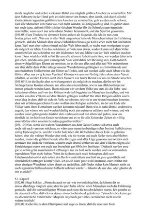 durch taugliche und sicher wirksame Mittel ein möglich größtes Ansehen zu verschaffen. Mit
dem Schwerte in der Hand geht es nicht immer am besten; aber damit, sich durch allerlei
Zauberkünste irgendein gottähnliches Ansehen zu verschaffen, geht es eben nicht schwer,
weil alle Menschen von Natur aus viel mehr wunder- als kriegssüchtig sind. Es gehört dann
nur noch dazu, daß mit Hilfe solcher falschen Wunder für die Schaulustigen irgendein
materieller, wenn auch nur scheinbarer Nutzen heraussieht, und das Spiel ist gewonnen.
[051,08] Eure Tendenz ist demnach keine andere als folgende, die ich dir nun zum
besten geben will: ,Wir uns in aller Welt umgesehen habende Menschen haben die Erfahrung
gemacht, daß der Mensch über dieses Erdenleben hinaus gar kein Leben mehr hat und haben
kann. Weil man aber schon einmal auf der Welt leben muß, so suche man wenigstens so gut
als möglich zu leben. Um das zu können, erfinde man etwas, wodurch man sich dem Volke
unentbehrlich und scheinbar mit der leichtesten Art und Mühe von der Welt nützlich machen
kann. Dann wird das Volk selbst für uns alle schwere Arbeit verrichten, wir werden dabei sehr
gut leben, und das uns ganz versorgende Volk wird dabei der Meinung sein, Gott dadurch
einen wohlgefälligen Dienst zu erweisen, so es für uns alles und alles tut! Wir präsentieren
uns aber dafür dem Volke infolge unserer Wunderleistungsfähigkeit als fortwährende und
unverwüstbare Stellvertreter der Götter auf Erden, und wir werden dafür auch leben wie die
Götter. Aber nur ewig keinen Verräter! Können wir uns nur fünfzig Jahre ohne einen Verrat
erhalten, so werden Fürsten samt ihren Völkern vor lauter Demut vor uns im Staube kriechen.
[051,09] Um die Sache aber so wirkungsreich als möglich zu machen, dürfen wir im
Anfange keine Kosten scheuen, um alles also einzurichten, wie es am effektvollsten nur
immer gedacht werden kann. Dann müssen wir vor dem Volke uns stets als die liebe- und
teilnahmevollsten und von den Göttern wahrhaft begeisterten Menschen darstellen, und wir
werden von den Völkern auf den Händen getragen werden! Die alten Religionsstifter waren
zwar klug in dem, daß sie sich ein Volk zurichteten, wie sie es am besten brauchen konnten;
aber wir erfahrungsreichsten Essäer wollen eine Religion aufstellen, zu der am Ende alle
Völker samt ihren Herrschern werden kommen müssen! Denn wie es nahe überall anderwärts
zugeht, das wissen wir und werden künftig noch ein mehreres erfahren und wissen, und wir
werden unser gelungenstes Institut stets verbessern und mit allem und jedem, was uns
dienlich ist, im höchsten Grade bereichern und es so für alle Zeiten der Zeiten als völlig
unzerstörbar allen unseren Feinden gegenüberstellen!‘
[051,10] Nun, wenn die wahren Wundertäter aus dem Geiste Gottes sich etwa auch
noch mit euch vereinen möchten, so wäre euer menschenbetrügerisches Institut freilich etwas
völlig Unbesiegbares, und ihr würdet bald über alle Weltschätze dieser Erde zu gebieten
haben; aber die wahren Wundertäter sind, wie sie waren und auch fürder stets also bleiben
werden, immer die größten Feinde alles Betruges und aller Lüge gewesen und werden sich
demnach mit euch nie vereinen, sondern euch überall entlarven und den Völkern zeigen alle
Einrichtungen eures von euch aus betrachtet gar löblichen Institutes! Dadurch werden eure
gar so schön grün aussehenden Hoffnungen nur zu bald welk werden und vor niemandem
irgendeinen Wert mehr haben. Wirst du da dann auch noch behaupten, daß euer
Falschwunderinstitut sich neben den Rechtwundertätern aus Gott so ganz gemütlich und
einträchtlich vertragen könnte? Sieh, ich allein wäre ganz wohl imstande, euer Institut mit
einer einzigen Wundertat schon derart zu entkräften, daß fürder sicher kein Mensch mehr zu
euch irgendeine hilfesuchende Zuflucht nehmen würde! – Glaubst du mir das, oder glaubst du
mir es nicht?“

52. Kapitel
[052,01] Sagt Roklus: „Wenn du auch so tat- wie wortmächtig bist, da könnte dir so
etwas allerdings möglich sein; aber bis jetzt habe ich bei allen Menschen noch die Erfahrung
gemacht, daß die wortkräftigsten Weisen auch stets die tatschwächsten waren. Ich gestehe es
dir demnach offen, daß ich vor deiner etwas hochtrabend gehaltenen Tatmacht eben keine gar
zu absonderliche Furcht habe! Möglich ist jedoch gar vieles, wennschon nicht allzeit
wahrscheinlich!
[052,02] Gehe hin zu dem Elternpaare und sage es ihnen, daß die neu vom Tode
 