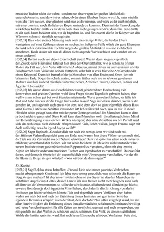 erweckte Tochter nicht die wahre, sondern nur eine wegen der großen Ähnlichkeit
unterschobene ist, und du wirst es sehen, ob du einen Glauben finden wirst! Ja, man wird dir
wohl die Türe weisen, aber glauben wird man es dir nimmer, und wäre es dir auch möglich,
mit einer zweiten, noch ähnlicheren Kopie zustande zu kommen. Denn mit der Erweckung der
wirklichen Tochter dürfte es dir denn doch etwa nicht gelingen wollen; denn fürs erste dürfte
es dir wohl kaum bekannt sein, wo sie begraben ist, und fürs zweite dürfte ihr Körper von den
Würmern schon so ziemlich zernagt sein.
[052,03] Dies wäre meiner Meinung nach noch das einzige Mittel, die beiden Eltern
wenigstens auf eine Zeitlang stutzen zu machen; im äußersten Falle würde das gute Elternpaar
die wirklich wiedererweckte Tochter wegen der großen Ähnlichkeit als eine Ziehtochter
annehmen. Doch lassen wir nun all dieses nichtssagende Wortwechseln und wenden uns zu
etwas anderem!
[052,04] Du bist auch von dieser Gesellschaft einer? Was ist denn so ganz eigentlich
der Zweck eures Hierseins? Erteilet hier etwa der Oberstatthalter, wie es schon zu öfteren
Malen der Fall war, dem Volke öffentliche Audienzen, nimmt Bitten an und vernimmt allerlei
Beschwerden vom Volke und seinen Vertretern, oder hält er etwa hier eine Art Gericht oder
einen Kriegsrat? Denn ich bemerke hier ja Menschen von allen Enden und Orten der mir
bekannten Erde. Sogar die schwärzesten, von mir früher noch nie so schwarz gesehenen
Mohren sind hier äußerst reichlich vertreten; Perser, Armenier, Taurer, Griechen, Römer und
Ägypter fehlen nicht!
[052,05] Ich würde darum aus Bescheidenheit und gebührendster Hochachtung vor
dem weisen und greisen Cyrenius wohl diese Frage nie ans Tageslicht gebracht haben; aber
weil wir nun schon gut bei zwei Stunden miteinander Worte gewechselt haben, so faßte ich
Mut und habe nun vor dir die Frage laut werden lassen! Sage mir etwas darüber, wenn es dir
genehm ist, und sage mir auch etwas von dem, wie denn doch so ganz eigentlich dieses Haus
samt Garten, Hafen und Schiffen entstanden ist! Ich weiß wohl noch, was du mir in dieser
Hinsicht schon gesagt hast; aber mit der puren Gottesgeisteskraft im Menschen kann es denn
ja doch nicht so ganz sein! Diese Kraft kann dem Menschen wohl die allertauglichsten Mittel
zur Hervorbringung eines solchen Werkes anzeigen; aber ohne dieselben aus der Purluft wird
sich das wohl etwa nicht zustande bringen lassen! Geh, lieber, weiser, junger Freund, sage mir
doch aufrichtig, was du irgend davon weißt!“
[052,06] Saget Raphael: „Gedulde dich nur noch ein wenig; denn wir sind noch mit
der früheren Verhandlung nicht ganz am Ende, und warum hier diese Völker versammelt sind,
darf ich vor der Zeit nicht aus der Schule schwätzen! Du wirst späterhin schon noch mehreres
erfahren; vorderhand aber bleiben wir nur schön bei dem: ob ich selbst nicht imstande wäre,
eurem Institute einen ganz mörderischen Rippenstoß zu versetzen, ohne mir eine zweite
Kopie der falschwundersam erweckten Tochter von irgendwoher zu verschaffen! Du zweifelst
daran, und dennoch könnte ich dir augenblicklich eine Überzeugung verschaffen, vor der dir
die Haare zu Berge steigen würden! – Was würdest du dann sagen?“

53. Kapitel
[053,01] Sagt Roklus etwas betroffen: „Freund, kein wie immer geartetes Verbrechen
macht erbangen mein Gewissen! Ich lebte stets streng gesetzlich; was sollte mir die Haare gen
Berg steigen machen? Ist aber unser Institut schon so ein Greuel in den den Menschen nie
sichtbaren Augen eines Gottes, dessen Dasein ich nun freilich nicht mehr leugnen kann nach
all dem von dir Vernommenen, so sollte der allwissende, allsehende und allmächtige, höchst
urweise Gott denn ja doch irgendein Mittel haben, durch das Er die Errichtung von derlei
Instituten gar leicht verhindern könnte! Wir und eigentlich unsere Vorfahren aber haben
weder vor noch bei und nach der Errichtung dieses Institutes von gar keiner Seite her
irgendein Hemmnis verspürt; auch der Staat, dem doch der Plan offen vorgelegt ward, hat mit
aller Bereitwilligkeit die Errichtung dieses ihm allernützlichst scheinenden Institutes bewilligt
und seine Verschwiegenheit für alle Zeiten uns treulichst zugesagt und auch versprochen, uns
nötigenfalls mit den Waffen zu schützen und zu schirmen. Das Volk, zu dessen sichtlichem
Wohle das Institut errichtet ward, hat auch keine Einsprache erhoben. Von keiner Seite also,
 