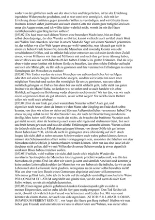 weder von der göttlichen noch von der staatlichen und bürgerlichen, ist bei der Errichtung
irgendeine Widersprache geschehen, und es war somit rein unmöglich, sich mit der
Errichtung dieses Institutes gegen jemandes Willen zu versündigen, und wir Glieder dieses
Institutes können daher jedermann und auch einem Gotte mit einem ganz ruhigen Gewissen
unter die Augen treten, und ich wüßte daher wahrlich nicht, womit du mir die Haare
rechtlichermaßen gen Berg treiben solltest!
[053,02] Du hast zwar nach deinen Worten eine besondere Macht inne, bist am Ende
selbst eben derjenige, der dies Wunder verübt hat, kannst vielleicht auch so bloß durch Wort
und Willen Tote erwecken, wie nun in unsere Stadt die Sage von einem Nazaräer gekommen
ist, der solches vor aller Welt Augen etwa gar wohl vermöchte, was ich auch gar nicht in
einem zu hohen Grade bezweifle; denn die Menschen sind inwendig Geister von sehr
verschiedenen Größen, und da erfindet bald einer entweder aus sich oder durch einen Zufall
etwas, wovon Millionen vor ihm und Millionen mit und nach ihm gar keine Ahnung haben,
und er übt es aus und setzt dadurch oft den halben Erdkreis ins größte Erstaunen. Und da ist ja
eben wieder unser Institut mit keinem Golde zu bezahlen, das eben solche Erfinder aufsucht
und sich alle Mühe gibt, sie für sich zu gewinnen und ihre vereinzelten Erfindungen zu einem
Gemeingute der Menschen zu machen!
[053,03] Wir Essäer werden nie einen Menschen von außerordentlicher Art verfolgen
oder ihm auf seinen Wegen Hemmschuhe anlegen, sondern wir leisten ihm noch allen
möglichen Vorschub und suchen ihn womöglich für uns zu gewinnen, was uns schon
mehrfach gelungen ist. Daß es ihm dann bei uns nicht schlecht geht, dafür steht das ganze
Institut wie ein Mann! Siehe, so denken wir, so stehen und so auch handeln wir, ohne
Hinblick auf irgendeine Belohnung weder diesseits noch jenseits! Wir tun das, was wir nach
einem allgemeinen Rate als gut erkennen, seiner selbst wegen! Vor welch einem Richter
sollen wir wohl noch erbeben?
[053,04] Bist du am Ende gar jener wunderbare Nazaräer selbst? Auch gut, und
eigentlich noch besser; denn da lernen wir den Mann oder Jüngling am Ende doch selbst
kennen, von dem wir schon so vieles und überaus Außerordentliches vernommen haben! Nur
etwas zu jung siehst du mir für den Nazaräer aus, der nach der Beschreibung mindestens
dreißig Jahre haben soll! Aber es macht das nichts, du brauchst der berühmte Nazaräer auch
gar nicht zu sein; denn du besitzest ja auch einen sehr regen und strebsamen Geist, bist weit
und breit herum gewesen und hast dir allerlei Erfahrungen sammeln können. Warum solltest
du dadurch nicht auch zu Fähigkeiten gelangen können, von deren Größe ich gar keinen
Dunst haben kann? Oh, ich bin da nicht im geringsten etwa eifersüchtig auf dich! Auch
leugne ich nicht, daß es neben unseren Scheinwundern auch wahre geben könnte; denn es
müssen den Scheinwundern allzeit wahre vorangegangen sein, ansonsten die falschen von den
Menschen nicht leichtlich je hätten erfunden werden können. Aber nur das eine lasse ich dir
durchaus nicht gelten, daß wir mit Willen durch unsere Scheinwunder je etwas eigentlich
anerkannt Böses haben erreichen wollen.
[053,05] Freilich, wohl wußten wir nicht, daß durch solch trügliche Wunder die
moralische Seelensphäre der Menschen total zugrunde gerichtet werden muß, was für den
Menschen ein großes Übel ist; aber wir waren ja samt und sämtlich Atheisten und konnten ja
keine andere Lebensglückssphäre der Menschen vor uns haben als die irdische, da wir an ein
Leben nach dem Leibestode nicht glaubten, wenigstens an ein seiner selbst bewußtes nicht!
Was uns aber von dem Dasein eines Gottwesens abgelenkt und zum vollkommensten
Atheismus geführt hatte, habe ich dir bereits auf die möglich vernünftigst anschauliche Weise
PER LONGUM ET LATUM dargestellt und glaube nun, vor dir, und wenn du auch Gott
Selbst wärest, so rein als möglich dazustehen.
[053,06] Einen irgend geheim gehaltenen kranken Gewissenspunkt gibt es nicht in
meinen Eingeweiden, und so stehe ich dir hier ganz mutig entgegen! Den Tod fürchte ich
nicht, obwohl ich wahrlich kein Freund von Schmerzen und Leiden bin. Mit was sonst
könntest du einem Manne, der auch von sich sagen kann: ,SI TOTUS ILLABATUR ORBIS,
IMPAVIDUM FERIENT RUINÆ!‘, vor Angst die Haare gen Berg treiben? Bleiben wir nun
lieber gute Freunde und unterstützen wir uns in allem Guten und Wahren, was sicher allen
 