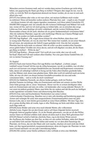 Menschen sowieso frommen muß, und wir werden dann meines Erachtens gar nicht nötig
haben, uns gegenseitig die Haare gen Berg zu treiben! Übrigens aber magst du tun, was du
willst, so wird die Welt im allgemeinen dennoch nie besser werden, als sie nun ist und auch
allzeit also war!
[053,07] Am liebsten aber wäre es mir nun schon, mit meinen Gefährten mich wieder
zu entfernen! Denn ich bemerkte soeben mehrere Pharisäer hier, und – vergib es mir, Freund!
– mit diesen komme ich sehr ungern irgendwo zusammen, weil diese jedem Fortschritte EX
DIAMETRO entgegen sind. Ich schenke dir alle weiteren Erklärungen und Mühen! Ich weiß
nun, woran ich bin, und wie ich mich geistig zu richten habe, um zu erreichen das ewige
Leben aus Gott; mehr benötige ich nicht vorderhand, und die weitere Erklärung dieses
Hauswunders erlasse ich dir auch, obschon ich sie gerne fundamentalisch vernommen hätte!
Aber die mehreren Pharisäer, sogar der echt stierbeinige Oberste aus Cäsarea Philippi auch
hier?! Oh, da werden wir bald unsichtbar werden!“
[053,08] Sagt Raphael: „Oh, wegen dieser könnet ihr schon bleiben; denn diese sind
so wenig mehr Pharisäer, als wie du einer bist! Wer immer hier wandelt, ist ein reiner Mensch
bis auf einen, der unterdessen der Schrift wegen geduldet wird. Also die hier seienden
Pharisäer hast du nicht mehr zu scheuen! Aber du willst von dem wundervollen Nazaräer
etwas gehört haben? Erzähle mir etwas davon, und ich will abgehen von dem, dir die Haare
gen Berg zu treiben! – Willst du das?“
[053,09] Sagt Roklus: „Warum nicht? Viel weiß ich zwar nicht; aber was ich weiß,
hat Kopf, Hand und Fuß und verdient allen Glauben. Nur eine ganz kleine Geduld bitte ich
mir zu meiner Fassung aus!“

54. Kapitel
[054,01] Nach einer kurzen Pause Zeit sagt Roklus zum Raphael: „Liebster, junger,
wahrhaft weiser Freund! Ich bin nun da völlig beisammen, um dir zu erzählen, was ich aber
auch erst seit kurzem von einigen Handelsleuten aus Nazareth und Kapernaum vernommen
habe, denen ich unbedingt wahrlich in bezug auf die Fakta allen Glauben geschenkt habe,
weil das Männer sind, denen man glauben kann. Mehr aber weiß ich natürlich auch um keine
Silbe, als was ich eben von diesen meinen Geschäftsverwandten als treu und wahr
vernommen habe, – und so wolle du mich vernehmen!
[054,02] Im Städtchen Nazareth, am oberen Jordan gelegen, nicht im Flecken
gleichen Namens im Gebirge, lebte ein Zimmermann und hatte mit seinem zweiten Weibe
einen Sohn gezeugt, den er ,Jesus‘ benamsete. Dieser war bis zu seinem dreißigsten Jahre
auch ein Zimmermann und stets ein stiller, viel denkender, aber wenig redender Mensch. Er
war sonst ein äußerst gesitteter Mann; man hörte ihn nie zanken und sah ihn auch nie huldigen
weder irgendeiner reizenden Venus und ebensowenig dem Bacchus.
[054,03] Eine stete und bescheidenste Nüchternheit war seines Lebens
vorherrschender Charakterzug. Daneben war er stets sehr demütig und barmherzig gegen die
Armen und verlangte für seine stets ausgezeichnete Zimmermannsarbeit einen nur ganz
kleinen Lohn, den er stets höchst gewissenhaft an seine Eltern abführte. Mit dem Tage aber,
als er genau dreißig Jahre alt wurde, legte er alles Werkzeug zur Seite und rührte weder Axt
noch Säge mehr an.
[054,04] Seine Brüder und seine etwa noch lebende Mutter, alle vollkommen
ehrliche Leute, fragten ihn um den Grund, und er soll ihnen folgende höchst mystisch
klingende Antwort gegeben haben: ,Es ist die Stunde gekommen, von der an ich den Willen
meines Vaters im Himmel erfüllen muß, darum ich denn auch in diese Welt gekommen bin!‘
[054,05] Darauf verließ er bald das elterliche Haus, zog in die kleine Wüste unweit
des Ausflusses des Jordans aus dem See, an dem wir uns soeben befinden, nahm dort Jünger
an und lehrte Gott und den Nächsten lieben und warnte sie vor dem alten Sauerteige der
Pharisäer, ein Etwas, das mir den Mann sehr wert machte, obschon ich noch nicht das Glück
hatte, mit ihm irgend persönlich zusammenzukommen; denn ein Gegner der Pharisäer ist stets
unser Freund und kann von uns jede Unterstützung haben.
[054,06] Mit solcher seiner höchst achtbaren Lehre verbinde er etwa eine fabelhafte
 