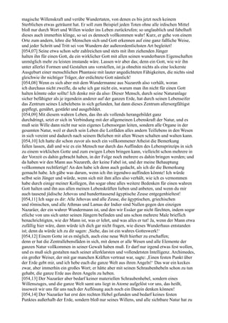 magische Willenskraft und verübe Wundertaten, von denen es bis jetzt noch keinem
Sterblichen etwas geträumt hat. Er soll zum Beispiel jeden Toten ohne alle irdischen Mittel
bloß nur durch Wort und Willen wieder ins Leben zurückrufen; so unglaublich und fabelhaft
dieses auch immerhin klinge, so sei es dennoch vollkommen wahr! Kurz, er gehe von einem
Orte zum andern, lehre die Menschen sich und Gott erkennen auf eine ganz faßliche Weise,
und jeder Schritt und Tritt sei von Wundern der außerordentlichsten Art begleitet!
[054,07] Seine etwa schon sehr zahlreichen und stets mit ihm ziehenden Jünger
halten ihn für einen Gott, da ein wirklicher Gott mit allen seinen wunderbaren Eigenschaften
unmöglich mehr zu leisten imstande wäre. Lassen wir aber das; denn ein Gott, wie wir ihn
unter allerlei Formen und Gestalten uns vorstellen, ist ja ohnehin nichts als eine lockerste
Ausgeburt einer menschlichen Phantasie mit lauter angedichteten Fähigkeiten, die nichts sind
gleichwie ihr nichtiger Träger, der erdichtete Gott nämlich!
[054,08] Wenn es sich aber mit dem Wundermanne aus Nazareth also verhält, woran
ich durchaus nicht zweifle, da sehe ich gar nicht ein, warum man ihn nicht für einen Gott
halten könnte oder sollte! Ich denke mir da also: Dieser Mensch, durch seine Naturanlage
sicher befähigter als je irgendein anderer auf der ganzen Erde, hat durch seinen Lebenseifer
das Zentrum seines Liebelebens in sich gefunden, hat dann dieses Zentrum allersorgfältigst
gepflegt, genährt, gestärkt und ausgebildet.
[054,09] Mit diesem wahren Leben, das ihn als vollends herangebildet ganz
durchdringt, setzt er sich in Verbindung mit der allgemeinen Lebenskraft der Natur, und es
muß sein Wille dann nicht nur sein eigenes Lebensorgan leiten, sondern alle Organe in der
gesamten Natur, weil er durch sein Leben die Leitfäden alles andern Teillebens in den Wesen
in sich vereint und dadurch nach seinem Belieben mit allen Wesen schalten und walten kann.
[054,10] Ich hatte dir schon zuvor als noch ein vollkommener Atheist die Bemerkung
fallen lassen, daß und wie es ein Mensch nur durch das Auffinden des Lebensprinzips in sich
zu einem wirklichen Gotte und zum ewigen Leben bringen kann, vielleicht schon mehrere in
der Vorzeit es dahin gebracht haben, in der Folge noch mehrere es dahin bringen werden; und
da haben wir den Mann aus Nazareth, der keine Fabel ist, und der meine Behauptung
vollkommen rechtfertigt! An den habe ich denn auch gedacht, als ich dir die Bemerkung
gemacht habe. Ich gäbe was darum, wenn ich ihn irgendwo auffinden könnte! Ich würde
selbst sein Jünger und würde, wenn sich mit ihm alles also verhält, wie ich es vernommen
habe durch einige meiner Kollegen, ihn sogar ohne alles weitere Bedenken für einen wahren
Gott halten und ihn aus allen meinen Lebenskräften lieben und anbeten, und wenn du mir
auch tausend jüdische Jehovas und hunderttausend ägyptische Zeuse entgegenhieltest!
[054,11] Ich sage es dir: Alle Jehovas und alle Zeuse, die ägyptischen, griechischen
und römischen, und alle Athmas und Lamas der Indier sind Nullen gegen den einzigen
Nazaräer, der ein wahrer Wundermann ist, und den wir Essäer gar nicht fürchten, indem sogar
etliche von uns sich unter seinen Jüngern befinden und uns schon mehrere Male brieflich
benachrichtigten, wie der Mann ist, was er lehrt, und was alles er tut! Ja, wenn der Mann etwa
zufällig hier wäre, dann würde ich dich gar nicht fragen, wie dieses Wunderhaus entstanden
ist; denn da würde ich zu dir sagen: ,Siehe, das ist ein wahres Gotteswerk!‘
[054,12] Einem Gotte ist es möglich, auch eine neue Welt hierher zu erschaffen;
denn er hat die Zentrallebensfäden in sich, mit denen er alle Wesen und alle Elemente der
ganzen Natur vollkommen in seiner Gewalt haben muß. Er darf nur irgend etwas fest wollen,
und es muß sich gestalten nach seiner allerklarsten und vollendetsten Intelligenz. Archimedes,
ein großer Weiser, der mit gar manchen Kräften vertraut war, sagte: ,Einen festen Punkt über
der Erde gebt mir, und ich hebe euch die ganze Welt aus ihren Angeln!‘ Das war ein keckes
zwar, aber immerhin ein großes Wort; er hätte aber mit seinen Schraubenhebeln schon zu tun
gehabt, die ganze Erde aus ihren Angeln zu heben.
[054,13] Der Nazaräer aber bedarf keiner materiellen Schraubenhebel, sondern eines
Willenszuges, und die ganze Welt samt uns liegt in Atome aufgelöst vor uns, das heißt,
insoweit wir uns für uns nach der Auflösung auch noch ein Dasein denken können!
[054,14] Der Nazaräer hat erst den rechten Hebel gefunden und bedarf keines festen
Punktes außerhalb der Erde, sondern bloß nur seines Willens, und alle sichtbare Natur hat zu
 