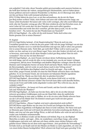 sein aufgehört! Und siehe, dieser Nazaräer gehört gewissermaßen auch unserem Institute an,
das heißt dem Institute der wahren, uneigennützigen Nächstenliebe, und wir haben darum
keinen größeren und noch wahreren Wundertäter zu fürchten, da wir überzeugt sind, daß es
mit ihm auf dieser Erde wohl niemand aufnehmen wird.
[054,15] Oder hättest du etwa Lust, es mit ihm aufzunehmen, der du mir die Haare
gen Berg treiben wolltest? Siehe, mein liebster und sonst sehr schätzenswerter Junge, nur
immer schön bescheiden! Du kannst sehr vieles wohl vermögen, aber alles noch hübsch lange
nicht; aber der Nazaräer vermag gar alles! Mit dem würdest du sehr hart Kirschen essen, du
mein Lieber du! Ich werde aber mit dem Nazaräer schon noch selbst irgendwo
zusammenstoßen und werde ihm dich vorstellen; gib aber dann ja acht, wie du vor ihm
bestehen wirst! – Na, kennst du nun den Wundermann aus Nazareth?“
[054,16] Sagt Raphael: „Na, sollte ich ihn nicht kennen? Stehe doch schon eine
höchst geraume Zeit in seinen Diensten!“

55. Kapitel
[055,01] Sagt Roklus lachend: „O du Hauptwindmacher! Wenn du noch nie eine
Unwahrheit geredet hast, so hast du das jetzt getan! Läßt sich der junge Schlingel von mir den
herrlichen Nazaräer zuvor so recht klar beschreiben und sagt nun, daß er schon eine geraume
Zeit in seinen Diensten stehe. Nicht übel, gar nicht übel! Früher weiß er noch so gut wie
nichts von ihm, und nun ist er sein Diener sogar! Nein, jetzt aber fordere ich dich auf, mir das
zu beweisen, sonst mache ich dir deine blonden Locken gen Berg stehen! Hast du mich
verstanden?! Also nur her mit dem Beweise!“
[055,02] Sagt Raphael: „Ja, mein Freund, mit dieser deiner Aufforderung machst du
mir nicht bange, und ich werde dir alles zu tun imstande sein, was du nur immer verlangst,
vorausgesetzt, daß du etwas Vernünftiges und denkbar Mögliches verlangst; denn für etwas
Dummes und Unmögliches besitze ich keine Kraft und keine Macht. Stelle mir somit rasch
die Beweisaufgabe, und ich werde sie auch ebenso rasch in den Vollzug setzen!“
[055,03] Hier sah Roklus dem Raphael scharf ins Gesicht und sagte: „Nun wohl, du
mein lieber, junger Freund, da habe ich einen bei fünf Pfunde schweren Stein vom Boden
gehoben. Es ist ein brauner Granit, der mit keinem mir bekannten Metalle irgendeine
Verwandtschaft hat. Mache aus ihm Gold, aber im gleichen Gewichte!“
[055,04] Sagt Raphael: „Kurzsichtiger Mensch, wenn daraus Gold wird, so wird der
Klumpen wohl dreimal schwerer werden! Das Gewicht kann daher nicht dasselbe bleiben,
wenn an der Form und Größe nichts abgeändert werden darf! Was willst du nun, das da
verändert würde?“
[055,05] Sagt Roklus: „So lassen wir Form und Gestalt, und das Gewicht verändere
sich zum Vorteile des Wunders!“
[055,06] Sagt Raphael: „So halte nun fest den Stein, daß er dir als ein über dreimal
schwerer gewordener Goldklumpen nicht aus der Hand falle; denn die urplötzliche
Gewichtserhöhung ist stets nahe so fühlbar, als so dir ein etwa zehn Pfunde schwerer Stein
aus der Luft auf die Hände fiele! Du könntest sonach ganz leicht mit dem ganzen
Goldklumpen umfallen!“
[055,07] Sagt Roklus: „Dieses Unglück wird mich wahrscheinlich nicht treffen!“
[055,08] Dieses sagte Roklus nur aus einer Art Zweifel am Gelingen des Beweises.
Aber im selben Augenblicke will Raphael den Stein in Gold verkehren. Der Stein wird auch
im Momente ganz Gold und wirft durch die plötzliche Gewichtsvermehrung den Roklus zu
Boden, und zwar auf eine ganz heftige Weise, so daß sich Roklus sehr wehe tat und sich kaum
wieder zum Aufstehen zusammenraffte.
[055,09] Als er (Roklus) wieder auf den Beinen sich befand, fing er an, des Raphael
Mutwillen zu tadeln, und sagte: „Höre, du wunderbarer, mutwilliger Junge, zehn solche
Goldklumpen sind nicht wert, daß man sich ihnen zuliebe einen solchen Schmerz solle
gefallen lassen! Hättest du mir denn nicht sagen können: ,Jetzt geschieht die Verwandlung!‘?
Ich habe mich ja am Kopfe und mit den Händen am Boden so stark angestoßen, als wäre ich
von einem hohen Baume herabgefallen! Mich schmerzt der Kopf noch ganz gewaltig! O du
 