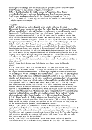 mutwilliger Wunderjunge, heile mich nun auch zum größeren Beweise für die Wahrheit
deiner Aussage von meinem sehr heftigen Kopfschmerze!“
[055,10] Hier blies Raphael den Roklus an, und im Augenblicke fühlte Roklus
keinen Funken Schmerzes mehr, und Raphael sagte zu ihm: „Klaube nun auch den
Goldklumpen vom Boden auf und besieh ihn, ob er nicht ganz gediegen Gold ist!“
[055,11] Roklus tat das, rief aber zugleich auch seine elf Gefährten herbei und sagte:
„Da sehet her und urteilet selbst!“

56. Kapitel
[056,01] Alle kamen und sagten: „Freund, das ist reinstes Gold, und der ganze
Klumpen dürfte einen kaum schätzbar hohen Wert haben! Und das hat dieser unbeschreibbar
schönste Junge bloß durch seinen Willen bewirkt, daß aus dem braunen Kornsteine nun ein
ebenso großer Goldklumpen wurde? Das kann kein Magier! Das ist sonach ein reines
Wunder, nur einem Gotte möglich, – was wir alle bisher zwar für eine Fabel hielten, aber
dieses Faktum sagt uns offenbar etwas anderes. Der herrlichste Junge ist ein Gott und sonst
nichts mehreres und nichts wenigeres! Der muß von uns ja angebetet werden, und wir müssen
ihm opfern, was wir nur können, auf daß er uns nicht gram werde und uns ja gar verlasse!“
[056,02] Sagt Roklus: „Er behauptet von sich, nur ein Jünger und Diener des stets
berühmter werdenden Nazaräers zu sein. Er ist sonach kein Gott; aber desto klarer tritt hier
die unbestreitbare Gottheit des Nazaräers in den Vordergrund! Auch habt ihr die Heftigkeit
meines Falles zuvor gesehen, der mir sehr heftige Kopfschmerzen erzeugte, und mit einem
ganz leisen Hauche aus des Jungen Munde waren sie buchstäblich weggeblasen. Also ist der
Jüngling seiner eigenen Aussage zufolge nur ein Jünger und Diener des Nazaräers, verdient
zwar alle unsere Achtung, jedoch keine Anbetung und kein Opfer! Da er aber nun
ungezweifelt das ist, so lasset uns nun allein nach dem Nazaräer forschen; haben wir den, so
haben wir alles!“
[056,03] Sagen die Gefährten: „Am Ende ist aber eben dieser Junge der Nazaräer
selbst?“
[056,04] Sagt Roklus: „Nein, nein, das ist er nicht! Fürs erste fehlt ihm das Alter;
dreißig Jahre, – wo denket ihr hin?! Der Junge hat kaum sechzehn! Und fürs zweite kommt
des Jungen höchsteigenes Geständnis! Der mutwillige Junge ist zwar etwas schlimm, aber
von einer Lüge ist bei ihm keine Spur, dafür stehe ich euch, – Keine Spur von einer Lüge bei
ihm; denn insoweit habe ich ihn wohl kennen gelernt! Wahrhaft ist er ohne weiteres, aber
mitunter auch etwas schlimm, was wir seiner Jugend recht gerne nachsehen wollen, zumal er
ein gar so schöner Junge ist, wie ich in meinem Leben noch keinen gesehen habe! Man sollte
gerade glauben, daß er ein verkleidetes schönstes Mädchen sei; aber er sieht mir zuweilen
doch viel zu ernst aus, daher ich ihn denn auch trotz seiner allerweiblichsten Schönheit
dennoch für etwas Männliches halten muß. Auch ist er für ein Mädchen viel zu weise; denn
die noch so schönen Mädchen sind stets etwas dumm und mögen sich nie und nimmer zur
Weisheit eines Mannes erheben. Aber in diesem steckt eine ganz kuriose Weisheit, mit der es
unsereiner nicht aufnehmen kann. Das alles aber beweist auch, daß er nicht der Nazaräer
selbst, sondern ein rechter Diener desselben ist. Er führe uns irgend zum Nazaräer!“
[056,05] Hierauf wendet sich Roklus wieder an den Raphael und sagt: „Höre, du
liebster, obschon ein wenig mutwilliger Diener des Nazaräers! Wir beide sind miteinander
fertig, und ich und meine Gefährten ersuchen dich nun nur bloß um das, uns anzuzeigen, wo
wir den allerberühmtesten Nazaräer finden und treffen können!“
[056,06] Sagt Raphael: „Ja, jetzt kann und darf ich es dir schon etwas weitwendig
sagen, daß der allerberühmteste Nazaräer sich eben hier befindet! Die rechte Person kannst du
dir mit deiner Verstandesschärfe schon selbst heraussuchen aus den etlichen hundert Gästen!
Sieh, hättest du nicht einen gar so scharfen Verstand, so hätte ich dir die Person des Nazaräers
auch angezeigt; aber deine Verstandesschärfe hindert mich daran! Darum gehe und suche
recht und du wirst wohl das Rechte finden!“
[056,07] Sagt Roklus: „Nur zugestichelt, – macht nichts; mein Verstand ist dennoch
nicht zu verachten! Was er nicht finden mag und kann, das wird mein Herz finden; denn das
 