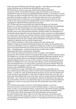 Schatz, den ganze Goldberge nicht aufwiegen, gegeben –; aber daß du noch stets gegen
meinen Verstand etwas zu sticheln hast, das gefällt mir nicht von dir!
[057,09] Denn das muß mir sogar eines Gottes höchste Weisheit gutheißend
zuerkennen, daß der Verstand dem Menschen wegen der Erkenntnis seiner selbst und
hauptsächlich wegen der daraus hervorgehenden Erkenntnis Gottes so notwendig ist, wie ihm
die Augen zum Sehen notwendig sind! Ich weiß es wohl, daß ein Mensch mit seinem noch so
geweckten Verstande gar endlos vieles nicht begreifen kann und wird, was die göttliche,
höchste Weisheit alles verordnet hat, was sie entstehen ließ, und was da immer ist und
geschieht; aber ohne eine gewisse Verstandesschärfe, die da zu prüfen und zu unterscheiden
vermögend ist, begreift der Mensch gleichweg ewig nichts!
[057,10] Man sagt, daß nur der Glaube die Leuchte des Menschen sei! O du lieber
Himmel, was ist denn ein Glaube ohne Verstand? Er ist die Wiegenweisheit der unmündigen
Kinder, die nach dem Monde langen etwa in der Meinung, daß er ein rundes Stück
Honigbrotes sei! Und es gibt wirklich erwachsene Menschen auf dieser lieben Erde, die den
Mond für einen in der Luft herumschwimmenden Laib Brotes halten, der allmonatlich von
den Paradiesvögeln aufgezehrt wird, aber dann gleich wieder von neuem zu wachsen beginnt!
Ja, Freund, sage, was ist dir, mir und einem Gotte mit solchem Glauben wohl geholfen? Ist es
denn nicht besser und des Menschen- und eines Gottesgeistes im Menschen würdiger,
nachzudenken und mit der Zeit zu finden, daß der Mond denn doch irgend etwas anderes sein
muß denn ein Brotlaib zum Essen für die Paradiesvögel?
[057,11] Mein Grundsatz ist: Alles prüfen und davon das Gute und das einer
Wahrheit wenigstens am nächsten Kommende behalten auf so lange, bis man darüber nicht
ein besseres und stärkeres Licht von irgendwoher erhalten hat. Ist doch in einer stockfinstern
Nacht ein leuchtend Würmchen besser denn gar kein Licht; und also ist das Lichtfünklein der
Seele – Verstand genannt – ja doch auch besser denn ein aller noch so fernen
Wahrscheinlichkeit barer stockfinsterster Aberglaube!
[057,12] Ich setze aber den Fall, daß ich eine mir vorerzählte vollste Wahrheit
glauben soll, ohne mich aber doch nur im geringsten überzeugen zu können, daß das wirklich
eine Wahrheit sei, weil dazu der Verstand und dazu gehörige Erfahrungen mangeln. Was ist
auch solch ein Glaube anderes als ein blindester Aberglaube? Denn was kann mir die
geglaubte Wahrheit nützen, wenn ich sie nicht verstehe, ja mich gar nicht überzeugen kann,
daß sie eine Wahrheit ist? Zu was wäre das Gold wohl gut, wenn es der Menschenverstand
nicht unterscheiden könnte von einem andern, gemeinen und wertlosen Metalle? Wenn der
Mensch sonach etwas glaubt, so muß er es doch mit einigem Verstande glauben, sonst müssen
bei ihm ja Lüge und Wahrheit völlig eins sein!
[057,13] Wenn du mir sagst: ,Weit hinter jenen blauen Bergen ist eine Stadt, die aus
lauter allerkostbarsten Edelsteinen erbaut ist, und die darin wohnenden Menschen sind lauter
Riesen!‘, so werde ich, wenn ich blind und dumm genug bin, dir das aufs Wort glauben und
werde mich darin sogar begründen; so aber dann ein anderer kommt und zu mir sagt: ‚Du,
hinter jenen blauen Bergen gibt es gar keine Stadt, und noch weniger irgend riesenhaft große
Menschen!‘, was werde ich als ein verstandesloser, dummer Finsterling tun? Ich werde bei
dem ersten bleiben, obwohl es eine schreiendste Lüge ist, und werde mit frechem Hohne die
Wahrheit des zweiten von mir weisen! Kann aber das einem höchst weisen Gotte einerlei
sein?
[057,14] Wenn der Nazaräer ein Gott ist voll der höchsten Weisheit, was ich nun
nicht mehr bezweifle, weil ich das mit meinem Verstande erkenne, so wäre es ja nachgerade
dumm von ihm, so er die Menschen lehrete, zu erkennen die Lüge und ihr Falsches und dafür
anzunehmen das Licht der Wahrheit und deren Gutes ohne irgendeine Verstandesschärfe!
[057,15] Du siehst, daß du hierin gegen mich nicht aufkommst, auch mit tausend
gewirkten Wundern nicht; daher wolle mir in der Folge nicht mehr witzeln über meinen
Verstand, sondern laß ihn als das gelten, was er ist, und zeige mir darum nur, wo sich etwa
nun der göttliche Nazaräer befindet, auf daß ich vor ihm geziemend meine Knie beuge und
ihn auch anbete!“
 