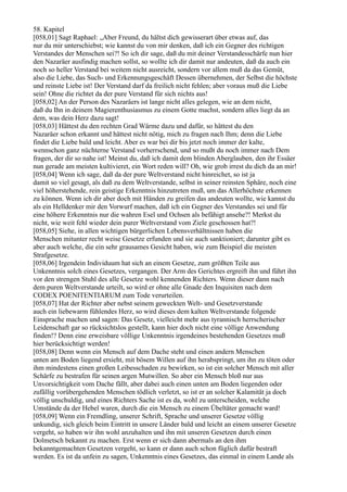 58. Kapitel
[058,01] Sagt Raphael: „Aber Freund, du hältst dich gewisserart über etwas auf, das
nur du mir unterschiebst; wie kannst du von mir denken, daß ich ein Gegner des richtigen
Verstandes der Menschen sei?! So ich dir sage, daß du mit deiner Verstandesschärfe nun hier
den Nazaräer ausfindig machen sollst, so wollte ich dir damit nur andeuten, daß da auch ein
noch so heller Verstand bei weitem nicht ausreicht, sondern vor allem muß da das Gemüt,
also die Liebe, das Such- und Erkennungsgeschäft Dessen übernehmen, der Selbst die höchste
und reinste Liebe ist! Der Verstand darf da freilich nicht fehlen; aber voraus muß die Liebe
sein! Ohne die richtet da der pure Verstand für sich nichts aus!
[058,02] An der Person des Nazaräers ist lange nicht alles gelegen, wie an dem nicht,
daß du Ihn in deinem Magierenthusiasmus zu einem Gotte machst, sondern alles liegt da an
dem, was dein Herz dazu sagt!
[058,03] Hättest du den rechten Grad Wärme dazu und dafür, so hättest du den
Nazaräer schon erkannt und hättest nicht nötig, mich zu fragen nach Ihm; denn die Liebe
findet die Liebe bald und leicht. Aber es war bei dir bis jetzt noch immer der kalte,
wennschon ganz nüchterne Verstand vorherrschend, und so mußt du noch immer nach Dem
fragen, der dir so nahe ist! Meinst du, daß ich damit dem blinden Aberglauben, den ihr Essäer
nun gerade am meisten kultivieret, ein Wort reden will? Oh, wie grob irrest du dich da an mir!
[058,04] Wenn ich sage, daß da der pure Weltverstand nicht hinreichet, so ist ja
damit so viel gesagt, als daß zu dem Weltverstande, selbst in seiner reinsten Sphäre, noch eine
viel höherstehende, rein geistige Erkenntnis hinzutreten muß, um das Allerhöchste erkennen
zu können. Wenn ich dir aber doch mit Händen zu greifen das andeuten wollte, wie kannst du
als ein Helldenker mir den Vorwurf machen, daß ich ein Gegner des Verstandes sei und für
eine höhere Erkenntnis nur die wahren Esel und Ochsen als befähigt ansehe?! Merkst du
nicht, wie weit fehl wieder dein purer Weltverstand vom Ziele geschossen hat?!
[058,05] Siehe, in allen wichtigen bürgerlichen Lebensverhältnissen haben die
Menschen mitunter recht weise Gesetze erfunden und sie auch sanktioniert; darunter gibt es
aber auch welche, die ein sehr grausames Gesicht haben, wie zum Beispiel die meisten
Strafgesetze.
[058,06] Irgendein Individuum hat sich an einem Gesetze, zum größten Teile aus
Unkenntnis solch eines Gesetzes, vergangen. Der Arm des Gerichtes ergreift ihn und führt ihn
vor den strengen Stuhl des alle Gesetze wohl kennenden Richters. Wenn dieser dann nach
dem puren Weltverstande urteilt, so wird er ohne alle Gnade den Inquisiten nach dem
CODEX POENITENTIARUM zum Tode verurteilen.
[058,07] Hat der Richter aber nebst seinem geweckten Welt- und Gesetzverstande
auch ein liebewarm fühlendes Herz, so wird dieses dem kalten Weltverstande folgende
Einsprache machen und sagen: Das Gesetz, vielleicht mehr aus tyrannisch herrscherischer
Leidenschaft gar so rücksichtslos gestellt, kann hier doch nicht eine völlige Anwendung
finden!? Denn eine erweisbare völlige Unkenntnis irgendeines bestehenden Gesetzes muß
hier berücksichtigt werden!
[058,08] Denn wenn ein Mensch auf dem Dache steht und einen andern Menschen
unten am Boden liegend ersieht, mit bösem Willen auf ihn herabspringt, um ihn zu töten oder
ihm mindestens einen großen Leibesschaden zu bewirken, so ist ein solcher Mensch mit aller
Schärfe zu bestrafen für seinen argen Mutwillen. So aber ein Mensch bloß nur aus
Unvorsichtigkeit vom Dache fällt, aber dabei auch einen unten am Boden liegenden oder
zufällig vorübergehenden Menschen tödlich verletzt, so ist er an solcher Kalamität ja doch
völlig unschuldig, und eines Richters Sache ist es da, wohl zu unterscheiden, welche
Umstände da der Hebel waren, durch die ein Mensch zu einem Übeltäter gemacht ward!
[058,09] Wenn ein Fremdling, unserer Schrift, Sprache und unserer Gesetze völlig
unkundig, sich gleich beim Eintritt in unsere Länder bald und leicht an einem unserer Gesetze
vergeht, so haben wir ihn wohl anzuhalten und ihn mit unseren Gesetzen durch einen
Dolmetsch bekannt zu machen. Erst wenn er sich dann abermals an den ihm
bekanntgemachten Gesetzen vergeht, so kann er dann auch schon füglich dafür bestraft
werden. Es ist da unfein zu sagen, Unkenntnis eines Gesetzes, das einmal in einem Lande als
 