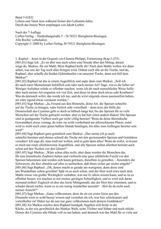 Band 5 (GEJ)
Lehren und Taten Jesu während Seiner drei Lehramts-Jahre.
Durch das Innere Wort empfangen von Jakob Lorber.

Nach der 7 Auflage.
Lorber-Verlag – Hindenburgstraße 5 – D-74321 Bietigheim-Bissingen.
Alle Rechte vorbehalten.
Copyright © 2000 by Lorber-Verlag, D-74321 Bietigheim-Bissingen.



1. Kapitel – Jesus in der Gegend von Cäsarea Philippi, Fortsetzung (Kap.1-233)
[001,01] Sage Ich: „Es ist aber nun auch schon eine Stunde über den Mittag, darum
sorge du, Markus, für ein Mahl; Mein Raphael helfe dir! Nach dem Mahle wollen wir dann
sehen, was uns der Tag noch alles bringen wird. Ordnet euch alle an die Tische, und du,
Raphael, aber schaffe die beiden Gehirnhaufen von unserem Tische, dann erst hilf dem
Markus!“
[001,02] Raphael tat das in einem Augenblick und sagte dann zum Markus: „Soll ich
dir nach eurer Menschenart behilflich sein oder nach meiner Art? Sage, wie es dir lieber ist!
Weniger Aufsehen würde es offenbar machen, wenn ich dir nach menschlicher Weise helfe;
aber nach meiner Art ersparten wir viel Zeit, und diese ist denn doch etwas sehr Kostbares!
Was du demnach willst, das werde ich tun, und du wirst nirgends etwas auszustellen haben,
als wäre irgend etwas versäumt worden.“
[001,03] Sagt Markus: „Ja, Freund aus den Himmeln, deine Art, die Speisen schnellst
auf die Tische zu bringen, wäre freilich sehr vorteilhaft – denn trotz der Hilfe der
Dienerschaft des Cyrenius geht es doch so hübsch lange her, bis die Speisen für so viele
Menschen auf die Tische gebracht werden; aber es hat hier einen andern Haken! Die Speisen
sind in genügender Vielheit noch gar nicht völlig bereitet! Wenn da deine überirdische
Gewandtheit etwas vermag, da wäre sie wohl vorderhand am allerrechtesten Platze; sonst
wird es wohl noch einer guten halben Stunde benötigen, bis alles zum Auftragen bereitet sein
wird!“
[001,04] Sagt Raphael ganz gemütlich zum Markus: „Das meine ich ja auch:
schnellst bereiten und ebenso schnell die Tische mit den geziemenden Speisen und Getränken
versehen! Ich sage dir, man muß nur wollen, und es geht dann alles! Wenn du willst, so kostet
es mich nur einen allerkürzesten Augenblick, und alle Speisen stehen allerbest bereitet auch
schon auf den Tischen vor den Gästen!“
[001,05] Sagt Markus: „Wäre schon alles recht; aber dann werden die Menschen das
für eine himmlische Zauberei halten und vielleicht eine ganz erklärliche Furcht vor den
Speisen bekommen und werden sich kaum getrauen, dieselben zu genießen, – besonders die
Schwarzen, die hier ohnehin auf alles so aufmerken, daß ihnen sicher gar nichts entgeht!“
[001,06] Sagt Raphael: „Oh, denen macht es gerade am wenigsten; denn diese sind
ans Wunderbare schon gewöhnt! Spät ist es auch schon, und der Herr wird etwa nach dem
Mahle etwas von großer Wichtigkeit vorhaben, was nur Er allein wissen kann, und so ist es
offenbar besser, wir machen es mit meiner geistigen Schnelligkeit, und es wird sich daran
niemand stoßen! Zugleich ist dies das letzte Mittagsmahl, das der Herr hier einnimmt, und es
schadet darum nichts, wenn es so ein wenig wunderbar aussieht! – Bist du da nicht auch
meiner Ansicht?“
[001,07] Sagt Markus: „Ganz vollkommen; denn du als ein erster Geist aus den
Himmeln wirst es wohl besser wissen und verstehen als ich, was hier schicksamer und
vorteilhafter ist! Daher tue du nun nur ganz vollkommen nach deinem Gutdünken!“
[001,08] Als Markus solches dem Raphael kundgab, begaben sich beide in die
Küche, in der wie gewöhnlich des Markus Weib, seine Töchter und Söhne und noch etliche
Diener des Cyrenius alle Hände voll zu tun hatten, und dennoch war das Mahl für so viele nur
 