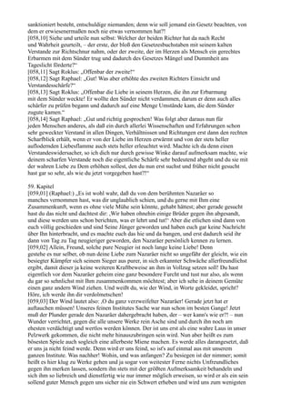 sanktioniert besteht, entschuldige niemanden; denn wie soll jemand ein Gesetz beachten, von
dem er erwiesenermaßen noch nie etwas vernommen hat?!
[058,10] Siehe und urteile nun selbst: Welcher der beiden Richter hat da nach Recht
und Wahrheit geurteilt, – der erste, der bloß den Gesetzesbuchstaben mit seinem kalten
Verstande zur Richtschnur nahm, oder der zweite, der im Herzen als Mensch ein gerechtes
Erbarmen mit dem Sünder trug und dadurch des Gesetzes Mängel und Dummheit ans
Tageslicht förderte?“
[058,11] Sagt Roklus: „Offenbar der zweite!“
[058,12] Sagt Raphael: „Gut! Was aber erhöhte des zweiten Richters Einsicht und
Verstandesschärfe?“
[058,13] Sagt Roklus: „Offenbar die Liebe in seinem Herzen, die ihn zur Erbarmung
mit dem Sünder weckte! Er wollte den Sünder nicht verdammen, darum er denn auch alles
schärfer zu prüfen begann und dadurch auf eine Menge Umstände kam, die dem Sünder
zugute kamen.“
[058,14] Sagt Raphael: „Gut und richtig gesprochen! Was folgt aber daraus nun für
jeden Menschen anderes, als daß ein durch allerlei Wissenschaften und Erfahrungen schon
sehr geweckter Verstand in allen Dingen, Verhältnissen und Richtungen erst dann den rechten
Scharfblick erhält, wenn er von der Liebe im Herzen erwärmt und von der stets heller
auflodernden Liebesflamme auch stets heller erleuchtet wird. Machte ich da denn einen
Verstandeswidersacher, so ich dich nur durch gewisse Winke darauf aufmerksam machte, wie
deinem scharfen Verstande noch die eigentliche Schärfe sehr bedeutend abgeht und du sie mit
der wahren Liebe zu Dem erhöhen sollest, den du nun erst suchst und früher nicht gesucht
hast gar so sehr, als wie du jetzt vorgegeben hast?!“

59. Kapitel
[059,01] (Raphael:) „Es ist wohl wahr, daß du von dem berühmten Nazaräer so
manches vernommen hast, was dir unglaublich schien, und du gerne mit Ihm eine
Zusammenkunft, wenn es ohne viele Mühe sein könnte, gehabt hättest; aber gerade gesucht
hast du das nicht und dachtest dir: ,Wir haben ohnehin einige Brüder gegen ihn abgesandt,
und diese werden uns schon berichten, was er lehrt und tut!‘ Aber die etlichen sind dann von
euch völlig geschieden und sind Seine Jünger geworden und haben euch gar keine Nachricht
über Ihn hinterbracht, und es machte euch das hie und da bangen, und erst dadurch seid ihr
dann von Tag zu Tag neugieriger geworden, den Nazaräer persönlich kennen zu lernen.
[059,02] Allein, Freund, solche pure Neugier ist noch lange keine Liebe! Denn
gestehe es nur selber, ob nun deine Liebe zum Nazaräer nicht so ungefähr der gleicht, wie ein
besiegter Kämpfer sich seinem Sieger aus purer, in sich erkannter Schwäche allerfreundlichst
ergibt, damit dieser ja keine weiteren Kraftbeweise an ihm in Vollzug setzen soll! Du hast
eigentlich vor dem Nazaräer geheim eine ganz besondere Furcht und tust nur also, als wenn
du gar so sehnlichst mit Ihm zusammenkommen möchtest; aber ich sehe in deinem Gemüte
einen ganz andern Wind ziehen. Und weißt du, wie der Wind, in Worte gekleidet, spricht?
Höre, ich werde ihn dir verdolmetschen!
[059,03] Der Wind lautet also: ,O du ganz verzweifelter Nazaräer! Gerade jetzt hat er
auftauchen müssen! Unseres feinen Institutes Sache war nun schon im besten Gange! Jetzt
muß der Plunder gerade den Nazaräer dahergebracht haben, der – wer kann's wie er?! – nun
Wunder verrichtet, gegen die alle unsere Werke rein Asche sind und durch ihn noch am
ehesten verdächtigt und wertlos werden können. Der ist uns erst als eine wahre Laus in unser
Pelzwerk gekommen, die nicht mehr hinauszubringen sein wird. Nun aber heißt es zum
bösesten Spiele auch sogleich eine allerbeste Miene machen. Es werde alles darangesetzt, daß
er uns ja nicht feind werde. Denn wird er uns feind, so ist's auf einmal aus mit unserem
ganzen Institute. Was nachher! Wohin, und was anfangen? Zu besiegen ist der nimmer; somit
heißt es hier klug zu Werke gehen und ja sogar von weitester Ferne nichts Unfreundliches
gegen ihn merken lassen, sondern ihn stets mit der größten Aufmerksamkeit behandeln und
sich ihm so liebreich und dienstfertig wie nur immer möglich erweisen, so wird er als ein sein
sollend guter Mensch gegen uns sicher nie ein Schwert erheben und wird uns zum wenigsten
 