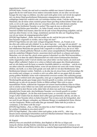 ungeschoren lassen!‘
[059,04] Siehe, Freund, das und noch so manches enthält euer innerer Lebenswind,
gegen den du mir wohl kaum etwas anderes einwenden kannst, als nur alles von mir nun
Gesagte für eine Lüge zu erklären, was aber auch nicht gehen wird, weil ich dir da sogleich
mit von deiner Hand geschriebenen Dokumenten entgegentreten würde, deren sehr
schlüpfriger Inhalt hier wahrlich sehr viel Aufsehen machen würde. Und das wäre eben das
Stückchen, das dir deine schon ziemlich grauen Haare gen Berg treiben könnte! Hatte ich nun
recht, so ich zu dir sagte, daß du also nur versuchen sollest, mit solch deinem scharfen
Verstande den berühmten Nazaräer zu suchen? Was sagst du nun zu allem dem?“
[059,05] Sagt Roklus ganz betroffen: „Ja, lieber Freund, wenn du auch meine
innersten Gefühle lesen kannst, dann hat mit dir jede weitere Besprechung aufgehört, und ich
muß nun allen Ernstes vor dir, Junge, niederknien und dich für alles um Vergebung bitten,
was ich nur immer dir entgegengesprochen habe!“
[059,06] Sagt Raphael: „Siehe, auch das mußte aus dir, und du bist jetzt erst fähig,
dem Nazaräer vorgestellt zu werden, und so folge mir nun!“
[059,07] Sagt Roklus mit sehr stark verlegen klingenden Worten: „Ja, Freund, es ist
das alles sehr schön und sehr erhaben! Ja, ja, darin liegt eine – wie sage ich nur gleich? – ja,
ja, es liegt darin eine große Würde und eine gar unmenschlich große Ehre, dem mächtigsten
und erhabensten Menschen der ganzen Erde vorgestellt zu werden! Ja ja, das ist es! Aber
wenn so ein vollends göttlicher Mensch zu allen seinen unergründlichen Wundertatkräften
auch die sonderbare Fähigkeit besitzt, unsereinen durch und durch zu schauen und einem
Menschen, wie ich einer bin, gleich seinen ganzen Lebenslauf vor aller Welt herzuerzählen, –
weißt du, da ist dann die nähere Bekanntschaft mit solch einem Gottmenschen durchaus
nichts Angenehmes mehr! Und ich möchte nun schon lieber von hier laufen, als mich noch
länger allhier aufhalten! Zudem ist es schon so hübsch nahe gegen den Abend gekommen,
und wir alle haben noch für heute so manche Geschäfte daheim zu verrichten, – und du wirst
uns daher schon für entschuldigt halten, wenn ich nun deinen mir sonst sehr werten Antrag
ablehne, das heißt, so es eben nicht gerade sein muß, daß wir mit dem Berühmtesten aller
Berühmtesten bekannt werden. Natürlich, so du aber das als etwas Gutes und Notwendiges für
uns ersiehst und verlangst, so versteht es sich von selbst, daß wir uns gegen dich als unsern
geistig größten Wohltäter sicher nicht widersetzlich erweisen werden; aber aufrichtig gesagt,
es ist mir nun wirklich nicht sehr angenehm, einer gar so ungeheuren menschlichen Machtund
Weisheitsgröße gerade ganz knapp unters Gesicht gestellt zu werden, weil man sich
daneben gar zu sehr als ein purstes Nichts zu fühlen anfängt! Man wird zu einem
tausendfachen Nichts, während der Gegenpart mit seinem unerforschbaren Alles-in-Allem
sich in solcher seiner Allheit nur stets mehr und mehr potenziert. So ein Nichtigkeitsgefühl
schmerzt und tut dem Herzen wehe; daher habe ich denn nun auch keine so ganz
absonderliche Freude mehr, dem berühmten Nazaräer vors Gesicht gestellt zu werden.“
[059,08] Sagt Raphael: „So ihr Den nicht kennen lernet, so verwirket ihr eurer Seelen
ewiges Leben! Zudem hast du ehedem doch selbst ganz gut bemerket, daß du, um alles zu
haben, nur den Nazaräer allein zu haben brauchst! Nun ist dazu noch die Gelegenheit, aber
nur noch bis gen Morgen vorhanden; am frühesten Morgen ist unabänderlich Seine Abreise
von hier festgesetzt. Wohin weiß außer Ihm gar niemand! Daher habt ihr ja nichts zu
versäumen, so ihr leben wollt für ewig!“
[059,09] Sagt Roklus: „Nun, so führe uns denn hin zu ihm! Umbringen wird er uns
bei solchen Umständen ja etwa doch nicht?!“
[059,10] Sagt Raphael: „Das wahre Leben euch geben, ja das wird Er, – aber von
diesem eurem nunmaligen Scheinleben euch kein Härchen krümmen! Darum folge mir, wie
ich dir schon früher den Antrag gemacht habe!“

60. Kapitel
[060,01] Nun erst entschloß sich Roklus, dem Raphael zu Mir hin zu folgen und
mutig die etlichen dreißig Schritte zurückzulegen. Da Ich aber noch beim Cyrenius so wie
früher am Tische saß und Mich mit ihm über so manche Regierungsmaßnahmen besprach und
 