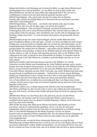 Raphael den Roklus in der Richtung zum Cyrenius hin führte, so sagte dieser (Roklus) nach
zurückgelegten etwa zwanzig Schritten: „Ja, nun führst du mich ja eben wieder zum
Oberstatthalter hin, mit dem ich schon früher alles abgemacht habe?! Der mir nun zu
wohlbekannte Cyrenius wird etwa doch nicht der gesuchte Nazaräer sein?“
[060,02] Sagt Raphael: „Das sicher nicht; aber der fest neben ihm zur Rechten
sitzende, ganz schlicht aussehende Mann ist es! Du kennst Ihn nun und kannst nun schon
selbst dich zu Ihm hinbegeben!“
[060,03] Sagt Roklus: „Wäre leicht, – nur etliche zehn Schritte mehr, und ich stehe
knapp bei ihm! Aber was soll ich dann sagen, wie soll ich ihn anreden?“
[060,04] Sagt Raphael: „Aber mit deinem Verstande, mit deinen Kenntnissen und
Erfahrungen da noch sich in einem Wirrsale befinden?! Das wird am Ende mir selbst ein
wenig unklar! Gehe hin und sage: ,Herr und Meister, hier vor Dir steht ein Hungriger und
Durstiger, sättige seine Seele!‘, so wirst du darauf schon gleich eine geziemende Antwort
erhalten!“
[060,05] Roklus tat das mit vielem inneren Bangen, und Ich wandte Mich mit einem
ernst- freundlichen Blicke zu ihm und sagte: „Freund, von Tyrus und Sidon bis nach Cäsarea
Philippi und von da bis hierher ist offenbar näher als von hier bis nach Hinterindien, wo die
morgenländischsten Sihiniten über Indias höchste Gebirge weit hinaus eine mächtige Mauer
gezogen haben! Du suchtest dort die Wahrheit – und wieder nicht die Wahrheit; denn hättest
du die Wahrheit auch gefunden, so hättest du die Wahrheit dennoch nicht erkannt! Hättest du
sie aber erkannt, so wäre sie dir gar nicht angenehm gewesen; denn ist die Wahrheit nicht
völlig geeint mit Liebe, so gleicht sie dem Sonnenlichte im Norden. Es erleuchtet auch die
Erde; aber da das Licht ohne Wärme ist, so belebt es nicht den Boden und alles ist wie im
Tode erstarrt!
[060,06] Ein Richter sucht nach dem Gesetze auch die volle Wahrheit. Es wird der
Verbrecher mit allen Mitteln zum Geständnisse der vollen Wahrheit genötigt, und es werden
Zeugen unter den strengsten Eid genommen. Es stellt sich am Ende die volle Wahrheit heraus;
aber zu wessen Frommen und Nutzen? Es ist das auch eine Wahrheit ohne Liebe, also ein
Licht ohne Wärme, und gehet aus aufs Töten! Und siehe, eine solche Wahrheit hast denn auch
du gesucht und sie großenteils auch gefunden, – freilich nicht zu deiner inneren Belebung,
sondern zur Tötung deines Geistes, welcher da ist die Liebe in eines jeden Menschen Herzen.
[060,07] Weil aber dein Geist durch die Masse der starren und materiellen Wahrheit
wie zu Tode erdrückt war, so mußtest du ja notwendig jede Spur vom Dasein eines Gottes
verlieren, da Gott auch nur pur Liebe ist in Seinem Urgrunde und nur durch die Liebe wieder
begriffen werden kann!
[060,08] Du wußtest zwar so dunkel ahnend wohl, daß die Liebe das Grundelement
aller Wesen und Dinge ist; aber was die Liebe in sich ist, das wußtest du nicht und konntest
das auch nicht wissen, weil davon dein Gefühl und deine Sinne der Seele nie angeregt worden
sind.
[060,09] Dein Wissen von dem Wesen der Liebe glich dem, das du von dem Wesen
der Sterne hast. Sie leuchten, aber ihr Licht erzeugt keine Wärme, und du kannst es
unmöglich durch irgend etwas nur deinem Verstande Bekanntes erfahren, ob ihr Licht etwa
auch von einem Feuer herrühre.
[060,10] Bei der Sonne aber fühlst du die Wärme und urteilst, daß dieselbe ein Feuer
sein müsse, und das ein unberechenbar mächtiges, weil es von einer dir nicht ganz
unbekannten, überaus großen Ferne die Erde noch so sehr bedeutend zu erwärmen vermag.
[060,11] Vom Monde behauptest du das blanke Gegenteil, weil du von diesem
Gestirne noch nie irgendeine Wärme empfunden hast. Von den anderen Sternen behauptest du
schon gar nichts, da du von ihrem Einflusse noch nie etwas anderes als nur ihr spärliches
Licht empfunden hast.
[060,12] Weil du aber von den dir klein scheinenden Sternen gar so wenig für dein
Wahrnehmungsvermögen bekommen hast, so bist du auch nie aus einer Region deines Lebens
gewisserart aufgefordert worden, darüber nachzudenken, was etwa doch die Sterne sind, und
ob ihr Leuchten ein Feuer ist oder nicht, oder ob sie Körper oder nur bloß so irgend wärmeund
 