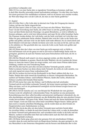 gewichtlose Lichtpunkte sind.
[060,13] Um von einer Sache aber zu irgendeiner Vorstellung zu kommen, muß man
ja doch über dieselbe notwendig einmal nachzudenken anfangen. Um aber über eine Sache
mit einem gewissen Eifer nachdenken zu können, muß sie als dessen wert erachtet werden;
der Wert aber hängt stets von der Liebe ab, die man zu einer Sache gefaßt hat.“

61. Kapitel
[061,01] (Der Herr:) „Die Liebe aber ist abermal eine Folge der Erregung des inneren
Lebens, auf das eine Sache eingewirkt hat.
[061,02] Das innere Leben ist Liebe, also ein Feuer mit aller Wärme. Wird dieses
Feuer von der Einwirkung einer Sache, die selbst Feuer in sich hat, genährt gleichwie das
Feuer auf dem Herde durch die Hinzulage von gutem Brennholze, so wird es lebhafter zu
brennen anfangen, und es wird stets lebenswärmer und reger für die selbst brennbare Sache.
Die Flammen werden dichter, ihr Licht heller, und die Seele wird bald viel Licht über eine
früher ihr ganz unbekannte Sache erhalten. Dadurch aber wird die Liebe zu der Sache stets
größer und größer, und man wird von der Sache nicht mehr ablassen, bis sie einem durch und
durch bekannt wird und man vollends im klaren sein wird, was man an ihr hat, und was alles
in ihr enthalten ist. Das geschieht aber nur, wenn die Liebe zu der Sache stets größer und
intensiver wird.
[061,03] Wenn aber das Leben von einer Sache gar nicht angeregt wird, so bleibt es
kalt und kümmert sich um die ganze an und in sich noch so denkwürdige Sache nicht im
geringsten, gleichwie da auch die Flamme nach jenen Holzscheiten nicht leckt, die ihr zu
ferne liegen.
[061,04] Der Mensch muß sonach von etwas angeregt werden, um über dasselbe in
lebenswarme Gedanken zu geraten. Durch die kalte Wahrheit, die ein Leuchten der fernen
Sterne ist, kann das innere Leben nie erregt werden, weil seine innere Wärme dabei keine
Erhöhung, sondern nur eine Erniederung findet.
[061,05] Du aber hast bis jetzt alles mit dem eiskalten Verstande gesucht, und der
Hebel zu deinem Suchen war deine ebenso kalte Vernunft, die nichts als wahr annahm, was
sich nicht irgend mit einem Sinne wahrnehmen ließ.
[061,06] So suchtest du Gott mit der Rechentafel in der Hand, mühtest dich das A zu
finden, fandest aber nicht einmal die Grundlinien zu diesem vielsagenden Buchstaben. Du
suchtest auf Nordens Schnee- und Eisflächen Pflanzen, fandst aber nichts, obschon des
Schnees Leuchten dich beinahe blind machte.
[061,07] Ich meine hier unter den Schnee- und Eisflächen den kalt urteilenden
Verstand und die noch kälter rechnende Vernunft, die keiner inneren geistigen Anschauung
fähig sein kann, weil sie als grobmateriell unmöglich sich hat können erregen lassen von
etwas rein Geistigem.
[061,08] Es fiel dir manches auf, wie zum Beispiel die Wiederkehr der stets gleichen
Formen in der dir schöpferisch vorkommenden Natur. Du dachtest an eine permanente
Konsolidierung einer ihrer selbst bewußten und potenziert intelligenten Lebenskraft, die, als
alles durchdringen und ergreifen könnend, aus den Rohkräften dann die stets gleichen Formen
wieder hervorzaubert. Die ganze Erde, Mond, Sonne und auch die Sterne betrachtetest du als
einen Tempel, worin am Ende nun schon lauter unsichtbare Magier hausen. Indien gab dir
dazu noch so manche scheinbare Bestätigung, und du wardst dann aus dem Grunde ein
Haupteinrichter eurer Zauberkammer zu Essäa.
[061,09] Aber da du das alles mit dem kalten Verstande tatest und dein Gemüt dabei
nie erwachen ließest, so fandst du auch den Grund des Lebens nicht, so nahe du demselben
mit deiner Vernunft auch gekommen bist, und versenktest dich wieder in die kalte und tote
Materie, suchtest in derselben dein Heil und wolltest darin auch das Heil aller andern
Menschen begründet erschauen.
[061,10] Deine Sache ging schon jetzt eine geraume Zeit mit entschiedenen Erfolgen
vorwärts; denn du warst und bist noch ein Haupt dieses Instituts, das ganz geeignet ist, die
laie Menschheit in den finstersten Aberglauben und die bessere und denkende aber in den
 