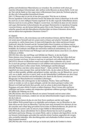 größten und allerdicksten Materialismus zu versenken. Du zerstörtest wohl schon gar
manchen lebendigen Götzentempel, aber stelltest nichts Besseres an dessen Stelle. In dir war
der Tod, und du fandst an ihm sogar einen willkommenen Gast; denn das Nichtsein ging bei
dir über alle Lebensgrößen himmelhoch hinaus.
[061,11] Warum aber ist mit dir all das also geworden? Weil du nie in deinem
Herzen irgendeine Liebe hast erkeimen lassen! Du hattest das innere Lebensfeuer in dir nicht
bis auch nur zu einer mäßigen Flamme angefacht! So du aber sogar die Außenflächen deines
Herzens noch nie in eine größere Tätigkeit versetzt hast, wie hättest du dann erst die inneren
und sogar allerinnersten Lebenselemente des geistigen Herzensteiles in irgendeine Erregung
versetzen können, aus der heraus bald das ganze Herz in der Flamme des wahren Lebens
schneller gepocht und dein Bewußtsein erleuchtet hätte zur klaren Erkenntnis deiner selbst
und zur daraus hervorgehenden Erkenntnis Gottes?!“

62. Kapitel
[062,01] (Der Herr:) „Du wirst daraus nun wohl entnehmen können, daß der Mensch
mit seiner puren Vernunft und mit seinem noch so klaren und scharfen Verstande von all dem,
was geistig ist, nichts fassen kann. Er kann nicht begreifen das Leben und dessen Grund-
Endzweck; denn die Vernunft und der Verstand haben ihren Grundsitz im Gehirne und im
Blute, das das Gehirn in einer gewissen tätigen Spannung erhält, wodurch dieses die Fähigkeit
beibehält, die Eindrücke und Bilder der materiellen Außenwelt aufzunehmen, sie zu
vergleichen in ihren Formen und Wirkungen und sich endlich daraus einen Kreis von allerlei
Schlüssen zu bilden.
[062,02] Aber alles das sind Dinge und Abbilder der Materie, in der des Kopfes
Sinne nimmer etwas Geistiges zu entdecken imstande sind. Weil aber das Leben doch nur
etwas Geistiges sein kann, so kann es auch nur in und durch sich selbst begriffen werden.
[062,03] Es müssen im Menschen sonach noch andere Sinne vorhanden sein, durch
die er auch das geistige Lebenselement in sich erfühlen und erschauen und also nach und nach
auch begreifen kann in allen seinen Tiefen, Verbindungen und Beziehungen.
[062,04] Welches sind aber solche inneren Sinne? – Siehe und höre! Da gibt es
eigentlich nur einen einzigen Sinn, und der heißet Liebe, die da wohnt im Herzen. Dieser Sinn
muß vor allem gestärkt, gebildet und geläutert werden, und alles, was der Mensch tut, was er
will, was er denkt, und was er urteilt, muß von der lebensheißen Lichtflamme aus dem Feuer
der reinen Liebe erleuchtet und durchleuchtet sein, damit da alle Geister erwachen am
Morgen des im Menschenherzen werdenden Lebenstages.
[062,05] Werden alle Lebensgeister in den Gedanken, Worten, Taten und Werken
wach, so werden sie sich zu regen anfangen, und der des innern geistigen Lichtes volle
Mensch wird bald und leicht ihrer gewahr, weil sie schon in dem ersten Beginne ihrer
Regungen sich unter allerlei Formen zu äußern beginnen. Diese Formen aber sind keine
zufälligen und leeren, sondern alle entsprechen irgendeiner sehbaren geistigen Tätigkeit aus
der Sphäre der Ordnung aus Gott.
[062,06] Solches aber kann der Mensch mit seinem Verstande und mit seiner eitlen
Vernunft nimmer erschauen, sondern nur mit den lebensflammenden Augen seines Geistes,
der die Liebe ist.
[062,07] Darum kannst du das als eine feste Norm annehmen und der nach sagen:
Kein äußerer Weltverstand kann es je ergründen und erschauen, was im Menschen ist; das
kann allein nur der Geist im Menschen. Und also kann auch niemand Gott erkennen als nur
der erweckte und vollauf tätig gewordene Geist Gottes im Menschenherzen, der gleich wie
Gott Selbst die reinste Liebe ist und ein ewiger Sabbat im Menschenherzen.
[062,08] Siehe, diesen alleredelsten Teil in deinem Herzen hast du noch nie gepflegt
und hattest auch keine Ahnung von seinem Werte, und es ist darum sehr begreiflich, wie du
ein festester Gottesleugner geworden bist und alles deines Suchens ungeachtet der ewigen,
alles erschaffen habenden, alles durchdringenden und erhaltenden Gottheit nimmer auf die
Spur kommen konntest!
[062,09] Nun aber wird es auch nicht gar so leicht sein, daß du die Gottheit in ihrem
 