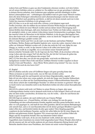 wahren Sein und Walten so ganz aus dem Fundamente erkennen werdest, weil dein Gehirn
mit all seinen Gebilden schon zu verhärtet ist. Du müßtest nur ein gar gewaltiges Liebefeuer
in deinem Herzen anfachen, dein Essäertum ganz aufgeben und dich demütigen in allen
deinen Lebenssphären und – verbindungen und müßtest total ein ganz neuer Mensch werden;
denn alle deine bisherigen Lebenstheorien und Lebensanschauungen sind der inneren und
einzigen Wahrheit nach grundirrig und falsch, so daß du mit denen niemals auch nur in den
Vorhof des innersten Gottlebens in dir gelangen wirst!
[062,10] Aber es ist an dir noch nicht alles verloren, ja du könntest sogar noch
Großes erreichen; aber du müßtest da aus deinem freiesten Willen heraus als selbsttätig und
ganz selbst wollend ein neuer Mensch werden und aus deiner innern Überzeugung nach
deinen Kräften dazu beitragen, daß eures Institutes loses Treiben ein Ende nehme, ansonst es
dir unmöglich würde, je zum wahren Leben deines innern Geistmenschen zu gelangen. Denn
das innerste Leben im Menschen ist die höchste Wahrheit, in die du ganz überzugehen hast;
diese aber kann nicht, nie und nimmer gedeihen, wenn sie durch die Tätigkeit der Lüge und
des dicksten Betruges genährt werden soll.
[062,11] Jeder Schritt und Tritt von dir muß von der höchsten und tiefsten Wahrheit
im Denken, Wollen, Reden und Handeln begleitet sein, wenn das wahre, innerste Leben in dir
selbst zur lichtesten Wahrheit werden soll; ist aber das nicht der Fall vom Alpha bis zum
Omega, so, merke es wohl, ist das innerste Leben in dir selbst eine barste Lüge!
[062,12] Nun weißt du so ungefähr, wie es mit deiner reinen Vernunft und mit
deinem scharfen Verstande steht! An dir liegt nun die freie Wahl, ob du erreichen willst das
ewige Leben oder den ewigen Tod! Ich aber bin Der, der Ich bin! Ich kann dir geben das
ewige Leben, aber dir auch belassen den ewigen Tod!
[062,13] Von dem aber, was Ich dir nun gesagt habe, wird nicht ein Häkchen je
nachgelassen werden! Diese Erde und dieser sichtbare Himmel werden vergehen in dieser
Gestalt, Form und Wesenheit, – diese Meine Worte jedoch ewig nimmer! Tue nun, was du
willst! Ich bin noch da eine kurze Zeit!“

63. Kapitel
[063,01] Roklus und alle seine elf Gefährten fangen sich ganz gewaltig hinter den
Ohren zu kratzen an und wissen nicht, was sie Mir nun erwidern sollen.
[063,02] Roklus geht hin und bespricht sich mit ihnen folgendermaßen, sagend: „Das
habe ich mir also schon zum voraus gedacht, als mich der Junge zum Nazaräer hinbeschied,
daß er sich da vor allem auf die Zunichtemachung unseres Völkerwohlinstitutes hinwerfen
wird; dieses scheint den wundertätigen Nazaräer vor allem am meisten zu genieren! Aber gar
zu leicht wird er uns immerhin nicht in das Bockshorn treiben mit allen seinen theosophischen
Phrasen!
[063,03] Es scheint wohl recht viel Wahres in seinen Worten zu liegen; aber unser
wohleingerichtetes Institut wird er dennoch nicht leicht zu Falle bringen! Doch will ich euch
aber mit dem nichts vorschreiben; ihr könnet tun, was ihr wollet, – denn ihr seid Herren der
Sache so gut wie ich!“
[063,04] Sagt ein anderer, der auch mittlerweile aus Cäsarea Philippi
herübergekommen war: „Freund Roklus, ich habe vom Anfange bis nun die ganze
Verhandlung mit dem aufmerksamsten Gemüte angehört und alles genau beobachtet, was da
alles vor sich gegangen ist, und muß dir nun offen gestehen, daß du mit deinen Behauptungen
sehr unrecht hast, und es ist zum Rasendwerden mit dir deiner geistigen Blindheit wegen! Du
redest offen also, und heimlich denkst du aber ganz anders! Dem Jüngling gegenüber
vergötterst du den berühmten Nazaräer, und bei dir selbst hältst du ihn für einen Magier der
ältesten und geheimsten Schule Ägyptens! Wir wissen nun doch, auf welchen Füßen alle
Magie und die Aussprüche beinahe aller uns bekannten Orakel stehen!
[063,05] Denke wohl nach, ob du um eine Zauberart weißt, mittels der man in einem
Augenblick einen Granitstein ins reinste Gold umgestalten kann! Dieses Wunder allein hebt ja
alle die unseren auf, die auf nichts anderem als auf einem allerpursten Betrug basiert sind!
Betrachte danebst dieses neue Prachthaus, den Garten mit seiner weiten Ringmauer, den
 