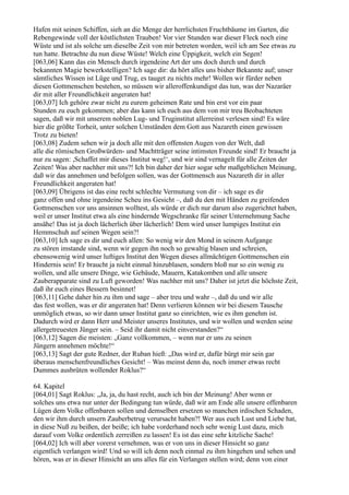 Hafen mit seinen Schiffen, sieh an die Menge der herrlichsten Fruchtbäume im Garten, die
Rebengewinde voll der köstlichsten Trauben! Vor vier Stunden war dieser Fleck noch eine
Wüste und ist als solche um dieselbe Zeit von mir betreten worden, weil ich am See etwas zu
tun hatte. Betrachte du nun diese Wüste! Welch eine Üppigkeit, welch ein Segen!
[063,06] Kann das ein Mensch durch irgendeine Art der uns doch durch und durch
bekannten Magie bewerkstelligen? Ich sage dir: da hört alles uns bisher Bekannte auf; unser
sämtliches Wissen ist Lüge und Trug, es tauget zu nichts mehr! Wollen wir fürder neben
diesen Gottmenschen bestehen, so müssen wir alleroffenkundigst das tun, was der Nazaräer
dir mit aller Freundlichkeit angeraten hat!
[063,07] Ich gehöre zwar nicht zu eurem geheimen Rate und bin erst vor ein paar
Stunden zu euch gekommen; aber das kann ich euch aus dem von mir treu Beobachteten
sagen, daß wir mit unserem noblen Lug- und Truginstitut allerreinst verlesen sind! Es wäre
hier die größte Torheit, unter solchen Umständen dem Gott aus Nazareth einen gewissen
Trotz zu bieten!
[063,08] Zudem sehen wir ja doch alle mit den offensten Augen von der Welt, daß
alle die römischen Großwürden- und Machtträger seine intimsten Freunde sind! Er braucht ja
nur zu sagen: ,Schaffet mir dieses Institut weg!‘, und wir sind vernagelt für alle Zeiten der
Zeiten! Was aber nachher mit uns?! Ich bin daher der hier sogar sehr maßgeblichen Meinung,
daß wir das annehmen und befolgen sollen, was der Gottmensch aus Nazareth dir in aller
Freundlichkeit angeraten hat!
[063,09] Übrigens ist das eine recht schlechte Vermutung von dir – ich sage es dir
ganz offen und ohne irgendeine Scheu ins Gesicht –, daß du den mit Händen zu greifenden
Gottmenschen vor uns ansinnen wolltest, als würde er dich nur darum also zugerichtet haben,
weil er unser Institut etwa als eine hindernde Wegschranke für seiner Unternehmung Sache
ansähe! Das ist ja doch lächerlich über lächerlich! Dem wird unser lumpiges Institut ein
Hemmschuh auf seinen Wegen sein?!
[063,10] Ich sage es dir und euch allen: So wenig wir den Mond in seinem Aufgange
zu stören imstande sind, wenn wir gegen ihn noch so gewaltig blasen und schreien,
ebensowenig wird unser luftiges Institut den Wegen dieses allmächtigen Gottmenschen ein
Hindernis sein! Er braucht ja nicht einmal hinzublasen, sondern bloß nur so ein wenig zu
wollen, und alle unsere Dinge, wie Gebäude, Mauern, Katakomben und alle unsere
Zauberapparate sind zu Luft geworden! Was nachher mit uns? Daher ist jetzt die höchste Zeit,
daß ihr euch eines Bessern besinnet!
[063,11] Gehe daher hin zu ihm und sage – aber treu und wahr –, daß du und wir alle
das fest wollen, was er dir angeraten hat! Denn verlieren können wir bei diesem Tausche
unmöglich etwas, so wir dann unser Institut ganz so einrichten, wie es ihm genehm ist.
Dadurch wird er dann Herr und Meister unseres Institutes, und wir wollen und werden seine
allergetreuesten Jünger sein. – Seid ihr damit nicht einverstanden?“
[063,12] Sagen die meisten: „Ganz vollkommen, – wenn nur er uns zu seinen
Jüngern annehmen möchte!“
[063,13] Sagt der gute Redner, der Ruban hieß: „Das wird er, dafür bürgt mir sein gar
überaus menschenfreundliches Gesicht! – Was meinst denn du, noch immer etwas recht
Dummes ausbrüten wollender Roklus?“

64. Kapitel
[064,01] Sagt Roklus: „Ja, ja, du hast recht, auch ich bin der Meinung! Aber wenn er
solches uns etwa nur unter der Bedingung tun würde, daß wir am Ende alle unsere offenbaren
Lügen dem Volke offenbaren sollen und demselben ersetzen so manchen irdischen Schaden,
den wir ihm durch unsern Zauberbetrug verursacht haben?! Wer aus euch Lust und Liebe hat,
in diese Nuß zu beißen, der beiße; ich habe vorderhand noch sehr wenig Lust dazu, mich
darauf vom Volke ordentlich zerreißen zu lassen! Es ist das eine sehr kitzliche Sache!
[064,02] Ich will aber vorerst vernehmen, was er von uns in dieser Hinsicht so ganz
eigentlich verlangen wird! Und so will ich denn noch einmal zu ihm hingehen und sehen und
hören, was er in dieser Hinsicht an uns alles für ein Verlangen stellen wird; denn von einer
 