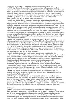 Entblödung vor dem Volke kann als von uns ausgehend gar keine Rede sein!“
[064,03] Sagt Ruban: „Solches wird er von uns sicher nicht verlangen; denn er selbst
wird es besser wissen denn wir alle! Es leidet nichts einen grellen Sprung; eines muß aus dem
andern hervorgehen in der ganzen uns bekannten Natur! Daß wir manchmal Sprünge gemacht
haben mit unseren Trugmitteln, ist nicht als Folge anzunehmen, daß auch er also handeln
werde mit uns! Gehe daher nur hin und tue ganz offen das, was ich dir nun angeraten habe.“
[064,04] Sagt Roklus: „Ja, ich tue es aber nur, weil ich es tun will, nicht weil ihr
andern es wollt, und weil du, Ruban, es mir angeraten hast!“
[064,05] Sagt Ruban: „Das ist mir gleich, aus welchen Beweggründen du etwas tust,
wenn du nur das Rechte tust! Aber weißt du, erster Unterdirektor und Leiter der auswärtigen
Angelegenheiten des Institutes, das ist noch immer deine alte, hochmütig klingende Weise zu
reden und zu handeln, daß du beim besten Rate, den dir ein anderer erteilt hat, sagst: ,Oh, das
habe ich schon lange eingesehen, mit mir beraten und werde es nun darum auch tun, weil ich
selbst es also will!‘ Ob für immer der göttliche Nazaräer damit auch zufrieden sein wird, weiß
ich kaum; denn er scheint ein Hauptfeind auch schon bloß nur des Scheines von einem
Hochmute zu sein! Ich habe mich, verstehst du, offen gesagt, mit meiner Vernunft und mit der
besonderen Schärfe meines Verstandes noch nie gebrüstet; aber das Gute habe ich in meinem
Gemüte, daß ich mich bei einem Menschen schnell auskenne, wie er in seiner Sinnes- und
Denkungsweise beschaffen ist.
[064,06] Und so kenne ich mich nun auch mit dem göttlichen Nazaräer insoweit
schon ganz prächtig aus, wie er in seinem Wollen und Begehren beschaffen ist. Demut scheint
er allem vorzuziehen, ohne die wahrlich weder an eine Liebe und noch weniger an eine volle
Wahrheit zu denken ist. Wir aber stehen ja auf einem Standpunkte, wo von uns aus ein jeder
Blick, Tritt, ein jedes Wort und eine jede Handlung unseren Nebenmenschen gegenüber ein
allerdichtester Betrug und eine allerabgefeimteste Lüge ist und nach unseren Ordensregeln
auch sein muß, weil unser Wahlspruch dahin lautet, daß alle Welt darum von uns aus betrogen
und belogen werden soll, weil sie selbst es also will.
[064,07] Das ist aber nicht auch ein Grundsatz des göttlichen Nazaräers. Bei ihm
heißt es sicher nur: ,Die vollkommenste und reinste Wahrheit und ihre Gerechtigkeit um jeden
Preis, auch um den des Bestandes der ganzen Welt!‘ Darum nimm dich zusammen; denn du
stehest vor einem Richter, dessen Sehkraft auch bis zu deinen innersten Gedanken langt!
Daher nimm dich in allem zusammen, sonst ist es um gar sehr vieles gefehlt!“
[064,08] Sagt Roklus: „Ja, weil du, mein guter Bruder Ruban, dich denn gar so gut
auskennest, so gehe du an meiner Statt zum Nazaräer hin und mache alles nach deinem
Gutdünken mit ihm ab, und uns allen wird dann auch alles recht sein müssen; denn gegen
einen so gewaltigen Strom läßt sich nicht schwimmen! Gehe und tue du das, und ich werde
dir sogar obendrauf noch sehr dankbar sein!“
[064,09] Sagt Ruban: „Warum nicht? Wenn ihr alle mich dazu bevollmächtiget, will
ich euch den Gefallen recht gerne erweisen, – ja um vieles lieber, als noch länger mit ein
abgeschmackter Volksbetrüger sein!“
[064,10] Sagen alle zwölf: „Ja, wir bevollmächtigen dich dazu, und es wird uns ganz
vollkommen recht sein, was du mit dem Nazaräer ausmachen wirst; denn unser Roklus ist
wohl ein ganz vortrefflichster Direktor unserer auswärtigen Lug- und Trugangelegenheiten
und ist ein feiner Politiker; aber die lichten Sphären der Wahrheit sind seine Sache nie
gewesen, er würde sich sehr ungeschickt darin bewegen. Es ist darum besser, daß du an seiner
Statt hingehest und mit dem göttlichen Nazaräer alles gut und zweckmäßig abmachest!“

65. Kapitel
[065,01] Auf diese erteilte Vollmacht bewegt sich nun Ruban zu Mir hin und sagt,
als er vollends bei Mir anlangt: „Herr und Meister voll der wahren Gotteskraft! Da der Roklus
aus Dir sicher nicht unbekannten Gründen sich nicht zu Dir hierhergetraut hat, wie auch
keiner von seinen elf Gefährten, so haben sie mich bevollmächtiget, mit Dir, Du
Allerwahrhaftigster, alles in bezug unseres stark unlöblichen Institutes abzumachen. Es wird
dann alles sicher geschehen, was Du nur immer wollen wirst, und wir möchten sogar Dir das
 