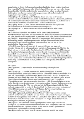 ganze Institut zu Deiner Verfügung stellen und sämtlich Deine Jünger werden! Sprich nun
denn ein gnädig Wort Deines uns allen sicher heiligen Willens aus, und wir werden strenge
danach handeln! Willst Du das Institut aber ganz aufgehoben haben, so äußere Dich auch
darüber; denn wir alle sind auch darin übereingekommen, daß das Institut gänzlich
aufgehoben wird, wenn Du es verlangst!“
[065,02] Sage Ich: „Du bist eine ehrliche Seele, darum dein Haus auch von den
Flammen verschont blieb! Aber siehe, so Ich euer Institut aufgehoben haben wollte, da könnte
Ich es mit ihm ebenso machen, wie mit jenem bedeutenden Felsen im See, an dem schon so
manches Schiff im Sturme zerschellt wurde! Siehst du den Fels noch?“
[065,03] Sagt Ruban: „Ja, Herr, ich sehe ihn und kenne ihn leider nur zu gut; denn
ich wäre an seinen Wänden einmal selbst beinahe verunglückt!“
[065,04] Sage Ich: „Er werde zunichte und hinfort keinem Schiffer mehr Gefahr
bringend!“
[065,05] In dem Augenblick war der Fels, der im ganzen über zehntausend
Kubikklafter festen Inhalt hatte, bis in den Grund des Sees derart aufgelöst, daß von ihm nicht
nur keine Spur übrigblieb, sondern auch an der großen Stelle keine Wassertrübung bemerkbar
war. Wohl aber bemerkten alle mit übergroßem Staunen an der Stelle einen starken
Wellenschlag, welcher natürlich daher entstand, weil das früher den großen Felsen
umgebende Wasser in den hohlen Raum zusammenstürzte und von nun an eine
kontinuierliche Wassermasse bildete.
[065,06] Als unser Ruban solches ersah, da ward er voll Angst und sagte mit
bebender Stimme: „Es ist schon gerade also, wie ich's zu Roklus gesagt habe! Da hört alle
Magie auf, und es tritt die nackte Wahrheit an ihre Stelle! Was Du, o Herr und Meister, nun
mit dem bösen Felsen gemacht hast, das könntest du wohl etwa auch ebenso leicht mit der
ganzen Erde tun, und um so sicherer mit unserem schlechten Institute! Daher kann ich nun
nichts anderes sagen als: Herr und Meister, Dein Wille geschehe! Denn Du bist kein Mensch,
sondern Gottes Geist wohnt in aller Fülle in Dir! Sei uns allen armen Sündern gnädig und sehr
barmherzig! Du allein bist alles in allem, und Du allein vermagst alles, Dir ist nichts
unmöglich!“

66. Kapitel
[066,01] (Ruban:) „Aber was sollen wir mit unserem Lug- und Truginstitut
machen?“
[066,02] Sage Ich: „Es erfüllen mit Liebe und Wahrheit und glauben an Meinen
Namen und befolgen Meine Lehre! Denn werdet ihr vollernstlich das tun, so werdet ihr nicht
mehr mit Trug und Lüge, sondern mit aller Wahrheit und echten Liebe der Welt zu nützen
imstande sein; aber alle die Werkzeuge der Trugmagie müssen von euch verworfen werden.
Ist aber eines und das andere darunter, das, in sich besserer Art – als Elektrophoren
(Elektrizitätserzeuger) und andere derartige Maschinen –, sich als naturnützlich erweist, so
treibet damit keinen verkehrten, sondern einen wahren und der Natur der Sache angemessenen
Gebrauch und belehret das Volk, was es ist, und wie die Maschine irgend wirkt der Natur
nach, wie sie gebaut ist, so werdet ihr damit wahrhaft viel Gutes zu bewirken imstande sein!
[066,03] Nie aber achtet auf das Urteil der Welt; denn die Welt ist und bleibt arg und
böse, und Lüge, Trug und Hochmut sind ihre Hauptelemente!
[066,04] Ich sage es euch, daß ihr in Meinem Namen werdet Berge versetzen können
und noch Größeres tun, als Ich Selbst nun tue; aber nie soll der Gedanke in euch aufsteigen,
als hättet ihr etwas getan aus eurer Kraft und Macht; denn deren gibt es nicht auf dieser Welt!
Nur durch die Kraft des Geistes Gottes werden euch alle Dinge, die den Menschen zum
Nutzen gereichen können, möglich sein!
[066,05] Alle Kraft wird einem wahrhaft gottergebenen Gemüte eigen sein, und das
so lange, als sich jemand dabei nicht übernehmen wird. Wird aber jemand dafür eine Ehre und
einen Lohn nehmen aus Eigennutz, so wird er aber auch im selben Augenblicke die
gottesgeistige Eigenschaft in sich völlig verlieren!
[066,06] Vor nichts aber fliehet mehr als vor dem Reichtume der Welt und seinen
 
