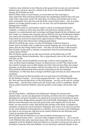 Verehrern; denn schlechter ist kein Mensch auf der ganzen Erde als einer, der nach irdischen
Schätzen giert und geizt; denn der verflucht in der Tat die Liebe und alle Wahrheit des
Herzens, die da kommt aus Gott.
[066,07] Wenn solche zu euch kommen, so weiset ihnen die Türe und zeiget es
ihnen, daß Gottes Wort und dessen Kraft nimmer den ungebärdigen Erdschweinen solle zum
eitlen Fraße vorgeworfen werden! Ihr sollet ihnen zwar darum nicht fluchen und sie auch
nicht verwünschen, denn aller Zorn und alle Rache ist des Geistes Gottes! – aber sie werden
dadurch zur Genüge gestraft werden, so sie von eurer Türe und Freundschaft ernstlich
hintangewiesen werden!
[066,08] Wenn solche zu euch kommen werden in einem sie heimgesucht habenden
Unglücke, so erhöret sie nicht; denn eine Hilfe wird nicht besser machen ihr Herz, – im
Gegenteil: sie werden hernach noch vorsichtiger und klüger handeln für ihre Goldsäcke; euch
aber werden sie verlachen und verspotten und eure Hilfe für eine leere Windbeutelei erklären
und werden euch ausschreien als faule Maulmacher und Betrüger! Das aber sei ferne; denn
Gottes Kraft aus euch soll nur denen allein zugute kommen in Worten wie in Handlungen, die
sich in aller Demut ihrer Herzen derer würdig gemacht haben!
[066,09] Auf daß ihr aber wisset, was alles ihr künftighin in Meinem Namen zu
kennen und zu tun haben sollet, so gehet hin zu jenem Jünglinge; der wird euch ein Buch
geben, darin ihr alles Nötige finden werdet! – Nun aber soll noch Roklus zu Mir kommen;
denn Ich habe mit ihm noch so manches zu besprechen! Gehe hin und hinterbringe ihm
solchen Meinen Willen!“
[066,10] Roklus machte zwar ein sehr saures Gesicht, als ihm Ruban den von Mir
ausgesprochenen Wunsch hinterbrachte. Aber er ging dennoch, kam zu Mir und verbeugte
sich tiefst vor Mir.
[066,11] Ich aber sah ihn freundlichst an und sagte zu ihm in einem fragenden Tone:
„Nun, du Mein scharfverständiger Freund, wie denkst du nun von Mir? Was findet an Mir
dein scharfer Verstand, und was fühlt daneben dein Herz? Hast du doch früher dem Jungen
gestanden, als du Mich noch suchtest, daß Ich ein rechter Gott sei, daß du Mich auch ohne
alle persönliche Bekanntschaft liebest und den Lebensdrang in dir stets lebendiger
wahrnehmest, vor Mir deine Knie zu beugen und Mich sogar im Ernste als einen wahren Gott
anzubeten!
[066,12] Nun kennst du Mich persönlich und wirst auch keinen Zweifel haben, daß
Ich der berühmte Nazaräer – wie du dich ausgesprochen hast – der vollsten Wahrheit nach
bin. Aber noch hast du deine Knie vor Mir nicht gebeugt – was Ich von dir auch nie verlangt
haben würde –, und dein Herz scheint noch sehr wenig Liebe zu Mir zu empfinden. Warum
hast du, großer Freund der Wahrheit, denn also geredet zu dem Jungen, das da nicht wahr
ist?“

67. Kapitel
[067,01] Sagt Roklus: „Erhabenster der Erhabensten! Solange ich an keinen Gott
glauben konnte, war das eine abgemachte Geschichte, der bisher noch alle verständige Welt
gehuldiget hat, und diese Geschichte, die eigentlich für sich gar keine Geschichte ist, durch
die aber die meiste Weltgeschichte gemacht wird, heißt Politik, Staatsklugheit. Diese fordert,
daß man einem Menschen, den man nicht genau kennt, nicht sogleich alles auf die Nase
bindet, was man innerlich vorhat. Man braucht aber durchaus nichts Böses vorzuhaben mit
jemandem, mit dem man sich in irgendeine Verbindung stellt, und es ist da doch stets geraten,
mit der reinen Wahrheit im Hintergrunde zu verbleiben, weil es sich nach vielen Erfahrungen
nur schon zu oft erwiesen hat, daß man mit der nackten Wahrheit bei den Menschen mehr
Unheil als irgendein Heil angerichtet hat.
[067,02] Man muß den Menschen zuvor stets auf allerlei Seitenwegen erst so ganz
durch und durch kennen lernen – was keine leichte Aufgabe und Arbeit ist –, bevor man ihn
in alle Wahrheit leitet; denn sonst kann man ja nicht wissen, wo bei ihm die Seite ist, an der er
zugänglich ist für die Wahrheit! Denn kein Mensch ist, besonders in bezug auf sich selbst, ein
besonderer Freund der lichtvollen Wahrheit. Ein um ihn herum verbreitetes Dunkel ist ihm
 