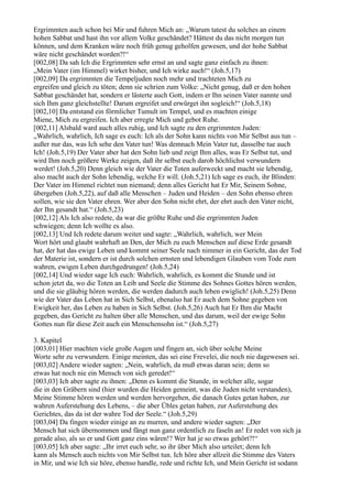 Ergrimmten auch schon bei Mir und fuhren Mich an: „Warum tatest du solches an einem
hohen Sabbat und hast ihn vor allem Volke geschändet? Hättest du das nicht morgen tun
können, und dem Kranken wäre noch früh genug geholfen gewesen, und der hohe Sabbat
wäre nicht geschändet worden?!“
[002,08] Da sah Ich die Ergrimmten sehr ernst an und sagte ganz einfach zu ihnen:
„Mein Vater (im Himmel) wirket bisher, und Ich wirke auch!“ (Joh.5,17)
[002,09] Da ergrimmten die Tempeljuden noch mehr und trachteten Mich zu
ergreifen und gleich zu töten; denn sie schrien zum Volke: „Nicht genug, daß er den hohen
Sabbat geschändet hat, sondern er lästerte auch Gott, indem er Ihn seinen Vater nannte und
sich Ihm ganz gleichstellte! Darum ergreifet und erwürget ihn sogleich!“ (Joh.5,18)
[002,10] Da entstand ein förmlicher Tumult im Tempel, und es machten einige
Miene, Mich zu ergreifen. Ich aber erregte Mich und gebot Ruhe.
[002,11] Alsbald ward auch alles ruhig, und Ich sagte zu den ergrimmten Juden:
„Wahrlich, wahrlich, Ich sage es euch: Ich als der Sohn kann nichts von Mir Selbst aus tun –
außer nur das, was Ich sehe den Vater tun! Was demnach Mein Vater tut, dasselbe tue auch
Ich! (Joh.5,19) Der Vater aber hat den Sohn lieb und zeigt Ihm alles, was Er Selbst tut, und
wird Ihm noch größere Werke zeigen, daß ihr selbst euch darob höchlichst verwundern
werdet! (Joh.5,20) Denn gleich wie der Vater die Toten auferweckt und macht sie lebendig,
also macht auch der Sohn lebendig, welche Er will. (Joh.5,21) Ich sage es euch, ihr Blinden:
Der Vater im Himmel richtet nun niemand; denn alles Gericht hat Er Mir, Seinem Sohne,
übergeben (Joh.5,22), auf daß alle Menschen – Juden und Heiden – den Sohn ebenso ehren
sollen, wie sie den Vater ehren. Wer aber den Sohn nicht ehrt, der ehrt auch den Vater nicht,
der Ihn gesandt hat.“ (Joh.5,23)
[002,12] Als Ich also redete, da war die größte Ruhe und die ergrimmten Juden
schwiegen; denn Ich wollte es also.
[002,13] Und Ich redete darum weiter und sagte: „Wahrlich, wahrlich, wer Mein
Wort hört und glaubt wahrhaft an Den, der Mich zu euch Menschen auf diese Erde gesandt
hat, der hat das ewige Leben und kommt seiner Seele nach nimmer in ein Gericht, das der Tod
der Materie ist, sondern er ist durch solchen ernsten und lebendigen Glauben vom Tode zum
wahren, ewigen Leben durchgedrungen! (Joh.5,24)
[002,14] Und wieder sage Ich euch: Wahrlich, wahrlich, es kommt die Stunde und ist
schon jetzt da, wo die Toten an Leib und Seele die Stimme des Sohnes Gottes hören werden,
und die sie gläubig hören werden, die werden dadurch auch leben ewiglich! (Joh.5,25) Denn
wie der Vater das Leben hat in Sich Selbst, ebenalso hat Er auch dem Sohne gegeben von
Ewigkeit her, das Leben zu haben in Sich Selbst. (Joh.5,26) Auch hat Er Ihm die Macht
gegeben, das Gericht zu halten über alle Menschen, und das darum, weil der ewige Sohn
Gottes nun für diese Zeit auch ein Menschensohn ist.“ (Joh.5,27)

3. Kapitel
[003,01] Hier machten viele große Augen und fingen an, sich über solche Meine
Worte sehr zu verwundern. Einige meinten, das sei eine Frevelei, die noch nie dagewesen sei.
[003,02] Andere wieder sagten: „Nein, wahrlich, da muß etwas daran sein; denn so
etwas hat noch nie ein Mensch von sich geredet!“
[003,03] Ich aber sagte zu ihnen: „Denn es kommt die Stunde, in welcher alle, sogar
die in den Gräbern sind (hier wurden die Heiden gemeint, was die Juden nicht verstanden),
Meine Stimme hören werden und werden hervorgehen, die danach Gutes getan haben, zur
wahren Auferstehung des Lebens, – die aber Übles getan haben, zur Auferstehung des
Gerichtes, das da ist der wahre Tod der Seele.“ (Joh.5,29)
[003,04] Da fingen wieder einige an zu murren, und andere wieder sagten: „Der
Mensch hat sich übernommen und fängt nun ganz ordentlich zu faseln an! Er redet von sich ja
gerade also, als so er und Gott ganz eins wären!? Wer hat je so etwas gehört?!“
[003,05] Ich aber sagte: „Ihr irret euch sehr, so ihr über Mich also urteilet; denn Ich
kann als Mensch auch nichts von Mir Selbst tun. Ich höre aber allzeit die Stimme des Vaters
in Mir, und wie Ich sie höre, ebenso handle, rede und richte Ich, und Mein Gericht ist sodann
 