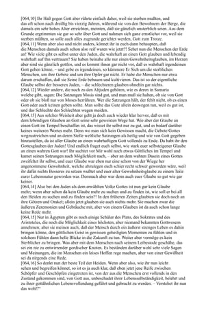 [064,10] Ihr Haß gegen Gott aber rührte einfach daher, weil sie sterben mußten, und
das oft schon nach dreißig bis vierzig Jahren, während sie von den Bewohnern der Berge, die
damals ein sehr hohes Alter erreichten, meinten, daß sie gänzlich unsterblich seien. Aus dem
Grunde ergrimmten sie gar so sehr über Gott und nahmen sich ganz ernstlichst vor, weil sie
sterben müßten, so solle auch alles zugrunde gerichtet werden, Gott zum Trotze.
[064,11] Wenn aber also und nicht anders, könnet ihr in euch dann behaupten, daß
die Menschen damals auch schon also reif waren wie jetzt?! Sehet nun die Menschen der Erde
an! Wie viele gibt es selbst unter den Juden, die wahrhaft an einen Gott glauben und lebendig
wahrhaft auf Ihn vertrauen? Sie haben beinahe alle nur einen Gewohnheitsglauben, im Herzen
aber sind sie gänzlich gottlos, und es kommt ihnen gar nicht vor, daß es wahrhaft irgendeinen
Gott geben könne, – und gebe es irgendeinen, so kümmere Er Sich um die sterblichen
Menschen, um ihre Gebete und um ihre Opfer gar nicht. Er habe die Menschen nur etwa
darum erschaffen, daß sie Seine Erde bebauen und kultivieren. Das ist so der eigentliche
Glaube selbst der besseren Juden, – die schlechteren glauben ohnehin gar nichts.
[064,12] Wieder andere, die noch zu den Altjuden gehören, wie es deren in Samaria
welche gibt, sagen: Die Satzungen Mosis sind gut, und man muß sie halten, ob sie von Gott
oder ob sie bloß nur von Moses herrühren. Wer die Satzungen hält, der fehlt nicht, ob es einen
Gott oder auch keinen geben sollte. Man sollte das Gute allein deswegen tun, weil es gut ist,
und das Schlechte des Schlechten wegen meiden.
[064,13] Aus solcher Weisheit aber geht ja doch auch wieder klar hervor, daß es mit
dem lebendigen Glauben an Gott seine sehr geweisten Wege hat. Wie aber der Glaube an
einen Gott im Tempel beschaffen ist, das wisset ihr selbst nur zu gut, und es bedarf darüber
keines weiteren Wortes mehr. Denn wo man sich kein Gewissen macht, die Gebote Gottes
wegzustreichen und an deren Stelle weltliche Satzungen als heilig und wie von Gott gegeben
hinzustellen, da ist aller Glaube an einen wahrhaftigen Gott vollends zu Ende. Da habt ihr den
Gottesglauben der Juden! Und endlich fraget euch selbst, wie stark euer selbsteigener Glaube
an einen wahren Gott war! Ihr suchtet vor Mir wohl noch etwas Göttliches im Tempel und
kamet seinen Satzungen nach Möglichkeit nach, – aber an dem wahren Dasein eines Gottes
zweifeltet ihr selbst, und euer Glaube war eben nur eine schon von der Wiege her
angenommene Gewohnheit, welche abzulegen euch schier recht schwer geworden wäre, weil
ihr dafür nichts Besseres zu setzen wußtet und euer alter Gewohnheitsglaube zu einem Teile
eurer Lebensnatur geworden war. Demnach aber war denn auch euer Glaube so gut wie gar
keiner.
[064,14] Also bei den Juden als dem erwählten Volke Gottes ist nun gar kein Glaube
mehr; wenn aber schon da kein Glaube mehr zu suchen und zu finden ist, wie soll er bei all
den Heiden zu suchen und zu finden sein?! In den früheren Zeiten glaubten sie doch noch an
ihre Götzen und Orakel; allein jetzt glauben sie auch nichts mehr. Sie machen zwar die
äußeren Zeremonien und Gebräuche mit, aber von einem Glauben ist da auch schon lange
keine Rede mehr.
[064,15] Nur in Ägypten gibt es noch einige Schüler des Plato, des Sokrates und des
Aristoteles, die noch die Möglichkeit eines höchsten, aber niemand bekannten Gottwesens
annehmen; aber sie meinen auch, daß der Mensch durch ein äußerst strenges Leben es dahin
bringen könne, den göttlichen Geist in gewissen geheiligten Momenten zu fühlen und in
solchem Fühlen dann helle Blicke in die Zukunft zu tun. Weiter aber vermöge es kein
Sterblicher zu bringen. Was aber mit dem Menschen nach seinem Leibestode geschähe, das
sei ein nie zu entwirrender gordischer Knoten. Es beständen darüber wohl sehr viele Sagen
und Meinungen, die im Menschen ein leises Hoffen rege machen, aber von einer Gewißheit
sei da nirgends eine Rede.
[064,16] So denkt nun der beste Teil der Heiden. Wenn aber also, wie ihr nun leicht
sehen und begreifen könnet, so ist es ja auch klar, daß eben jetzt jene Reife zwischen
Schöpfer und Geschöpfen eingetreten ist, von der aus die Menschen erst vollends in den
Zustand gekommen sind, von Gott aus, unbeschadet ihrer Lebensselbständigkeit, belehrt und
zu ihrer gottähnlichen Lebensvollendung geführt und gebracht zu werden. – Verstehet ihr nun
das wohl?“
 