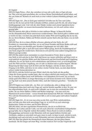 65. Kapitel
[065,01] Sagte Petrus: „Herr, das verstehen wir nun sehr wohl; aber es fragt sich nun
nur: Was wird mit jenen geschehen, die vor dieser Deiner Herniederkunft gelebt haben, und
das von Adam an? Können sie auch noch zu einer wahren Lebensvollendung gelangen, und
wie?“
[065,02] Sagte Ich: „Das ist doch ganz natürlich! Ich habe nun die Tore zum Leben
nicht nur für die nun auf der Erde Lebenden eröffnet, sondern auch für alle, die schon lange
hinübergegangen sind. Und viele der alten Sünder werden noch einmal irgendeine kurze
Fleischlebensprobe von neuem durchzumachen bekommen, wie Ich euch solches schon
gezeigt habe.
[065,03] Jenseits aber gibt es Schulen in einer endlosen Menge, in denen die Seelen
auf die allerpraktischste Weise unterwiesen werden können. Aber freilich geht es drüben nicht
so leicht wie hier, weil dort eine jede Seele keine andere Welt und Umgebung hat als nur die,
die aus ihrem Denken, Fühlen und Wollen entsteht und der Seele alles das bietet, was sie liebt
und will.
[065,04] Nun, da ist es dann offenbar schwerer, günstig auf eine Seele, die voll
Irrwahnes ist, einzuwirken denn hier, wo sie auf einem fremden und festen Boden steht und
eine große Masse von ebenfalls ganz fremden Umgebungen um sich zählt. Aber
dessenungeachtet gibt es auch dort noch immer Mittel genug, durch die fruchtbringend auf
eine Seele eingewirkt werden kann. Doch davon soll euch bei einer andern Gelegenheit ein
Näheres gezeigt werden.
[065,05] Das jedoch diene niemandem zu einem besonderen Troste; denn so jenseits
eine Seele in sich und also in ihrer Welt statt besser nur immer schlechter und böser wird, so
wird natürlich im gleichen Maße auch ihre Scheinwelt und ihre Gesellschaft und Umgebung
schlechter. So wie die Seele in sich wahrheitsloser und lichtloser wird, so wird desgleichen
auch ihre Welt und ihre Umgebung, was sie sehr zu drücken und zu quälen beginnt. Mit der
Steigerung der Qual steigt auch ihr Zorn und ihre Rachgier, und das ist dann schon der
Eingang in die Hölle, und diese ist ein wahrer zweiter Tod der Seele, aus dem dann höchst
schwer wieder herauszukommen ist.
[065,06] Es sind das freilich nur pure Mittel, durch die eine Seele mit der großen
Länge der Zeiten gerettet werden kann; aber sie sehen wahrlich sehr traurig aus! Denn es kann
das so manche erzböse Seele wohl Milliarden von Erdenjahren Zeit kosten, bis sie durch
solche qualvollen Mittel zu einiger Besserung aus sich heraus kommen wird. Darum ist hier
ein Tag mehr wert denn jenseits hundert Jahre, nach der Erdenzeit gerechnet. – Verstehet ihr
das?“
[065,07] Sagten nun wieder alle: „Ja, Herr, wir verstehen das; aber es drängt sich im
Hintergrunde denn doch noch eine Frage auf, und die besteht ungefähr in dem: So eine von
hier abgeschiedene Seele, als noch nicht vollendet, nur in einer pur erscheinlichen Welt
wohnt, die aus ihrem Denken, Fühlen und Wollen entspringt – was man auch eine
Phantasiewelt nennen könnte – woraus besteht denn hernach die Welt der vollendeten Seelen?
Wie sieht das Himmelreich aus, und womit läßt es sich in einen guten und wahren Vergleich
bringen?“
[065,08] Sagte Ich: „Es ist zwar nun schon an der Zeit, zum Wirte zurückzukehren, –
aber weil das eine eben nicht unwichtige Frage ist, so will Ich sie euch unterwegs
beantworten. Gehen wir denn, und ihr höret Mich an!
[065,09] Sehet, mit dem eigentlichen Himmelreiche, das da ist ein Reich der
Wahrheit, des Lichtes und der Liebe, was Ich euch schon bei verschiedenen Gelegenheiten
gezeigt habe, hat es folgende wahrste Bewandtnis: Dieses Reich ist nicht ein äußeres
Schaugepränge und kommt in den Menschen nicht mit irgend äußeren Zeichen und
Attributen, sondern es entwickelt sich ganz innen in euch, ist dann in euch, wächst in euch,
durchdringt euch und wird also zu eurer Wohnstätte und eurer allerseligkeitvollsten Welt.
[065,10] Aber hier gleicht das Himmelreich einem Säemann, der den guten Samen
ausstreute. Da fiel einiges auf einen Weg; von dem ward ein Teil von den Vögeln der Luft
 