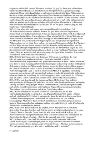 aufgezehrt und ein Teil von den Wanderern zertreten. Da ging der Same also nicht auf und
brachte auch keine Frucht. Ein Teil aber fiel auf steinigen Grund. Es ging zwar anfangs,
solange die Steine einige Feuchtigkeit in sich hatten, auf, konnte aber keine Nährwurzeln in
den Stein treiben; die Feuchtigkeit langte zur größeren Ernährung des Halmes auch nicht aus,
und so vertrocknete es und brachte auch keine Frucht. Ein anderer Teil aber fiel unter Dornen
und Gestrüpp. Der ging anfänglich zwar sehr gut auf, aber als er sich völlig hätte entwickeln
sollen, da ward er von den Dornen und dem wilden Gestrüppe überwachsen, verkümmerte
dann und brachte auch keine Frucht. Nur ein Teil fiel auf ein gutes Erdreich, ging auf und
brachte eine reichliche Frucht.
[065,11] Und sehet, also steht es nun auch mit dem Himmelreiche auf dieser Erde!
Ich Selbst bin der Säemann, und Mein Wort ist der gute Same, aus dem für jeden das
Himmelreich als Frucht erwachsen soll. Wo es auf gutes Erdreich fallen wird, da wird es auch
bringen eine hundertfältige Frucht; aber so es fallen wird auf die Wege dieser Welt oder auf
Steine oder zwischen Dornen und wildes Gestrüpp, da wird es keine Frucht bringen. Unter
den Menschen aber, die Ich mit dem Wege verglich, sind zu verstehen die eigentlichen
Weltmenschen, wie wir heute deren mehrere bei unserem Wirte gesehen haben. Die Wanderer
auf dem Wege, die den Samen zertreten, sind ihre Handels- und Gewinnsmühen, und ihre
nach allen Richtungen fliegenden Handelsgedanken sind die bezeichneten Vögel, die auch
den noch nicht zertretenen Samen auffressen, damit ja keine Frucht zum Vorscheine kommen
könne. Diese Art Menschen sind, wie schon gesagt, die eigentlichen Schweine, denen man
Meine Perlen nicht zum Fraße vorwerfen soll.
[065,12] Unter den Steinen aber sind diejenigen Weltweisen zu verstehen, die zwar
alles mit einer gewissen Gier aufnehmen, – da sie aber innerlich in allerlei
Weltirrtümlichkeiten begründet und sind gewisserart versteinert in ihrem Gemüte, so hat der
neue Same in ihnen zuwenig der belebenden Feuchtigkeit und zuwenig weichen und fugbaren
Bodens zur Aufnahme der Nährwurzeln. So dann kommt der Wind und eine Dürre, so dorrt
der kleine Halm bald ab, und da er keine Wurzeln hat, so wird er vom Winde auch bald vom
Platze hinweggeweht. Oder, so da über einen solchen Menschen irgendeine Versuchung
kommt, da sagt er alsbald: ,Ich habe es gleich anfangs gewußt, daß an der Sache nichts daran
sein kann! Da ist die Verheißung, die in Erfüllung gehen sollte, – und anstatt der Erfüllung
muß ich leiden! Darum fort mit allen solchen neuen Lehren!‘ Das ist also der Stein.
[065,13] Wer sind denn hernach die Dornen und das wilde Gestrüpp? Das sind jene
recht gutmütigen Weltbürger, die Mein Wort mit recht vielen Freuden aufnehmen und es eine
Zeitlang auch recht emsig pflegen. Aber es kommen mit der Zeit allerlei Sorgen und dazu
auch allerlei leere Bekümmernisse und Furcht und Ängste. Diese ersticken das lebendige
Wort in ihren Herzen, daß es dann auch keine Frucht bringen kann.
[065,14] Und so haben wir nur einen kleinen Teil von Menschen, die mit dem
wahrhaft guten Erdreiche zu vergleichen sind. Diese nehmen das Wort an und setzen es
sogleich gläubig ins Werk. Und da bringt dann der Same die reichliche Frucht, und diese
Frucht ist dann das eigentliche Himmelreich im Menschen und hat kein äußeres
Schaugepränge. Aber dieses Reich wird sich dann über den Menschen, der es in sich aus
Meinem Worte geschaffen hat, ausbreiten und ihm geben alle Seligkeit, Licht, Wahrheit, alle
Weisheit und Macht über alle Kreatur.
[065,15] Ihr sollet daraus aber auch das ersehen, wohin ihr Mein Wort zu säen habt;
denn wohin ihr es säet, da soll es auch Früchte tragen! Vor allem muß es fallen in ein gutes
Erdreich. Wenn es da reiche Zinsen abwerfen wird, dann werden die Kaufleute, die
Weltweisen und die besorgten Weltbürger schon von selbst kommen und sich bei euch für
ihren Acker den Samen erkaufen. – Habt ihr das nun auch ganz wohl verstanden?“
[065,16] Sagten alle: „Herr, auch das haben wir recht wohl verstanden und werden
Deinen Rat auch ganz sicher befolgen; denn auf Wege, auf Steine und unter die Dornen
werden wir diesen edelsten Lebenssamen wohl nicht streuen. – Aber nun kommt uns unser
Wirt auch ganz eilig entgegen! Was muß er wohl haben, daß er also eilet?“

66. Kapitel
 