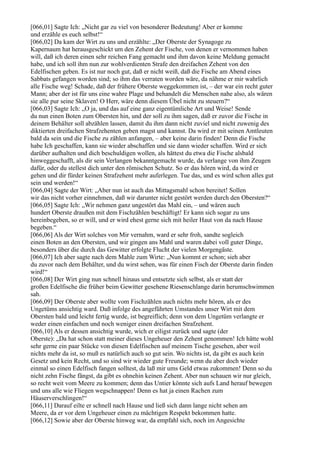 [066,01] Sagte Ich: „Nicht gar zu viel von besonderer Bedeutung! Aber er komme
und erzähle es euch selbst!“
[066,02] Da kam der Wirt zu uns und erzählte: „Der Oberste der Synagoge zu
Kapernaum hat herausgeschickt um den Zehent der Fische, von denen er vernommen haben
will, daß ich deren einen sehr reichen Fang gemacht und ihm davon keine Meldung gemacht
habe, und ich soll ihm nun zur wohlverdienten Strafe den dreifachen Zehent von den
Edelfischen geben. Es ist nur noch gut, daß er nicht weiß, daß die Fische am Abend eines
Sabbats gefangen worden sind; so ihm das verraten worden wäre, da nähme er mir wahrlich
alle Fische weg! Schade, daß der frühere Oberste weggekommen ist, – der war ein recht guter
Mann; aber der ist für uns eine wahre Plage und behandelt die Menschen nahe also, als wären
sie alle pur seine Sklaven! O Herr, wäre denn diesem Übel nicht zu steuern?“
[066,03] Sagte Ich: „O ja, und das auf eine ganz eigentümliche Art und Weise! Sende
du nun einen Boten zum Obersten hin, und der soll zu ihm sagen, daß er zuvor die Fische in
deinem Behälter soll abzählen lassen, damit du ihm dann nicht zuviel und nicht zuwenig des
diktierten dreifachen Strafzehenten geben magst und kannst. Da wird er mit seinen Amtleuten
bald da sein und die Fische zu zählen anfangen, – aber keine darin finden! Denn die Fische
habe Ich geschaffen, kann sie wieder abschaffen und sie dann wieder schaffen. Wird er sich
darüber aufhalten und dich beschuldigen wollen, als hättest du etwa die Fische alsbald
hinweggeschafft, als dir sein Verlangen bekanntgemacht wurde, da verlange von ihm Zeugen
dafür, oder du stellest dich unter den römischen Schutz. So er das hören wird, da wird er
gehen und dir fürder keinen Strafzehent mehr auferlegen. Tue das, und es wird schon alles gut
sein und werden!“
[066,04] Sagte der Wirt: „Aber nun ist auch das Mittagsmahl schon bereitet! Sollen
wir das nicht vorher einnehmen, daß wir darunter nicht gestört werden durch den Obersten?“
[066,05] Sagte Ich: „Wir nehmen ganz ungestört das Mahl ein, – und wären auch
hundert Oberste draußen mit dem Fischzählen beschäftigt! Er kann sich sogar zu uns
hereinbegeben, so er will, und er wird ehest gerne sich mit heiler Haut von da nach Hause
begeben.“
[066,06] Als der Wirt solches von Mir vernahm, ward er sehr froh, sandte sogleich
einen Boten an den Obersten, und wir gingen ans Mahl und waren dabei voll guter Dinge,
besonders über die durch das Gewitter erfolgte Flucht der vielen Morgengäste.
[066,07] Ich aber sagte nach dem Mahle zum Wirte: „Nun kommt er schon; sieh aber
du zuvor nach dem Behälter, und du wirst sehen, was für einen Fisch der Oberste darin finden
wird!“
[066,08] Der Wirt ging nun schnell hinaus und entsetzte sich selbst, als er statt der
großen Edelfische die früher beim Gewitter gesehene Riesenschlange darin herumschwimmen
sah.
[066,09] Der Oberste aber wollte vom Fischzählen auch nichts mehr hören, als er des
Ungetüms ansichtig ward. Daß infolge des angeführten Umstandes unser Wirt mit dem
Obersten bald und leicht fertig wurde, ist begreiflich; denn von dem Ungetüm verlangte er
weder einen einfachen und noch weniger einen dreifachen Strafzehent.
[066,10] Als er dessen ansichtig wurde, wich er eiligst zurück und sagte (der
Oberste): „Da hat schon statt meiner dieses Ungeheuer den Zehent genommen! Ich hätte wohl
sehr gerne ein paar Stücke von diesen Edelfischen auf meinem Tische gesehen, aber weil
nichts mehr da ist, so muß es natürlich auch so gut sein. Wo nichts ist, da gibt es auch kein
Gesetz und kein Recht, und so sind wir wieder gute Freunde; wenn du aber doch wieder
einmal so einen Edelfisch fangen solltest, da laß mir ums Geld etwas zukommen! Denn so du
nicht zehn Fische fängst, da gibt es ohnehin keinen Zehent. Aber nun schauen wir nur gleich,
so recht weit vom Meere zu kommen; denn das Untier könnte sich aufs Land herauf bewegen
und uns alle wie Fliegen wegschnappen! Denn es hat ja einen Rachen zum
Häuserverschlingen!“
[066,11] Darauf eilte er schnell nach Hause und ließ sich dann lange nicht sehen am
Meere, da er vor dem Ungeheuer einen zu mächtigen Respekt bekommen hatte.
[066,12] Sowie aber der Oberste hinweg war, da empfahl sich, noch im Angesichte
 